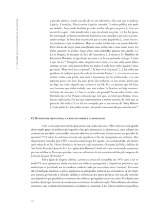 1 – violações de direitos humanos no meio militar 
44 
a partido político, sendo acusado de ser um subversivo. Um cara que se dedicou 
à pátria, à bandeira. Ouvia muito daqueles coronéis: “a ordem pública não pode 
ser violada”. Eu jurando bandeira para dar minha vida por esse país e [...] eles me 
deram foi o quê? Todo mundo sabe o que eles deram na gente. [...] Eu fui preso, 
fui interrogado de forma totalmente desumana, não entendia o que estava aconte-cendo 
comigo. Se fosse hoje eu pensava que era uma pegadinha [...] mas não era. 
As bordoadas eram verdadeiras. Hoje eu tenho minha mão um pouco dolorida. 
Parte direita do corpo meia complicada; meu joelho não é mais como antes. Eu 
tomei cassetete no joelho. Fiquei preso num redondão, parecia uma gaiola. [...] 
Lá na Brigada, às margens da Baía de Guanabara, [...] existia o 24o Batalhão de 
Infantaria Blindado. A água ficava no peito e eu ficava pensando comigo: “Como 
é que vai ser?”. Ninguém sabe, ninguém está vendo, e eu não sabia quem falava 
comigo, eu não sabia quem poderia me ajudar. E toda hora vinha alguém e dizia 
pra mim: “Hoje você não vai passar”, “de hoje você não passa”. [...] Eu tenho um 
problema de audição, parte da audição do ouvido direito [...], às vezes não escuto 
direito, tenho uma perda, mas com o tratamento eu fui melhorando, e eu não 
esperava passar por isso. Eu aqui, perto dos senhores, eu sou jovem, jovem que 
eu digo, em vistas daquilo que aconteceu em 64. Mas eu pensava que 64 fosse 
um fantasma que tinha acabado, mas não acabou. A ditadura até hoje continua. 
Até hoje ela continua. [...] Isso vai acabar, até quando? Eu sou sobrevivente, mas 
libertado não o fui. Porque a situação que está aqui, eu tentei por diversas vezes, 
buscar explicações. Por que que interromperam a minha carreira, de tanto que eu 
gosto da vida militar? E eu fui interrompido, por eu ser amante de Darcy Ribeiro 
[...] não poder ler, não poder escutar, não poder nada mais do que somente isso.99 
C) Os militares perseguidos, a agenda da anistia e da democracia 
Com o crescente movimento pela anistia na virada dos anos 1980, colocou-se na agenda 
desse amplo grupo de militares perseguidos a luta pela restauração da democracia, cujos adeptos ora 
atuavam em entidades constituídas com esse objetivo, ora militavam discretamente nos partidos de 
oposição.100 O início da redemocratização não significou o fim da perseguição aos militares. Nos 
depoimentos tomados pela CNV, a maioria admitiu que foi vigiada, ou, acompanhada, até mesmo 
após voltar do exílio. Houve denúncias de tentativas de assassinato. O tenente da Polícia Militar de 
São Paulo, Francisco Jesus da Paz, e o capitão José Menezes Cabral sofreram tentativas de assassinato 
por sua militância. Nessa perspectiva, insere-se a denúncia de um atentado sofrido pelo sargento do 
Exército Jacques D’Ornelas.101 
Sob a égide do Regime Militar, a primeira anistia foi concedida em 1979, com a Lei no 
6.683/79, mas apresentava várias restrições aos militares perseguidos e dispositivos polêmicos, que 
conferiram reciprocidade aos torturadores, estabelecendo que seus crimes eram “conexos”. Em nome 
da reconciliação nacional, a anistia equiparou os perseguidos políticos aos torturadores. A Lei impli-cou 
avanços, permitindo a volta dos exilados e a libertação dos presos políticos. Em tese, ela continha 
um dispositivo que possibilitaria o retorno dos militares perseguidos ao serviço ativo. Mas havia uma 
ressalva: desde que estivesse de acordo com os interesses da administração. Nada diferente de anistias 
anteriores, cujo resultado discriminatório e excludente é conhecido. A Lei refletiu também uma política 
 