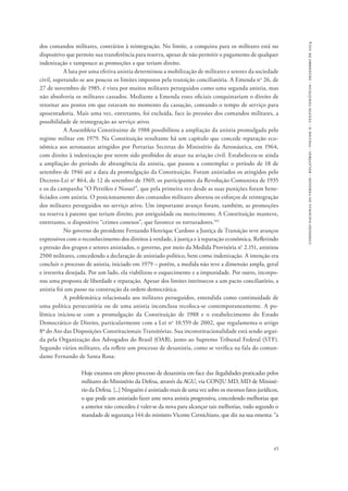 45 
comissão nacional da verdade - relatório - volume ii - textos temáticos - dezembro de 2014 
dos comandos militares, contrários à reintegração. No limite, a conquista para os militares está no 
dispositivo que permite sua transferência para reserva, apesar de não permitir o pagamento de qualquer 
indenização e tampouco as promoções a que teriam direito. 
A luta por uma efetiva anistia determinou a mobilização de militares e setores da sociedade 
civil, superando-se aos poucos os limites impostos pela transição conciliatória. A Emenda no 26, de 
27 de novembro de 1985, é vista por muitos militares perseguidos como uma segunda anistia, mas 
não absolveria os militares cassados. Mediante a Emenda esses oficiais conquistariam o direito de 
retornar aos postos em que estavam no momento da cassação, contando o tempo de serviço para 
aposentadoria. Mais uma vez, entretanto, foi excluída, face às pressões dos comandos militares, a 
possibilidade de reintegração ao serviço ativo. 
A Assembleia Constituinte de 1988 possibilitou a ampliação da anistia promulgada pelo 
regime militar em 1979. Na Constituição resultante há um capítulo que concede reparação eco-nômica 
aos aeronautas atingidos por Portarias Secretas do Ministério da Aeronáutica, em 1964, 
com direito à indenização por terem sido proibidos de atuar na aviação civil. Estabeleceu-se ainda 
a ampliação do período de abrangência da anistia, que passou a contemplar o período de 18 de 
setembro de 1946 até a data da promulgação da Constituição. Foram anistiados os atingidos pelo 
Decreto-Lei no 864, de 12 de setembro de 1969, os participantes da Revolução Comunista de 1935 
e os da campanha “O Petróleo é Nosso!”, que pela primeira vez desde as suas punições foram bene-ficiados 
com anistia. O posicionamento dos comandos militares abortou os esforços de reintegração 
dos militares perseguidos no serviço ativo. Um importante avanço foram, também, as promoções 
na reserva à patente que teriam direito, por antiguidade ou merecimento. A Constituição manteve, 
entretanto, o dispositivo “crimes conexos”, que favorece os torturadores.102 
No governo do presidente Fernando Henrique Cardoso a Justiça de Transição teve avanços 
expressivos com o reconhecimento dos direitos à verdade, à justiça e à reparação econômica. Refletindo 
a pressão dos grupos e setores anistiados, o governo, por meio da Medida Provisória n° 2.151, anistiou 
2500 militares, concedendo a declaração de anistiado político, bem como indenização. A intenção era 
concluir o processo de anistia, iniciado em 1979 – porém, a medida não teve a dimensão ampla, geral 
e irrestrita desejada. Por um lado, ela viabilizou o esquecimento e a impunidade. Por outro, incorpo-rou 
uma proposta de liberdade e reparação. Apesar dos limites intrínsecos a um pacto conciliatório, a 
anistia foi um passo na construção da ordem democrática. 
A problemática relacionada aos militares perseguidos, entendida como continuidade de 
uma política persecutória ou de uma anistia inconclusa recoloca-se contemporaneamente. A po-lêmica 
iniciou-se com a promulgação da Constituição de 1988 e o estabelecimento do Estado 
Democrático de Direito, particularmente com a Lei no 10.559 de 2002, que regulamenta o artigo 
8o do Ato das Disposições Constitucionais Transitórias. Sua inconstitucionalidade está sendo argui-da 
pela Organização dos Advogados do Brasil (OAB), junto ao Supremo Tribunal Federal (STF). 
Segundo vários militares, ela reflete um processo de desanistia, como se verifica na fala do coman-dante 
Fernando de Santa Rosa: 
Hoje estamos em pleno processo de desanistia em face das ilegalidades praticadas pelos 
militares do Ministério da Defesa, através da AGU, via CONJU MD, MD de Ministé-rio 
da Defesa. [...] Ninguém é anistiado mais de uma vez sobre os mesmos fatos jurídicos, 
o que pode um anistiado fazer ante nova anistia progressiva, concedendo melhorias que 
a anterior não concedeu é valer-se da nova para alcançar tais melhorias, tudo segundo o 
mandado de segurança 144 do ministro Vicente Cernichiaro, que diz na sua ementa: “a 
 