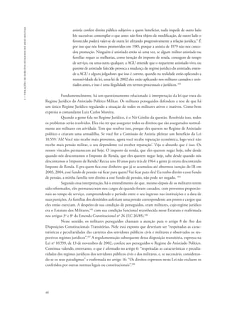 1 – violações de direitos humanos no meio militar 
46 
anistia confere direito público subjetivo a quem beneficiar, nada impede de outro lado 
leis sucessivas contemplar o que antes não fora objeto de modificação, de outro lado o 
favorecido poderá valer-se de outra lei afetando progressivamente a relação jurídica.” É 
por isso que nós fomos promovidos em 1985, porque a anistia de 1979 não nos conce-deu 
promoção. Ninguém é anistiado então só uma vez, se algum militar anistiado ou 
familiar requer as melhorias, como isenção do imposto de renda, contagem de tempo 
de serviço, ou uma outra qualquer, a AGU entende que o requerente anistiado vivo, ou 
parente de anistiado falecido provoca a mudança do regime jurídico do anistiado, enten-de 
a AGU e alguns julgadores que isso é correto, quando na realidade estão aplicando a 
retroatividade da lei, uma lei de 2002 eles estão aplicando nos militares cassados e anis-tiados 
antes, e isso é uma ilegalidade em termos processuais e jurídicos. 103 
Fundamentalmente, há um questionamento relacionado à interpretação da lei que trata do 
Regime Jurídico do Anistiado Político Militar. Os militares perseguidos defendem a tese de que há 
um único Regime Jurídico regulando a situação de todos os militares ativos e inativos. Como bem 
expressa o comandante Luiz Carlos Moreira. 
Quando a gente fala no Regime Jurídico, é o Nó Górdio da questão. Resolvido isso, todos 
os problemas serão resolvidos. Eles vão ter que assegurar todos os direitos que são assegurados normal-mente 
aos militares em atividade. Tem que resolver isso, porque eles querem no Regime de Anistiado 
político e criaram uma armadilha. Se você for a Comissão de Anistia pleitear um benefício da Lei 
10.559: ‘Ah! Você não recebe mais proventos, agora você recebe reparação econômica, logo você não 
recebe mais pensão militar, o seu dependente vai receber reparação’. Veja o absurdo que é isso. Os 
nossos vínculos permanecem até hoje. O imposto de renda, que eles querem negar hoje, sabe desde 
quando nós descontamos o Imposto de Renda, que eles querem negar hoje, sabe desde quando nós 
descontamos o Imposto de Renda? Recua uns 10 anos para trás de 1964 a gente já estava descontando 
Imposto de Renda. E pra quem fica esse dinheiro que já se acumulou até obtermos isenção do IR em 
2003, 2004, esse fundo de pensão vai ficar para quem? Vai ficar para eles? Eu tenho direito a esse fundo 
de pensão, a minha família tem direito a esse fundo de pensão, não pode ser negado. 104 
Segundo essa interpretação, há o entendimento de que, mesmo depois de os militares terem 
sido reformados, eles permaneceram nos cargos de quando foram cassados, com proventos proporcio-nais 
ao tempo de serviço, compreendendo o período entre o seu ingresso nas instituições e a data de 
suas punições. As famílias dos demitidos auferiam uma pensão correspondente aos postos e cargos que 
eles então exerciam. A despeito de sua condição de perseguidos, eram militares, cujo regime jurídico 
era o Estatuto dos Militares,105 com sua condição funcional reconhecida nesse Estatuto e reafirmada 
nos artigos 3o e 8o da Emenda Constitucional no 26 (EC 26/85).106 
Nesse sentido, os militares perseguidos chamam a atenção para o artigo 8 do Ato das 
Disposições Constitucionais Transitórias. Nele está exposto que deveriam ser “respeitadas as carac-terísticas 
e peculiaridades das carreiras dos servidores públicos civis e militares e observados os res-pectivos 
regimes jurídicos”.107 A regulamentação subsequente dessa disposição transitória, expressa na 
Lei no 10.559, de 13 de novembro de 2002, confere aos perseguidos o Regime do Anistiado Político. 
Continua valendo, entretanto, o que é afirmado no artigo 6: “respeitadas as características e peculia-ridades 
dos regimes jurídicos dos servidores públicos civis e dos militares, e, se necessário, consideran-do- 
se os seus paradigmas” e reafirmada no artigo 16: “Os direitos expressos nesta Lei não excluem os 
conferidos por outras normas legais ou constitucionais”.108 
 