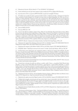 1 – violações de direitos humanos no meio militar 
82 – Ministério do Exército. Decreto Oficial no 177 de 15/9/1969, fl. 7.815 (Reforma). 
83 – Foram analisados processos que dizem respeito às ações armadas da ALN na cidade de Belo Horizonte. 
84 – Esse documento refere-se ao processo BNM 284/1964, no qual são investigados 39 oficiais. 
85 – Os militares são acusados de apoiar o governo de João Goulart, as Reformas de Base, a formação do Grupo dos 
Onze, o presidente Goulart já deposto em 2 de abril e de tentar resistir em defesa da legalidade. Em 1969, cinco são con-denados 
52 
e os demais absolvidos. Somente em 1972 com a extinção da Lei 1802 (substituída pela nova Lei de Segurança 
Nacional), na qual haviam sido condenados, todos foram absolvidos, mas até então já haviam sido expulsos da Brigada 
Militar ou reformados compulsoriamente. Também no Rio Grande do Sul foi instaurado um processo contra um policial 
militar acusado de panfletagem. Da mesma maneira foi processado o seu superior, um tenente, por não tomar qualquer 
medida contra a atitude do policial. Os processos que tramitaram na esfera da Justiça Militar encontram-se no Arquivo 
Edgard Leuenroth (AEL) na Universidade Estadual de Campinas (Unicamp). 
86 – Processo BNM 153/1970. 
87 – Processos BNM 233 e 158. 
88 – São eles: João Martins Gualberto, Jackson Viana, Nilton de Lima Machado, Raymundo Liberato Inácio, Milton 
de Souza Lima, João Batista, Eurle Geraldo Martins, Dalmir Braga e Antônio de Lima Moreira. A Comissão de Direitos 
Humanos da Ordem dos Advogados do Brasil, seção de Minas Gerais, encaminhou pedido, em 2013, para que a CNV 
averiguasse as informações, muitas delas colhidas em depoimentos fornecidos por alguns militantes do “Serpentes Ne-gras” 
como, também, por uma parcela de seus perseguidores, acerca da violenta repressão, à que foram vítimas, durante o 
regime ditatorial instaurado em 1964, os policiais militares que integraram o referido grupo. 
89 – RIDENTI, Marcelo. O fantasma da revolução brasileira. São Paulo: Ed. Unesp/Fapesp, 1993; p. 69. 
90 – Depoimento do sargento Darcy Rodrigues (Exército) à CNV em 19/3/2013. Arquivo CNV, 00092.000437/2013-94. 
Depoimento do sargento Pedro Lobo (Polícia Militar de São Paulo) em 19/3/2013. 
91 – Depoimento do sargento Carlos Roberto Pitolli à CNV em 24/2/2014. Arquivo CNV, 00092.001398/2014-23. 
92 – PALMAR, Aluísio. Onde foi que enterraram nossos mortos?. Curitiba: Travessa dos Editores, 2007, pp. 248, 249. 
93 – Por fim, houve outras organizações que congregaram militares, ainda que em número bem reduzidos. São elas: 
Resistência Armada Nacionalista (RAN); Partido Operário Revolucionário-Trotskista (PORT); Comandos de Liberta-ção 
Nacional (Colina); Ação Libertadora Nacional (ALN); Movimento Revolucionário 8 de Outubro (MR-8); Partido 
Comunista do Brasil (PC do B); Corrente Revolucionária de Minas Gerais (Corrente); Movimento Estudantil Libertário 
(MEL); Partido Revolucionário dos Trabalhadores (PRT); Movimento Revolucionário 26 de Março (MR-26); Partido 
Comunista Brasileiro-Revolucionário (PCBR). 
94 – Documento recentemente desclassificado do Serviço Nacional de Informações (SNI), SNI/1979. Nele consta um 
número maior, mas há muitos nomes repetidos. 
95 – Constituíram comissões de auxílio aos militares cassados, tendo à frente o comandante Paulo Werneck pela 
Marinha, o tenente-coronel Paulo Malta pela Aeronáutica e, pelo Exército, o tenente Bolívar Meirelles e o coronel 
Kardec Lemme. Posteriormente somaram-se ao grupo o general Alvin Duarte, tendo como personagem proeminente o 
advogado Raul Lins e Silva. Ele distribuía os processos daqueles militares que necessitavam de apoio jurídico a diversos 
escritórios, como os dos advogados Marcelo Alencar, Evaristo de Moraes, George Tavares, Sobral Pinto, Modesto da 
Silveira. Entre os militares cassados desse grupo constam o capitão Eduardo Chuay, o brigadeiro Francisco Teixeira, o 
general e historiador Nelson Werneck Sodré. 
96 – Depoimento de Iracema Teixeira, viúva do brigadeiro Francisco Teixeira, colhido por Pedro Luiz Moreira Lima e 
cedido à CNV. Disponível em: <http://www.youtube.com/watch?v=Kl9-4BxBeb8>. 
97 – Depoimento do capitão-tenente José Miguel Camolez à CNV em 26/8/2014. Arquivo CNV, 00092.002071/2014-79. 
98 – Também lhe foi negada a determinação para que passasse para a reserva remunerada, com direito a proventos a 
partir de 30 de abril de 1980. Inconformado com a negativa, José Miguel Camolez recorreu mais uma vez, sob o argu-mento 
da ilegalidade do ato do ministro, e o TFR acolheu o seu pedido, excluindo, no entanto, as vantagens requeridas, 
como recebimento de atrasados, cômputo dobrado de férias e licenças especiais. Depoimento do capitão-tenente José 
Miguel Camolez à CNV em 26/8/2014. 
99 – Depoimento de Luiz Cláudio Monteiro da Silva à CNV em 4/5/2013. Disponível em: <http://www.youtube.com/ 
watch?v=7B2IFo8n0G0>. 
100 – Vale destacar no Rio de Janeiro a Amic – Associação dos Militares Cassados, Adnam – Associação Democrática e 
Nacionalista dos Militares, a UMNA – Unidade de Mobilização Nacional pela Anistia; a Modac – Movimento Democrá-tico 
pela Anistia e Cidadania; em São Paulo, a Amafabra – Associação de Militares Anistiados e Anistiandos das Forças 
Armadas do Brasil e a Acimar – Entidade Nacional dos Civis e Militares Aposentados da Reserva, entre outras correlatas 
 