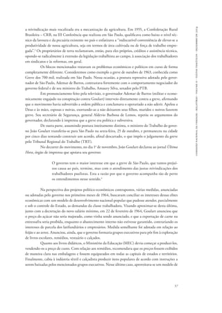 comissão nacional da verdade - relatório - volume ii - textos temáticos - dezembro de 2014 
a reivindicação mais vocalizada era a mecanização da agricultura. Em 1955, a Confederação Rural 
Brasileira – CRB, na III Conferência que realizou em São Paulo, qualificava como baixo o nível téc-nico 
da lavoura e da pecuária existente no país e enfatizava a “indiscutível conveniência de elevar-se a 
produtividade de nossa agricultura, seja em termos de área cultivada ou de força de trabalho empre-gada”. 
3 Os proprietários de terra reclamavam, então, para eles próprios, créditos e assistência técnica, 
opondo-se radicalmente à extensão da legislação trabalhista ao campo, à associação dos trabalhadores 
em sindicatos e às reformas, em geral. 
Os blocos mencionados tratavam os problemas econômicos e políticos em curso de forma 
completamente diferente. Consideremos como exemplo a greve de outubro de 1963, conhecida como 
Greve dos 700 mil, realizada em São Paulo. Nessa ocasião, a postura repressiva adotada pelo gover-nador 
de São Paulo, Ademar de Barros, contrastava fortemente com o comportamento negociador do 
57 
governo federal e de seu ministro do Trabalho, Amaury Silva, senador pelo PTB. 
Em pronunciamento feito pela televisão, o governador Ademar de Barros (militar e econo-micamente 
engajado na conspiração contra Goulart) interveio diretamente contra a greve, afirmando 
que o movimento havia subvertido a ordem pública e conclamava o operariado a não aderir. Apelou a 
Deus e às mães, esposas e noivas, exortando-as a não deixarem seus filhos, maridos e noivos fazerem 
greve. Seu secretário de Segurança, general Aldevio Barbosa de Lemos, repetiu os argumentos do 
governador, declarando à imprensa que a greve era política e subversiva. 
De outra parte, assumindo postura inteiramente distinta, o ministro do Trabalho do gover-no 
João Goulart transferiu-se para São Paulo na sexta-feira, 25 de outubro, e permaneceu na cidade 
por cinco dias tentando construir um acordo, afinal descartado, o que impôs o julgamento da greve 
pelo Tribunal Regional do Trabalho (TRT). 
No decorrer do movimento, no dia 1o de novembro, João Goulart declarou ao jornal Última 
Hora, órgão de imprensa que apoiava seu governo: 
O governo tem o maior interesse em que a greve de São Paulo, que tantos prejuí-zos 
causa ao país, termine, mas com o atendimento das justas reivindicações dos 
trabalhadores paulistas. Esta a razão por que o governo acompanha tão de perto 
os entendimentos nesse sentido.4 
Na perspectiva dos projetos político-econômicos contrapostos, várias medidas, anunciadas 
ou adotadas pelo governo nos primeiros meses de 1964, buscavam conciliar os interesses dessas elites 
econômicas com um modelo de desenvolvimento nacional-popular que pudesse atender, parcialmente 
e sob o controle do Estado, as demandas da classe trabalhadora. Visando aproximar-se desta última, 
junto com a decretação do novo salário mínimo, em 22 de fevereiro de 1964, Goulart anunciou que 
o preço do açúcar não seria majorado, como vinha sendo anunciado, e que a exportação de carne na 
entressafra seria proibida, enquanto o abastecimento interno não estivesse garantido, contrariando os 
interesses de parcela dos latifundiários e empresários. Medida semelhante foi adotada em relação ao 
feijão e ao arroz. Anunciou, ainda, que o governo formaria grupos executivos para pôr fim à exploração 
de livros escolares, remédios, vestuário e calçados. 
Quanto aos livros didáticos, o Ministério da Educação (MEC) devia começar a produzi-los, 
vendendo-os a preço de custo. Com relação aos remédios, recomendava que os preços fossem exibidos 
de maneira clara nas embalagens e fossem equiparados em todas as capitais de estados e territórios. 
Finalmente, cabia à indústria têxtil e calçadista produzir itens populares de acordo com instruções a 
serem baixadas pelos mencionados grupos executivos. Nesse último caso, aproveitava-se um modelo de 
 
