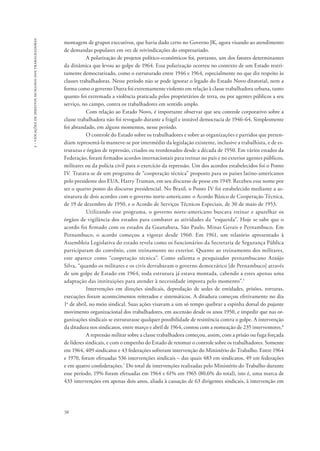 58 
2 - violações de direitos humanos dos trabalhadores 
montagem de grupos executivos, que havia dado certo no Governo JK, agora visando ao atendimento 
de demandas populares em vez de reivindicações do empresariado. 
A polarização de projetos político-econômicos foi, portanto, um dos fatores determinantes 
da dinâmica que levou ao golpe de 1964. Essa polarização ocorreu no contexto de um Estado restri-tamente 
democratizado, como o estruturado entre 1946 e 1964, especialmente no que diz respeito às 
classes trabalhadoras. Nesse período não se pode ignorar o legado do Estado Novo ditatorial, nem a 
forma como o governo Dutra foi extremamente violento em relação à classe trabalhadora urbana, tanto 
quanto foi extremada a violência praticada pelos proprietários de terra, ou por agentes públicos a seu 
serviço, no campo, contra os trabalhadores em sentido amplo. 
Com relação ao Estado Novo, é importante observar que seu controle corporativo sobre a 
classe trabalhadora não foi revogado durante a frágil e instável democracia de 1946-64. Simplesmente 
foi abrandado, em alguns momentos, nesse período. 
O controle do Estado sobre os trabalhadores e sobre as organizações e partidos que preten-diam 
representá-la manteve-se por intermédio da legislação existente, inclusive a trabalhista, e de es-truturas 
e órgãos de repressão, criados ou reordenados desde a década de 1950. Em vários estados da 
Federação, foram firmados acordos internacionais para treinar no país e no exterior agentes públicos, 
militares ou da polícia civil para o exercício da repressão. Um dos acordos estabelecidos foi o Ponto 
IV. Tratava-se de um programa de “cooperação técnica” proposto para os países latino-americanos 
pelo presidente dos EUA, Harry Truman, em seu discurso de posse em 1949. Recebeu esse nome por 
ser o quarto ponto do discurso presidencial. No Brasil, o Ponto IV foi estabelecido mediante a as-sinatura 
de dois acordos com o governo norte-americano: o Acordo Básico de Cooperação Técnica, 
de 19 de dezembro de 1950, e o Acordo de Serviços Técnicos Especiais, de 30 de maio de 1953. 
Utilizando esse programa, o governo norte-americano buscava treinar e aparelhar os 
órgãos de vigilância dos estados para combater as atividades da “esquerda”. Hoje se sabe que o 
acordo foi firmado com os estados da Guanabara, São Paulo, Minas Gerais e Pernambuco. Em 
Pernambuco, o acordo começou a vigorar desde 1960. Em 1961, um relatório apresentado à 
Assembleia Legislativa do estado revela como os funcionários da Secretaria de Segurança Pública 
participaram do convênio, com treinamento no exterior. Quanto ao treinamento dos militares, 
este aparece como “cooperação técnica”. Como salienta o pesquisador pernambucano Araújo 
Silva, “quando os militares e os civis derrubaram o governo democrático [de Pernambuco] através 
de um golpe de Estado em 1964, toda estrutura já estava montada, cabendo a estes apenas uma 
adaptação das instituições para atender à necessidade imposta pelo momento”.5 
Intervenções em direções sindicais, depredação de sedes de entidades, prisões, torturas, 
execuções foram acontecimentos reiterados e sistemáticos. A ditadura começou efetivamente no dia 
1o de abril, no meio sindical. Suas ações visavam a um só tempo quebrar a espinha dorsal do pujante 
movimento organizacional dos trabalhadores, em ascensão desde os anos 1950, e impedir que nas or-ganizações 
sindicais se estruturasse qualquer possibilidade de resistência contra o golpe. A intervenção 
da ditadura nos sindicatos, entre março e abril de 1964, contou com a nomeação de 235 interventores.6 
A repressão militar sobre a classe trabalhadora começou, assim, com a prisão ou fuga forçada 
de líderes sindicais, e com o empenho do Estado de retomar o controle sobre os trabalhadores. Somente 
em 1964, 409 sindicatos e 43 federações sofreram intervenção do Ministério do Trabalho. Entre 1964 
e 1970, foram efetuadas 536 intervenções sindicais – das quais 483 em sindicatos, 49 em federações 
e em quatro confederações.7 Do total de intervenções realizadas pelo Ministério do Trabalho durante 
esse período, 19% foram efetuadas em 1964 e 61% em 1965 (80,6% do total), isto é, uma marca de 
433 intervenções em apenas dois anos, aliada à cassação de 63 dirigentes sindicais, à intervenção em 
 