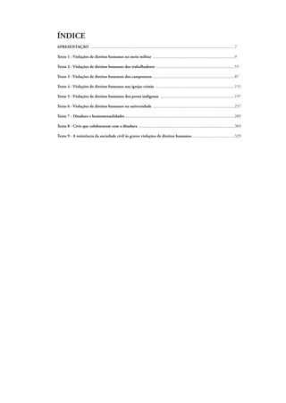 ÍNDICE 
APRESENTAÇÃO .............................................................................................................................................7 
Texto 1 - Violações de direitos humanos no meio militar ................................................................................9 
Texto 2 - Violações de direitos humanos dos trabalhadores .............................................................................55 
Texto 3 - Violações de direitos humanos dos camponeses ................................................................................87 
Texto 4 - Violações de direitos humanos nas igrejas cristãs ..............................................................................151 
Texto 5 - Violações de direitos humanos dos povos indígenas .........................................................................197 
Texto 6 - Violações de direitos humanos na universidade ................................................................................257 
Texto 7 - Ditadura e homossexualidades ..........................................................................................................289 
Texto 8 - Civis que colaboraram com a ditadura ..............................................................................................303 
Texto 9 - A resistência da sociedade civil às graves violações de direitos humanos...........................................329 
 