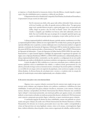 62 
2 - violações de direitos humanos dos trabalhadores 
as empresas e o Estado ditatorial se irmanavam, dentro e fora das fábricas, visando impedir a organi-zação 
e luta dos trabalhadores para a conquista e a defesa de seus direitos. 
O depoimento de uma ex-fiandeira da Companhia Têxtil Paulista, localizada em Pernambuco, 
é representativo do que ocorria em todo o país: 
Em 64, entraram uns chefes, aliás, quase tudo militar reformado. Então, entrou um 
tal de seu Custódio, um velho, ele quando entrou na fábrica disse: “Eu agora posso 
pegar vocês, quando falarem em greve, a gente pode pegar vocês, sair puxando pela 
orelha, chegar no portão e dar um chute na bunda” (risos). Um compadre meu, 
vizinho e compadre, que trabalhava nos bancos, tinha sido acidentado, cortou um 
dedo. Esse seu Custódio disse que era porque ele (o compadre operário) queria, que 
a gente se acidentava porque queria, era preguiça, era pra vadiar, pra ficar em casa.21 
A aliança empresarial-policial, estabelecida durante o período anterior, transformou-se em alian-ça 
empresarial-policial-militar e definiu um novo regime fabril. Por um lado, havia a presença de agentes da 
repressão infiltrados entre os operários, a estreita colaboração entre a nova burocracia sindical e os órgãos de 
repressão, a instituição das Assessorias de Segurança e Informação (ASI) no interior das empresas estatais e 
dos setores de RH das empresas privadas e o fornecimento de “listas negras” para o DOPS e Destacamento 
de Operações de Informações – Centro de Operações de Defesa Interna (DOI-CODI). Por outro lado, o 
financiamento e o apoio material, logístico e ideológico do empresariado à organização da repressão e de 
órgãos como a Operação Bandeirante (OBAN) e o DOI-CODI materializaram a solidariedade política da 
aliança empresarial-policial-militar, constituindo a sua face operativa e a configuração de um novo poder 
disciplinador, que rendeu os dividendos do crescimento econômico com segurança e concentração de renda. 
A partir do golpe de 1964, estabelecer-se-á uma nova articulação entre a violência típica do 
sistema capitalista contra os trabalhadores das cidades e a violência estatal, governamental ou a ela 
adstrita, praticada em larga escala ou sistematicamente, animada por facciosismo político ou ideológi-co, 
no âmbito de um ataque contra um segmento da população, como aconteceu no golpe e em nossa 
última ditadura. As diversas formas de articulação entre o arcaico e o moderno estão no coração do 
projeto de modernização conservadora implementado com a ditadura militar. 
1) As graves violações e seus atos preparatórios 
Algumas vezes, as graves violações ocorreram fora do contexto mais amplo em que acon-teceram 
outras violações, que atingiram direitos civis, políticos, econômicos e trabalhistas da classe 
trabalhadora. A maior parte das graves violações vinculou-se, entretanto, a esse contexto. Ainda que 
normas, doutrina e jurisprudência do Direito Internacional dos Direitos Humanos não considerem 
“grave violação” a intervenção promovida, com motivação política, por agentes estatais, em entidade 
sindical, as intervenções realizadas em sindicatos promovidas durante a ditadura de 1964 funcionaram 
como contexto e preparação para prisões ilegais e arbitrárias, as quais constituíram graves violações. 
A continuada negação de direitos da classe trabalhadora, mesmo não podendo ser caracte-rizada 
como grave violação, de acordo com o Direito Internacional dos Direitos Humanos e o Direito 
Humanitário, foi relevante em si mesma, provocando riscos à sua vida e saúde e correspondendo a 
crimes até hoje previstos em nossa legislação comum, como os de ameaça, constrangimento ilegal, 
dano, violência arbitrária, abuso de poder, crimes contra a organização de trabalho, assédio moral etc. 
 