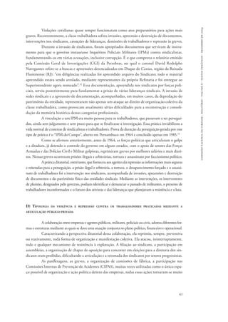 comissão nacional da verdade - relatório - volume ii - textos temáticos - dezembro de 2014 
Violações cotidianas quase sempre funcionaram como atos preparatórios para ações mais 
graves. Recorrentemente, a classe trabalhadora sofreu invasões, apreensão e destruição de documentos, 
intervenções nos sindicatos, cassações de lideranças, demissões de trabalhadores e repressão às greves. 
Durante a invasão de sindicatos, foram apropriados documentos que serviram de instru-mento 
para que o governo instaurasse Inquéritos Policiais Militares (IPMs) contra sindicalistas, 
fundamentando-os em várias acusações, inclusive corrupção. É o que comprova o relatório emitido 
pela Comissão Geral de Investigações (CGI) da Petrobras, no qual o coronel David Rodolpho 
Navegantes refere-se a buscas e apreensões desencadeadas em Duque de Caxias, região da Baixada 
Fluminense (RJ): “em diligências realizadas foi apreendido arquivo do Sindicato; todo o material 
apreendido estava sendo arrolado, mediante representantes da própria Refinaria e foi entregue ao 
Superintendente agora nomeado”.22 Essa documentação, apreendida nos sindicatos por forças poli-ciais, 
serviu posteriormente para fundamentar a prisão de várias lideranças sindicais. A invasão de 
sedes sindicais e a apreensão de documentação, acompanhadas, em muitos casos, da depredação do 
patrimônio da entidade, representaram não apenas um ataque ao direito de organização coletiva da 
classe trabalhadora, como provocam atualmente sérias dificuldades para a reconstrução e consoli-dação 
63 
da memória histórica dessas categorias profissionais. 
A vinculação a um IPM era muito penosa para os trabalhadores, que passavam a ser persegui-dos, 
ainda sem julgamento e sem prazo para que se finalizasse a investigação. Essa prática inviabilizou a 
vida normal de centenas de sindicalistas e trabalhadores. Prova da duração da perseguição gerada por esse 
tipo de prática é o “IPM do Campo”, aberto em Pernambuco em 1964 e concluído apenas em 1985.23 
Como se afirmou anteriormente, antes de 1964, as forças políticas que articularam o golpe 
e a ditadura, já detendo o controle do governo em alguns estados, com o apoio de setores das Forças 
Armadas e das Polícias Civil e Militar golpistas, reprimiram greves por melhores salários e mais direi-tos. 
Nessas greves ocorreram prisões ilegais e arbitrárias, tortura e assassinato por facciosismo político. 
A prática ditatorial, entretanto, que forneceu aos agentes da repressão as informações mais seguras 
e reiteradas para a perseguição, a prisão ilegal e arbitrária, a tortura, o desaparecimento forçado e o assassi-nato 
de trabalhadores foi a intervenção nos sindicatos, acompanhada de invasões, apreensões e destruição 
de documentos e do patrimônio físico das entidades sindicais. Mediante as intervenções, os interventores 
de plantão, designados pelo governo, podiam identificar e denunciar o passado de militantes, o presente de 
trabalhadores inconformados e o futuro dos ativistas e das lideranças que planejavam a resistência e a luta. 
D) Tipologia da violência e repressão contra os trabalhadores praticadas mediante a 
articulação público-privada 
A colaboração entre empresas e agentes públicos, militares, policiais ou civis, adotou diferentes for-mas 
e estruturas mediante as quais se dava uma atuação conjunta no plano político, financeiro e operacional. 
Caracterizando a perspectiva ditatorial dessa colaboração, ela reprimiu, sempre, preventiva 
ou reativamente, toda forma de organização e manifestação coletiva. Ela atacou, ininterruptamente, 
todo e qualquer mecanismo de resistência à exploração. A filiação ao sindicato, a participação em 
assembleias, a organização de chapas de oposição para concorrer em eleições para a diretoria dos sin-dicatos 
eram proibidas, dificultando a articulação e a retomada dos sindicatos por setores progressistas. 
As panfletagens, as greves, a organização de comissões de fábrica, a participação nas 
Comissões Internas de Prevenção de Acidentes (CIPAS), muitas vezes utilizadas como o único espa-ço 
possível de organização e ação política dentro das empresas, todas essas ações tornaram-se muito 
 