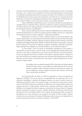 64 
2 - violações de direitos humanos dos trabalhadores 
arriscadas, trazendo, frequentemente, como consequência a demissão por justa causa, o desemprego 
por meses e anos, a prisão. Essas consequências acarretavam profundos prejuízos não apenas para 
os trabalhadores perseguidos politicamente mas para suas famílias. São reiterados os casos de filhos 
de trabalhadores que viram seus pais serem espancados e arrancados de casa, de esposas que foram 
submetidas a torturas físicas e psicológicas para delatarem seus companheiros, de famílias que tive-ram 
seus lares invadidos, seus bens materiais vistoriados, seus utensílios quebrados. 
Muitos trabalhadores também denunciaram a ocorrência de demissões por participação em 
assembleias durante campanhas salariais, demissões por filiação ao sindicato, perseguição policial no 
caminho de volta para casa, após participação em assembleia, invasão de subsedes do sindicato, prisões 
por participação em greves ou panfletagens.24 
Entre as ações de colaboração mais danosas à luta dos trabalhadores por seus direitos, promo-vidas 
pelo Estado ditatorial, em conluio com empresas privadas ou públicas, destacam-se a organização 
de um poderoso sistema de controle e vigilância e a militarização das fábricas. 
Relativamente ao sistema de controle e vigilância, formou-se uma rede de delatores, que 
contou, frequentemente, com a participação de diretores dos sindicatos que haviam sofrido intervenção 
do Ministério do Trabalho, conforme comprovam as fichas de sindicatos do Rio de Janeiro e São Paulo 
produzidas pela Delegacia Nacional do Trabalho.25 Policiais federais foram incorporados à segurança 
privada empresarial e há notícias de infiltração de policiais na produção, disfarçados de operários. 
Agentes patronais eram infiltrados nas comissões de fábrica e até nos ônibus das empresas.26 
As “listas negras” (listas com nomes de trabalhadores demitidos por razões políticas e 
cuja admissão em outras empresas se queria evitar), recurso empregado desde sempre pelos patrões, 
tornaram-se mais eficazes, integrando-se a um sistema maior de repressão. Os nomes dos funcio-nários 
eram repassados diretamente ao DOPS e outros órgãos da repressão política. As fábricas da 
zona sul de São Paulo, por exemplo, organizaram uma Associação dos Departamentos de Recursos 
Humanos, que fazia circular as informações das “listas negras”, conforme depoimento de ex-repre-sentante 
da empresa Sulzer: 
Eu trabalhei com uma entidade chamada AAPSA, Associação dos Administradores 
do Pessoal de Santo Amaro, e lá se partilhava os conhecimentos da área de recursos 
humanos e também vinham informações sobre listas de pessoas que a gente teria 
que ter cuidado para contratar, porque eram pessoas ditas “ativistas”, pessoas que 
iriam articular dentro das fábricas.27 
No Vale do Paraíba, São Paulo, em 1983, foi organizado um Centro Comunitário de 
Segurança (CECOSE). Esse centro operava no compartilhamento de informações sobre as ati-vidades 
dos trabalhadores, sobretudo, dos dirigentes sindicais, por meio de reuniões mensais nas 
dependências das fábricas, hotéis ou pousadas da região, com a presença de representantes empre-sariais. 
O CECOSE contribuiu para aprofundar a colaboração entre o empresariado da região, o da 
capital de São Paulo e o regime militar, visando manter a segurança patrimonial e política dentro 
das fábricas. Era composto por chefes de segurança, normalmente de extração militar, de 25 grandes 
empresas transnacionais, nacionais e estatais, e membros do Exército, Aeronáutica, Centro Técnico 
Aeroespacial (CTA), e das Polícias Militar, Civil e Federal. Nos documentos obtidos a respeito do 
funcionamento do centro, localizou-se um, datado de 18 de julho de 1983, no qual se registra, 
textualmente, que o representante da empresa Volkswagen expôs os assuntos mais importantes em 
reunião, apresentando anotações, em forma de “lembretes”, ao CECOSE.28 
 