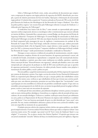 comissão nacional da verdade - relatório - volume ii - textos temáticos - dezembro de 2014 
Sobre a Volkswagen do Brasil, existe, ainda, uma profusão de documentos que compro-vam 
a cooperação da empresa com órgãos policiais de segurança do DOPS, identificada, por exem-plo, 
a partir de relatório proveniente do Setor de Análise, Operações e Informações do mencionado 
órgão policial. O relatório fala a respeito do “Comício realizado na Portaria da VW, no dia 26-03-80 
pela Diretoria do Sindicato dos Metalúrgicos de São Bernardo do Campo e Diadema”. Esse ofício 
da polícia política registra “um resumo feito pela Volkswagen referente à atuação do Sindicato (...) 
elaborado pela Segurança da Volkswagen”. 
O sindicalista Luiz Inácio Lula da Silva,29 como anotado na oportunidade pelo aparato 
repressivo militar-empresarial, alertava os metalúrgicos sobre o monitoramento que estavam sofrendo 
no interior da fábrica, chamando-lhes a atenção para o coronel Rudge, um dos gerentes da Divisão de 
Segurança Industrial e Transporte da Volkswagen. O coronel Rudge foi entronizado na chefia dessa 
divisão pela Volkswagen em junho de 1969, dois anos depois da prisão do funcionário da Volkswagen 
do Brasil responsável pela montagem do setor de vigilância e monitoramento da unidade de São 
Bernardo do Campo (SP), Franz Paul Stangl, conhecido criminoso nazista que, embora procurado 
internacionalmente desde o fim da Segunda Guerra, sequer alterara o nome quando se refugiou no 
país. Em 1967, o criminoso nazista foi preso,30 enquanto trabalhava na Volkswagen do Brasil, unidade 
São Bernardo do Campo,31 sendo posteriormente extraditado e condenado na Alemanha.32 
Destaque-se nesse contexto a evidência de um padrão de monitoramento, controle e repres-são 
fabril altamente complexo: divisões de recursos humanos, de segurança patrimonial e outras, sob 
o comando do Estado, articulando-se regionalmente e compondo uma rede estatal-privada destina-da 
a conter, disciplinar e reprimir, para obter maior rendimento no trabalho, operários e operárias. 
Outra concreção do lema “desenvolvimento com segurança”, adotado pela ditadura, nesse caso sendo 
interpretado por cada gerente de produção ou chefe de RH como justificativa para que as questões 
de segurança patrimonial e recursos humanos, da ordem privada, fossem tratadas como próprias à 
manutenção da ordem pública, social e política no país. 
No setor público, o papel de monitoramento assumido pelas ASI das empresas foi responsável 
por centenas de demissões e prisões. Esse órgão a serviço do extinto Serviço Nacional de Informações 
(SNI) era responsável pela elaboração de fichas em que a atuação política dos trabalhadores estaria 
registrada. Em muitos casos, verificou-se que trabalhadores de base que tiveram suas carreiras parali-sadas 
por anos, sem obterem promoções, possuíam em suas fichas algum fato “incriminador”, como 
a participação em uma assembleia ou a leitura de um periódico considerado suspeito. O que antes era 
entendido como perseguição de um chefe de setor, ou mesmo incapacidade pessoal em galgar melhores 
postos, revela-se como mais um mecanismo da repressão. 
A verificação de bons antecedentes, procedimento disciplinar rotineiro, passou a incorporar 
cada vez mais critérios político-ideológicos. Generalizou-se a exigência, além do atestado de bons ante-cedentes, 
de um atestado ideológico. Utilizava-se, também, verificação menos formal: por telefonema 
ou carta, pedia-se ao Departamento de Recursos Humanos da empresa onde trabalhara o candidato 
suas “referências”. Caso este houvesse participado de greve ou sido demitido por “justa causa”, seria 
preterido. Por isso, muitos trabalhadores adotaram a prática de fazer nova carteira de trabalho, o que 
seria um empecilho no momento de sua aposentadoria. 
O próprio processo seletivo das empresas incluía critérios não apenas políticos, mas ideoló-gicos/ 
comportamentais. O ativista sindical Anízio Batista relatou que todas as empresas tinham “uma 
entrevista muito severa. Por exemplo: ‘que jornal você lê? Você é sócio do Sindicato? Qual é a sua 
religião?’”. E acrescenta: “Eu, na época, mentia: leio Notícias Populares”. O operário que entrasse com 
um jornal considerado “estranho” debaixo do braço era imediatamente posto sob vigilância. Algumas 
65 
 