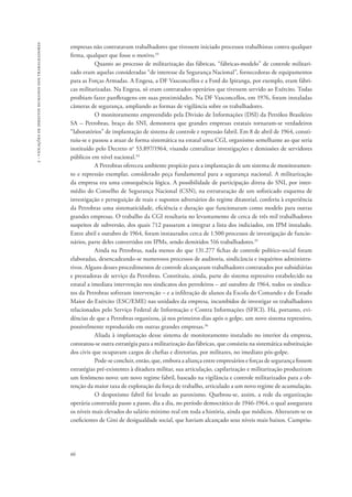 66 
2 - violações de direitos humanos dos trabalhadores 
empresas não contratavam trabalhadores que tivessem iniciado processos trabalhistas contra qualquer 
firma, qualquer que fosse o motivo.33 
Quanto ao processo de militarização das fábricas, “fábricas-modelo” de controle militari-zado 
eram aquelas consideradas “de interesse da Segurança Nacional”, fornecedoras de equipamentos 
para as Forças Armadas. A Engesa, a DF Vasconcellos e a Ford do Ipiranga, por exemplo, eram fábri-cas 
militarizadas. Na Engesa, só eram contratados operários que tivessem servido ao Exército. Todas 
proibiam fazer panfletagens em suas proximidades. Na DF Vasconcellos, em 1976, foram instaladas 
câmeras de segurança, ampliando as formas de vigilância sobre os trabalhadores. 
O monitoramento empreendido pela Divisão de Informações (DSI) da Petróleo Brasileiro 
SA – Petrobras, braço do SNI, demonstra que grandes empresas estatais tornaram-se verdadeiros 
“laboratórios” de implantação de sistema de controle e repressão fabril. Em 8 de abril de 1964, consti-tuiu- 
se e passou a atuar de forma sistemática na estatal uma CGI, organismo semelhante ao que seria 
instituído pelo Decreto no 53.897/1964, visando centralizar investigações e demissões de servidores 
públicos em nível nacional.34 
A Petrobras ofereceu ambiente propício para a implantação de um sistema de monitoramen-to 
e repressão exemplar, considerado peça fundamental para a segurança nacional. A militarização 
da empresa era uma consequência lógica. A possibilidade de participação direta do SNI, por inter-médio 
do Conselho de Segurança Nacional (CSN), na estruturação de um sofisticado esquema de 
investigação e perseguição de reais e supostos adversários do regime ditatorial, conferiu à experiência 
da Petrobras uma sistematicidade, eficiência e duração que funcionaram como modelo para outras 
grandes empresas. O trabalho da CGI resultaria no levantamento de cerca de três mil trabalhadores 
suspeitos de subversão, dos quais 712 passaram a integrar a lista dos indiciados, em IPM instalado. 
Entre abril e outubro de 1964, foram instaurados cerca de 1.500 processos de investigação de funcio-nários, 
parte deles convertidos em IPMs, sendo demitidos 516 trabalhadores.35 
Ainda na Petrobras, nada menos do que 131.277 fichas de controle político-social foram 
elaboradas, desencadeando-se numerosos processos de auditoria, sindicância e inquéritos administra-tivos. 
Alguns desses procedimentos de controle alcançaram trabalhadores contratados por subsidiárias 
e prestadoras de serviço da Petrobras. Constituiu, ainda, parte do sistema repressivo estabelecido na 
estatal a imediata intervenção nos sindicatos dos petroleiros – até outubro de 1964, todos os sindica-tos 
da Petrobras sofreram intervenção – e a infiltração de alunos da Escola do Comando e do Estado 
Maior do Exército (ESC/EME) nas unidades da empresa, incumbidos de investigar os trabalhadores 
relacionados pelo Serviço Federal de Informação e Contra Informações (SFICI). Há, portanto, evi-dências 
de que a Petrobras organizou, já nos primeiros dias após o golpe, um novo sistema repressivo, 
possivelmente reproduzido em outras grandes empresas.36 
Aliada à implantação desse sistema de monitoramento instalado no interior da empresa, 
constatou-se outra estratégia para a militarização das fábricas, que consistiu na sistemática substituição 
dos civis que ocupavam cargos de chefias e diretorias, por militares, no imediato pós-golpe. 
Pode-se concluir, então, que, embora a aliança entre empresários e forças de segurança fossem 
estratégias pré-existentes à ditadura militar, sua articulação, capilarização e militarização produziram 
um fenômeno novo: um novo regime fabril, baseado na vigilância e controle militarizados para a ob-tenção 
da maior taxa de exploração da força de trabalho, articulado a um novo regime de acumulação. 
O despotismo fabril foi levado ao paroxismo. Quebrou-se, assim, a rede da organização 
operária construída passo a passo, dia a dia, no período democrático de 1946-1964, o qual assegurara 
os níveis mais elevados do salário mínimo real em toda a história, ainda que módicos. Alteraram-se os 
coeficientes de Gini de desigualdade social, que haviam alcançado seus níveis mais baixos. Cumpriu- 
 