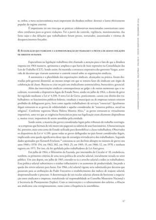 comissão nacional da verdade - relatório - volume ii - textos temáticos - dezembro de 2014 
se, enfim, a meta socioeconômica mais importante da ditadura militar: destruir o lastro efetivamente 
popular do regime anterior. 
É importante ter em vista que as práticas colaborativas mencionadas constituíram cami-nhos 
cotidianos para as graves violações. Foi a partir do controle, vigilância, monitoramento, das 
listas sujas e das delações que trabalhadores foram presos, torturados, assassinados e vítimas de 
desaparecimentos forçados. 
E) A legislação que viabilizou e a superexploração do trabalho e a prática de graves violações 
de direitos humanos 
Especialistas na legislação trabalhista têm chamado a atenção para o fato de que a ditadura 
imposta em 1964 manteve, aprimorou e ampliou o que havia de mais repressivo na Consolidação das 
Leis do Trabalho (CLT). Sendo assim, foi mantida a estrutura corporativa dos governos Vargas, acres-cida 
67 
de decretos que visavam aumentar o controle estatal sobre as organizações sindicais. 
A autonomia e a pluralidade das organizações sindicais, alcançadas na prática, foram des-truídas 
pelo governo ditatorial, ao mesmo tempo em que se tentava fazer do sindicato um órgão de 
colaboração de classe. Buscou-se criar no país um sindicalismo assistencialista, burocrático, gerencial. 
Além das intervenções sindicais contemporâneas ao golpe e de outras numerosas que o su-cederam, 
recorrendo a dispositivos legais do Estado Novo, ainda em julho de 1964, o direito de greve 
foi regulado mediante a Lei no 4.330. A nova Lei de Greve, praticamente, cassou esse direito dos tra-balhadores: 
os funcionários públicos federais, estaduais e municipais ou de empresas estatais estavam 
proibidos de deflagrarem greve, bem como aqueles trabalhadores de serviços “essenciais”. Igualmente 
ilegais tornaram-se as greves de solidariedade e aquelas consideradas de “natureza política, social ou 
religiosa”. Conforme registrou Maria Helena Moreira Alves,37 as greves tornaram-se virtualmente 
impossíveis, uma vez que as exigências burocráticas para sua legalização eram altamente dispendiosas 
e, muitas vezes, impossíveis de serem atendidas pela entidade. 
Sendo assim, a maioria das greves consideradas legais pelos tribunais do trabalho restringia­‑se 
a empresas que há mais de três meses não pagavam os salários de seus funcionários. A burocratização 
foi, portanto, mais uma arma do Estado utilizada para desmobilizar a classe trabalhadora. Observados 
os dispositivos da Lei no 4.330, quase todas as greves deflagradas no país foram consideradas ilegais, 
implicando uma queda significativa desse tipo de estratégia reivindicativa dos trabalhadores. Segundo 
dados apontados por Kenneth Erickson,38 constatou-se um declínio abrupto no número de greves nos 
anos 1960 e 1970: 154, em 1962; 302, em 1963; 25, em 1965; 15, em 1966; 12, em 1970; e nenhum 
registro em 1971. Por isso, ela foi apelidada pelos trabalhadores de Lei Anti-greve. 
Em julho de 1964, o Ministério da Fazenda, por intermédio da Circular no 10, estabeleceu, 
também, os primeiros critérios de uma nova política de arrocho salarial, inicialmente testada no setor 
público. Um ano depois, em julho de 1965, estender-se-ia o arrocho salarial a todos os trabalhadores. 
Essa política salarial subestimava o resíduo inflacionário e os aumentos de produtividade, forçando a 
queda dos níveis salariais para baixo. Em 1966, a lei salarial vigente seria substituída por decretos que 
passavam para as atribuições do Poder Executivo o estabelecimento dos índices de reajuste salarial, 
despersonalizando o processo. A determinação de tais escalas salariais afastou do horizonte a negocia-ção 
entre sindicatos e empresas, transferindo tal responsabilidade ao Conselho Monetário Nacional e 
à Secretaria de Planejamento (Seplan). Com as intervenções e o rebaixamento dos salários, a filiação 
aos sindicatos caiu vertiginosamente, tanto como a frequência às assembleias. 
 