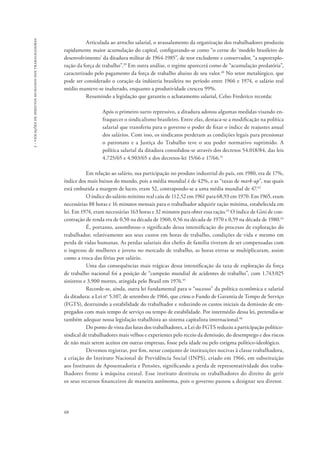 68 
2 - violações de direitos humanos dos trabalhadores 
Articulada ao arrocho salarial, o avassalamento da organização dos trabalhadores produziu 
rapidamente maior acumulação do capital, configurando-se como “o cerne do ‘modelo brasileiro de 
desenvolvimento’ da ditadura militar de 1964-1985”, de teor excludente e conservador, “a superexplo-ração 
da força de trabalho”.39 Em outra análise, o regime aparecerá como de “acumulação predatória”, 
caracterizado pelo pagamento da força de trabalho abaixo de seu valor.40 No setor metalúrgico, que 
pode ser considerado o coração da indústria brasileira no período entre 1966 e 1974, o salário real 
médio manteve-se inalterado, enquanto a produtividade cresceu 99%. 
Resumindo a legislação que garantiu o achatamento salarial, Celso Frederico recorda: 
Após o primeiro surto repressivo, a ditadura adotou algumas medidas visando en-fraquecer 
o sindicalismo brasileiro. Entre elas, destaca-se a modificação na política 
salarial que transferiu para o governo o poder de fixar o índice de reajustes anual 
dos salários. Com isso, os sindicatos perderam as condições legais para pressionar 
o patronato e a Justiça do Trabalho teve o seu poder normativo suprimido. A 
política salarial da ditadura consolidou-se através dos decretos 54.018/84, das leis 
4.725/65 e 4.903/65 e dos decretos-lei 15/66 e 17/66.41 
Em relação ao salário, sua participação no produto industrial do país, em 1980, era de 17%, 
índice dos mais baixos do mundo, pois a média mundial é de 42%, e as “taxas de mark-up”, nas quais 
está embutida a margem de lucro, eram 52, contrapondo-se a uma média mundial de 47.42 
O índice do salário mínimo real caiu de 112,52 em 1961 para 68,93 em 1970. Em 1965, eram 
necessárias 88 horas e 16 minutos mensais para o trabalhador adquirir ração mínima, estabelecida em 
lei. Em 1974, eram necessárias 163 horas e 32 minutos para obter essa ração.43 O índice de Gini de con-centração 
de renda era de 0,50 na década de 1960, 0,56 na década de 1970 e 0,59 na década de 1980.44 
É, portanto, assombroso o significado dessa intensificação do processo de exploração do 
trabalhador, relativamente aos seus custos em horas de trabalho, condições de vida e mesmo em 
perda de vidas humanas. As perdas salariais dos chefes de família tiveram de ser compensadas com 
o ingresso de mulheres e jovens no mercado de trabalho, as horas extras se multiplicaram, assim 
como a troca das férias por salário. 
Uma das consequências mais trágicas dessa intensificação da taxa de exploração da força 
de trabalho nacional foi a posição de “campeão mundial de acidentes de trabalho”, com 1.743.025 
sinistros e 3.900 mortes, atingida pelo Brasil em 1976.45 
Recorde-se, ainda, outra lei fundamental para o “sucesso” da política econômica e salarial 
da ditadura: a Lei no 5.107, de setembro de 1966, que criou o Fundo de Garantia de Tempo de Serviço 
(FGTS), destruindo a estabilidade do trabalhador e reduzindo os custos iniciais da demissão de em-pregados 
com mais tempo de serviço ou tempo de estabilidade. Por intermédio dessa lei, pretendia-se 
também adequar nossa legislação trabalhista ao sistema capitalista internacional.46 
Do ponto de vista das lutas dos trabalhadores, a Lei do FGTS reduziu a participação político-sindical 
de trabalhadores mais velhos e experientes pelo receio da demissão, do desemprego e dos riscos 
de não mais serem aceitos em outras empresas, fosse pela idade ou pelo estigma político-ideológico. 
Devemos registrar, por fim, nesse conjunto de instituições nocivas à classe trabalhadora, 
a criação do Instituto Nacional de Previdência Social (INPS), criado em 1966, em substituição 
aos Institutos de Aposentadoria e Pensões, significando a perda de representatividade dos traba-lhadores 
frente à máquina estatal. Esse instituto destituiu os trabalhadores do direito de gerir 
os seus recursos financeiros de maneira autônoma, pois o governo passou a designar seu diretor. 
 