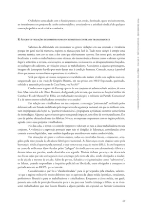 comissão nacional da verdade - relatório - volume ii - textos temáticos - dezembro de 2014 
O dinheiro arrecadado com o fundo passou a ser, então, destinado, quase exclusivamente, 
ao investimento em projetos de cunho assistencialista, esvaziando-se a atividade sindical de qualquer 
conotação política ou de crítica econômica. 
69 
F) As graves violações de direitos humanos cometidas contra os trabalhadores 
Sabemos da dificuldade em reconstruir as graves violações em sua extensão e virulência 
porque em geral não há memória, registro ou técnica para fazê-lo. Tudo nesse campo é sempre uma 
amostra restrita, sem cor ou sem a dor com que efetivamente ocorreu. Em nosso país, no período 
focalizado, e tendo os trabalhadores como vítimas, são inumeráveis as formas como se deram a prisão 
ilegal e arbitrária, a tortura, as execuções, os assassinatos, os massacres, os desaparecimentos forçados, 
as ocultações de cadáveres, as violações sexuais de trabalhadores. Associamos a algumas personagens, 
imagens do desrespeito havido por meio desses atos à condição humana. Contudo, nunca é possível 
dizer que nossos retratos fixam o paroxismo da violência. 
Será que alguns de nossos camponeses trucidados não teriam vivido um suplício mais en-sanguentado 
que a via crucis de Gregório Bezerra, em sua prisão, em 1964? Espancado, queimado, 
esfolado e arrastado pelas ruas de Casa Forte, em Recife?47 
Conhecemos a agonia de Herzog a partir de um conjunto de relatos verbais, escritos, de uma 
foto. Mas como foi a de Olavo Hanssen, desfigurado pela tortura, que morreu no hospital militar do 
Cambuci? E a de Manoel Fiel Filho, um trabalhador metalúrgico e militante do Partido Comunista? 
E a de tantos outros trabalhadores torturados e executados? 
Em relação aos trabalhadores em seu conjunto, a estratégia “psicossocial”, utilizada pelos 
defensores de um Estado mobilizado pelo imperativo da segurança nacional, em que os militares esta-vam 
impregnados das lições da “guerra revolucionária”, propugnava a produção do terror como forma 
de intimidação. Algumas ações visavam gerar um grande impacto, um efeito de terror paralisante. É o 
caso de prisões efetuadas dentro das fábricas. Nestas, as empresas cooperavam com os órgãos policiais, 
agindo contra seus próprios trabalhadores. 
No dia a dia, o terror e o controle preventivo voltavam-se para a classe trabalhadora em seu 
conjunto. A violência e a repressão pontuais eram não só dirigidas às lideranças, consideradas alvos 
centrais a serem liquidados, mas também àqueles que manifestavam maior combatividade. 
Em situações de greve e enfrentamento, todos os envolvidos foram, certamente, atin-gidos 
pela mão pesada da ditadura fabril-governamental. As lideranças eram visadas tanto pela 
burocracia sindical quanto pela patronal, o que tornava sua atuação muito difícil. Eram frequentes 
os casos de militantes identificados pelos “pelegos” do sindicato em uma determinada fábrica e 
denunciados aos patrões, sendo demitidos em seguida. Muitos tinham presença tão destacada 
nas listas sujas que não conseguiam mais emprego pelo resto da vida, sendo obrigados a mudar-se 
de cidade e mesmo de estado. Além de presos, fichados e estigmatizados como “subversivos”, 
os líderes, quando respondiam a inquérito policial em liberdade, eram obrigados a comparecer 
periodicamente ao DOPS, para controle. 
Considerando o que foi a “clandestinidade” para os perseguidos pela ditadura, saliente­‑se 
que o regime militar foi muito diferente para os egressos da classe média (políticos, estudantes, 
profissionais liberais) e para os trabalhadores e trabalhadoras. Enquanto a classe média, em geral, 
possuía uma rede de proteção financeira para si ou para sua família (cônjuge e filhos, se os tives-sem), 
trabalhadores que não fossem filiados a algum partido, em especial, ao Partido Comunista 
 