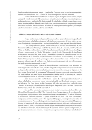 70 
2 - violações de direitos humanos dos trabalhadores 
Brasileiro, não tinham como se manter e à sua família. Passavam, então, a viver às custas da solida-riedade 
dos companheiros, eles e a família de forma muito precária, isolados, solitários. 
Muitos trabalhadores esconderam-se no interior do país, em regiões às vezes remotas, sempre 
carregando o medo imensurável de serem presos, torturados, mortos. Sempre atemorizados pelo que 
podia suceder com a sua família. Na clandestinidade do trabalhador, a falta de perspectiva era, certa-mente, 
o maior problema. Eles não eram clandestinos convivendo com outros companheiros e ainda 
militando, discutindo, tomando decisões no âmbito de uma organização insurgente. Quase sempre 
eles ficavam no vácuo, sozinhos, à deriva, sem trabalho. 
1) Prisões ilegais e arbitrárias e prisões coletivas (ou em massa) 
No que se refere às prisões ilegais e arbitrárias, ressalte-se que a violência exercida pelo Estado 
ditatorial atingiu os trabalhadores não apenas individualmente, mas também de forma coletiva ou mas-siva. 
Algumas ações visavam aterrorizar e paralisar os trabalhadores, como as prisões dentro das fábricas. 
Casos exemplares dessas prisões, em São Paulo, são as relatadas nos depoimentos de Vito 
Giannotti, da Máquinas Piratininga, em 1978;48 de Jerônimo Alves, da Lorenzetti, em 1971;49 de João 
Chile, na Bardella, em Guarulhos, em 1971;50 e de Raimundo Moreira de Oliveira, na Metalúrgica 
Carmo, e posteriormente na Filizola.51 Há, ainda, o caso de Arleide Alves, operária da Metalúrgica 
Colmeia eleita para sua CIPA. Ao se recusar a sair da fábrica, quando lhe comunicaram que fora de-mitida 
pelo fato de ter se tornado estável com a entrada na comissão, foi retirada à força do local pela 
Polícia Militar, enquanto seu chefe a puxava pelos cabelos. Arleide relatou assim a violência: “Eles me 
pegaram, cada um pegou de um lado, e esse chefe, oportunista, pegou por trás meu cabelo e eu caí. 
Fui sendo arrastada com o martelo na mão.”52 
Outro caso de graves violações de direitos humanos aconteceu com Lúcio Bellentani, na 
Volkswagen de São Bernardo do Campo, em 1972.53 Segundo seu depoimento, ele “estava trabalhando 
e chegaram dois indivíduos com metralhadora, encostaram nas minhas costas, já me algemaram. Na 
hora em que cheguei à sala de segurança da Volkswagen já começou a tortura, já comecei a apanhar 
ali, comecei a levar tapa, soco”. Foram presos no mesmo episódio mais de 20 metalúrgicos, a maioria 
da Volkswagen e o restante da Mercedes, da Perkins e da Metal Leve. 
Além dos casos ocorridos em São Paulo, a prática da violência policial-militar contra a 
classe trabalhadora, em concurso com o empresariado, pôde ser identificada em outros estados 
da Federação. Em Porto Alegre, no Rio Grande do Sul, Pedro Machado Alves, conhecido como 
“Pedrão”, secretário­‑geral 
do Sindicato dos Metalúrgicos, foi preso na fábrica de armas Taurus e sua 
família esteve por seis dias tentando localizá-lo.54 
São, também, casos muito conhecidos no meio sindical os assassinatos de Santo Dias, Luiz 
Hirata, Olavo Hanssen e Manoel Fiel Filho. No caso de Santo Dias, participaram de seu velório milha-res 
de pessoas, transformando-o numa grande manifestação contra a ditadura.55 O policial militar que 
o assassinou foi, entretanto, absolvido. O cardeal arcebispo de São Paulo, Dom Paulo Evaristo Arns, 
compareceu ao tribunal militar, onde o PM responsável foi julgado, visando pressionar os juízes no 
sentido de condená-lo. Para o cardeal, a grande participação popular no processo judicial lhe pareceu, 
à época, “o julgamento de todos os operários e de toda a classe operária, sobretudo, o julgamento da li-berdade 
sindical”. Santo Dias, desde 1964, sempre denunciara a sistemática intervenção do Ministério 
do Trabalho nos sindicatos. Para ele, a intervenção do Ministério mostrava que este “cumpriu o seu pa-pel 
de representante da classe patronal, e em prejuízo dos legítimos interesses da classe trabalhadora”.56 
 