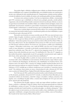 comissão nacional da verdade - relatório - volume ii - textos temáticos - dezembro de 2014 
Essas prisões ilegais e arbitrárias configuram graves violações aos direitos humanos praticadas 
contra os trabalhadores sem o respeito às formalidades legais, sem mandado de prisão, sem comunicação a 
um juiz, sem a indicação do crime cometido pelo preso etc. Frequentemente, as prisões ocorriam mediante 
a invasão de residências, locais de trabalho, de reunião ou de manifestação política da classe trabalhadora. 
As torturas eram coetâneas às prisões. Com base nos depoimentos colhidos e sistematizados 
pela CNV, constatou-se que o trabalhador era vítima de socos, pontapés, pancadas, corredor polonês, 
xingamentos, toda sorte de humilhação desde os momentos iniciais de sua detenção. Ademais, os cárceres 
aos quais foram encaminhados eram insalubres, fétidos, sem condições mínimas de higiene, muitas vezes 
superlotados. Sucessivamente, mantinha-se o preso detido e incomunicável, sem formalização da prisão, 
visando impedir o conhecimento e o controle da tortura a que era submetido durante os interrogatórios. 
Outras vezes, as prisões ilegais ocorreram de forma coletiva. Foi o caso das prisões realizadas 
no contexto das intervenções sindicais, greves e manifestações políticas da classe trabalhadora, as quais 
se intensificaram após a decretação do AI-5. 
Ilustrando casos de prisões em massa ocorridas antes de 1964, mas cuja motivação estava 
atrelada à lógica do golpe, recordemos as prisões ocorridas durante a Greve dos 700 mil em São 
Paulo, em 1963, no governo Ademar de Barros, quando foram presos aproximadamente 2.000 tra-balhadores. 
57 Antes dessas prisões, há um caso notável ocorrido na Mina de Ouro Morro Velho, em 
Nova Lima, Minas Gerais. Ali, dois trabalhadores foram mortos em 1948 e um terceiro assassinado, 
em 1949, durante confrontos sindicais. No mesmo ano, “para dizimar o conflito entre trabalhadores 
e empresa, a Mineradora confeccionou, com a ajuda do DOPS, uma lista com 51 nomes, qualifi-cando- 
os como sabotadores e acusando-os pela queda na produtividade da extração do ouro”.58 O 
grupo ficou conhecido como “bloco dos 51” e, apesar de seus integrantes terem 10, 15, 20 anos de 
empresa, foram todos demitidos por justa causa. Os trabalhadores do “bloco dos 51”, engajados na 
luta sindical do período, estigmatizados no pré-64 e perseguidos sistematicamente após o golpe de 
abril, foram, afinal, aprisionados com mais de duzentos trabalhadores.59 
Por ocasião do golpe militar, as prisões em massa ocorreram em todo o país, sendo mais 
recorrentes onde a classe trabalhadora era mais numerosa. No Rio de Janeiro, tropas militares ocupa-ram 
os Sindicatos dos Metalúrgicos, dos Bancários e dos Trabalhadores em Estaleiros Navais, entre 
inúmeros outros. Em abril de 1964, o ministro do Trabalho Arnaldo Sussekind decidiu intervir em 
pelo menos quarenta sindicatos no estado da Guanabara.60 O objetivo era descobrir vínculos entre os 
sindicatos e o CGT, entidade que os militares consideravam estar vinculada ao “comunismo interna-cional”. 
Nos sindicatos, houve prisões em massa e desarticulação de toda a diretoria do CGT, bem 
71 
como as prisões de Clodsmith Riani e Raphael Martinelli, lideranças daquele comando.61 
Em 31 de março de 1964, a polícia de Lacerda já invadira a sede do Sindicato dos Estivadores 
no Rio de Janeiro, prendendo a direção do CGT. Contudo, os sindicalistas foram libertados por um 
comando de militares da Aeronáutica, ainda fiéis a Jango e articulados a militares comunistas. Em 
seguida, com a consolidação do golpe militar, a maioria desses dirigentes do CGT, para não serem 
presos, optaram pela vida clandestina. 
Nos primeiros dias do golpe, registre-se, ainda, que tropas militares invadiram o porto de 
Santos, a refinaria e a siderúrgica Cosipa de Cubatão. Houve intervenção generalizada nos sindicatos 
de trabalhadores e prisões em massa.62 Os relatos das principais lideranças sindicais comprovam os 
expurgos realizados pelo Estado brasileiro no imediato pós-golpe e na ditadura subsequente.63 Além 
das capitais em que era mais numerosa, em vários outros estados a classe trabalhadora estava também 
organizada e mobilizada e conseguiu documentar prisões massivas sofridas, como em Pernambuco, 
Rio Grande do Sul, Santa Catarina, Bahia e Minas Gerais.64 
 
