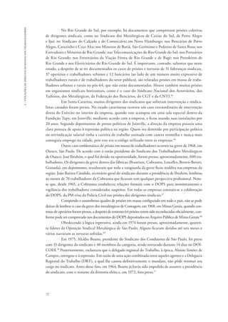 72 
2 - violações de direitos humanos dos trabalhadores 
No Rio Grande do Sul, por exemplo, há documentos que comprovam prisões coletivas 
de dirigentes sindicais, como no Sindicato dos Metalúrgicos de Caxias do Sul, de Porto Alegre 
e Ijuí; no Sindicato do Calçado e do Comerciário em Novo Hamburgo; nos Bancários de Porto 
Alegre, Carazinho e Cruz Alta; nos Mineiros de Butiá, São Gerônimo e Pedreiro de Santa Rosa; nos 
Estivadores e Mineiros de Rio Grande; nas Telecomunicações do Rio Grande do Sul; nos Portuários 
de Rio Grande; nos Ferroviários da Viação Férrea de Rio Grande e de Bagé; nos Petroleiros de 
Rio Grande e nos Eletricitários do Rio Grande do Sul. É importante, contudo, salientar que neste 
estado, a despeito de se ter documentados os casos de prisões e torturas de 31 lideranças sindicais, 
37 operários e trabalhadores urbanos e 12 bancários (ao lado de um número muito expressivo de 
trabalhadores rurais e de trabalhadores do setor público), são relatadas prisões em massa de traba-lhadores 
urbanos e rurais no pós-64, que não estão documentadas. Houve também muitas prisões 
em organismos sindicais horizontais, como é o caso do Sindicato Nacional dos Aeroviários, dos 
Taifeiros, dos Metalúrgicos, da Federação dos Bancários, do CGT e da CNTI.65 
Em Santa Catarina, muitos dirigentes dos sindicatos que sofreram intervenção e sindica-listas 
cassados foram presos. No estado catarinense ocorreu um caso extraordinário de intervenção 
direta do Exército no interior da empresa, quando esse acampou em uma sala especial dentro da 
Fundição Tupy, em Joinville, mediante acordo com a empresa, e ficou usando suas instalações por 
20 anos. Segundo depoimentos de presos políticos de Joinville, a direção da empresa possuía uma 
clara postura de apoio à repressão política na região. Quem era demitido por participação política 
ou reivindicação salarial tinha a carteira de trabalho assinada com caneta vermelha e nunca mais 
conseguia emprego na cidade, pois esse era o código utilizado entre as empresas.66 
Outro caso emblemático de prisão em massa de trabalhadores ocorreu na greve de 1968, em 
Osasco, São Paulo. De acordo com o então presidente do Sindicato dos Trabalhadores Metalúrgicos 
de Osasco, José Ibrahim, o qual foi detido na oportunidade, foram presos, aproximadamente, 600 tra-balhadores. 
Os dirigentes da greve dentro das fábricas (Braseixos, Cobrasma, Lonaflex, Brown-Boveri, 
Granada), em depoimento, ressaltaram que toda a vanguarda da greve ficou maldita nas empresas da 
região. João Batista Cândido, secretário-geral do sindicato durante a presidência de Ibrahim, lembrou 
ao menos de 70 trabalhadores da Cobrasma que ficaram sem qualquer perspectiva profissional. Note-se 
que, desde 1965, a Cobrasma estabeleceu relações formais com o DOPS para monitoramento e 
vigilância dos trabalhadores considerados suspeitos. Em todas as empresas constata-se a colaboração 
do DOPS, da PM e/ou da Polícia Civil nas prisões dos dirigentes sindicais.67 
Compondo o assombroso quadro de prisões em massa configurado em todo o país, não se pode 
deixar de lembrar o caso da greve dos metalúrgicos de Contagem, em 1968, em Minas Gerais, quando cen-tenas 
de operários foram presos, a despeito de somente 64 prisões terem sido reconhecidas oficialmente, con-forme 
pode ser comprovado nos documentos do DOPS depositados no Arquivo Público de Minas Gerais.68 
Obedecendo à lógica repressiva, ainda em 1974 foram presos, aproximadamente, quaren-ta 
líderes da Oposição Sindical Metalúrgica de São Paulo. Alguns ficaram detidos até seis meses e 
vários narraram as torturas sofridas.69 
Em 1975, Alcídio Boano, presidente do Sindicato dos Condutores de São Paulo, foi preso 
com 15 dirigentes do sindicato e 40 membros da categoria, sendo torturado durante 14 dias no DOI-CODI. 
70 Posteriormente, esclareceu que o delegado regional do Trabalho, à época, Aloísio Simões de 
Campos, entregou-o à repressão. Em razão de uma ação combinada entre aqueles agentes e a Delegacia 
Regional do Trabalho (DRT), a qual lhe cassou definitivamente o mandato, não pôde retomar seu 
cargo no sindicato. Antes desse fato, em 1964, Boano já havia sido impedido de assumir a presidência 
do sindicato, com o restante da diretoria eleita e, em 1972, fora preso.71 
 