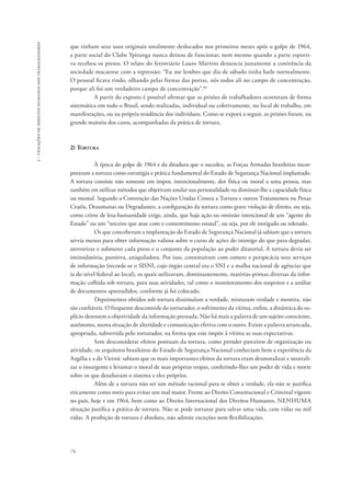 74 
2 - violações de direitos humanos dos trabalhadores 
que tinham seus usos originais totalmente deslocados nos primeiros meses após o golpe de 1964, 
a parte social do Clube Ypiranga nunca deixou de funcionar, nem mesmo quando a parte esporti-va 
recebeu os presos. O relato do ferroviário Lauro Martins denuncia justamente a conivência da 
sociedade macaense com a repressão: “Eu me lembro que dia de sábado tinha baile normalmente. 
O pessoal ficava rindo, olhando pelas frestas das portas, nós todos ali no campo de concentração, 
porque ali foi um verdadeiro campo de concentração”.80 
A partir do exposto é possível afirmar que as prisões de trabalhadores ocorreram de forma 
sistemática em todo o Brasil, sendo realizadas, individual ou coletivamente, no local de trabalho, em 
manifestações, ou na própria residência dos indivíduos. Como se exporá a seguir, as prisões foram, na 
grande maioria dos casos, acompanhadas da prática de tortura. 
2) Tortura 
À época do golpe de 1964 e da ditadura que o sucedeu, as Forças Armadas brasileiras incor-poraram 
a tortura como estratégia e prática fundamental do Estado de Segurança Nacional implantado. 
A tortura consiste não somente em impor, intencionalmente, dor física ou moral a uma pessoa, mas 
também em utilizar métodos que objetivam anular sua personalidade ou diminuir-lhe a capacidade física 
ou mental. Segundo a Convenção das Nações Unidas Contra a Tortura e outros Tratamentos ou Penas 
Cruéis, Desumanas ou Degradantes, a configuração da tortura como grave violação de direito, ou seja, 
como crime de lesa-humanidade exige, ainda, que haja ação ou omissão intencional de um “agente do 
Estado” ou um “terceiro que atue com o consentimento estatal”, ou seja, por ele instigado ou tolerado. 
Os que conceberam a implantação do Estado de Segurança Nacional já sabiam que a tortura 
servia menos para obter informação valiosa sobre o curso de ações do inimigo do que para degradar, 
aterrorizar e submeter cada preso e o conjunto da população ao poder ditatorial. A tortura devia ser 
intimidatória, punitiva, aniquiladora. Por isso, constituíram com esmero e perspicácia seus serviços 
de informação (recorde-se o SISNI, cujo órgão central era o SNI e a malha nacional de agências que 
ia do nível federal ao local), os quais utilizavam, dominantemente, matérias-primas diversas da infor-mação 
colhida sob tortura, para suas atividades, tal como o monitoramento dos suspeitos e a análise 
de documentos apreendidos, conforme já foi colocado. 
Depoimentos obtidos sob tortura dissimulam a verdade, misturam verdade e mentira, não 
são confiáveis. O frequente descontrole do torturador, o sofrimento da vítima, enfim, a dinâmica do su-plício 
destroem a objetividade da informação prestada. Não há mais a palavra de um sujeito consciente, 
autônomo, numa situação de alteridade e comunicação efetiva com o outro. Existe a palavra arrancada, 
apropriada, subvertida pelo torturador, na forma que este impõe à vítima as suas expectativas. 
Sem desconsiderar efeitos pontuais da tortura, como prender parceiros de organização ou 
atividade, os arquitetos brasileiros do Estado de Segurança Nacional conheciam bem a experiência da 
Argélia e a do Vietnã: sabiam que os mais importantes efeitos da tortura eram desmoralizar e neutrali-zar 
o insurgente e levantar o moral de suas próprias tropas, conferindo-lhes um poder de vida e morte 
sobre os que desafiavam o sistema e eles próprios. 
Além de a tortura não ser um método racional para se obter a verdade, ela não se justifica 
eticamente como meio para evitar um mal maior. Frente ao Direito Constitucional e Criminal vigente 
no país, hoje e em 1964, bem como ao Direito Internacional dos Direitos Humanos, nenhuma 
situação justifica a prática de tortura. Não se pode torturar para salvar uma vida, cem vidas ou mil 
vidas. A proibição de tortura é absoluta, não admite exceções nem flexibilizações. 
 