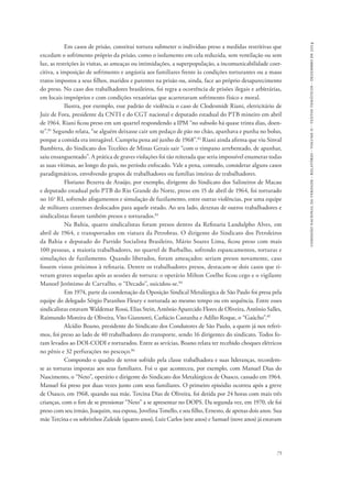comissão nacional da verdade - relatório - volume ii - textos temáticos - dezembro de 2014 
Em casos de prisão, constitui tortura submeter o indivíduo preso a medidas restritivas que 
excedam o sofrimento próprio da prisão, como o isolamento em cela reduzida, sem ventilação ou sem 
luz, as restrições às visitas, as ameaças ou intimidações, a superpopulação, a incomunicabilidade coer-citiva, 
a imposição de sofrimento e angústia aos familiares frente às condições torturantes ou a maus 
tratos impostos a seus filhos, maridos e parentes na prisão ou, ainda, face ao próprio desaparecimento 
do preso. No caso dos trabalhadores brasileiros, foi regra a ocorrência de prisões ilegais e arbitrárias, 
em locais impróprios e com condições vexatórias que acarretavam sofrimento físico e moral. 
Ilustra, por exemplo, esse padrão de violência o caso de Clodesmidt Riani, eletricitário de 
Juiz de Fora, presidente da CNTI e do CGT nacional e deputado estadual do PTB mineiro em abril 
de 1964. Riani ficou preso em um quartel respondendo a IPM “no subsolo há quase trinta dias, doen-te”. 
81 Segundo relata, “se alguém deixasse cair um pedaço de pão no chão, apanhava e punha no bolso, 
porque a comida era intragável. Cumpriu pena até junho de 1968”.82 Riani ainda afirma que viu Sinval 
Bambirra, do Sindicato dos Tecelões de Minas Gerais sair “com o tímpano arrebentado, de apanhar, 
saiu ensanguentado”. A prática de graves violações foi tão reiterada que seria impossível enumerar todas 
as suas vítimas, ao longo do país, no período enfocado. Vale a pena, contudo, considerar alguns casos 
paradigmáticos, envolvendo grupos de trabalhadores ou famílias inteiras de trabalhadores. 
Floriano Bezerra de Araújo, por exemplo, dirigente do Sindicato dos Salineiros de Macau 
e deputado estadual pelo PTB do Rio Grande do Norte, preso em 15 de abril de 1964, foi torturado 
no 16o RI, sofrendo afogamentos e simulação de fuzilamento, entre outras violências, por uma equipe 
de militares cearenses deslocados para aquele estado. Ao seu lado, dezenas de outros trabalhadores e 
sindicalistas foram também presos e torturados.83 
Na Bahia, quatro sindicalistas foram presos dentro da Refinaria Landulpho Alves, em 
abril de 1964, e transportados em viatura da Petrobras. O dirigente do Sindicato dos Petroleiros 
da Bahia e deputado do Partido Socialista Brasileiro, Mário Soares Lima, ficou preso com mais 
100 pessoas, a maioria trabalhadores, no quartel de Barbalho, sofrendo espancamentos, torturas e 
simulações de fuzilamento. Quando liberados, foram ameaçados: seriam presos novamente, caso 
fossem vistos próximos à refinaria. Dentre os trabalhadores presos, destacam-se dois casos que ti-veram 
graves sequelas após as sessões de tortura: o operário Milton Coelho ficou cego e o vigilante 
75 
Manoel Jerônimo de Carvalho, o “Decado”, suicidou-se.84 
Em 1974, parte da coordenação da Oposição Sindical Metalúrgica de São Paulo foi presa pela 
equipe do delegado Sérgio Paranhos Fleury e torturada ao mesmo tempo ou em sequência. Entre esses 
sindicalistas estavam Waldemar Rossi, Elias Stein, Antônio Aparecido Flores de Oliveira, Antônio Salles, 
Raimundo Moreira de Oliveira, Vito Giannotti, Carlúcio Castanha e Adílio Roque, o “Gaúcho”.85 
Alcídio Boano, presidente do Sindicato dos Condutores de São Paulo, a quem já nos referi-mos, 
foi preso ao lado de 40 trabalhadores do transporte, sendo 16 dirigentes do sindicato. Todos fo-ram 
levados ao DOI-CODI e torturados. Entre as sevícias, Boano relata ter recebido choques elétricos 
no pênis e 32 perfurações no pescoço.86 
Compondo o quadro de terror sofrido pela classe trabalhadora e suas lideranças, recordem-se 
as torturas impostas aos seus familiares. Foi o que aconteceu, por exemplo, com Manuel Dias do 
Nascimento, o “Neto”, operário e dirigente do Sindicato dos Metalúrgicos de Osasco, cassado em 1964. 
Manuel foi preso por duas vezes junto com seus familiares. O primeiro episódio ocorreu após a greve 
de Osasco, em 1968, quando sua mãe, Tercina Dias de Oliveira, foi detida por 24 horas com mais três 
crianças, com o fim de se pressionar “Neto” a se apresentar no DOPS. Da segunda vez, em 1970, ele foi 
preso com seu irmão, Joaquim, sua esposa, Jovelina Tonello, e seu filho, Ernesto, de apenas dois anos. Sua 
mãe Tercina e os sobrinhos Zuleide (quatro anos), Luiz Carlos (sete anos) e Samuel (nove anos) já estavam 
 