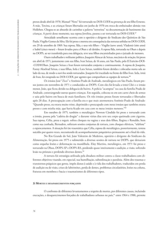 76 
2 - violações de direitos humanos dos trabalhadores 
presos desde abril de 1970. Manuel “Neto” foi torturado no DOI-CODI na presença de seu filho Ernesto. 
A mãe, Tercina, e as crianças foram libertadas em junho de 1970 em troca do embaixador alemão von 
Holleben. Chegou-se ao absurdo de carimbar a palavra “terrorista” na documentação de banimento das 
crianças. A partir desse momento, sua esposa Jovelina, passou a ser torturada no DOI-CODI.87 
Atrocidade semelhante ocorreu com o operário e dirigente do Sindicato dos Químicos de São 
Paulo, Virgílio Gomes da Silva. Ele foi preso e morreu em consequência das torturas sofridas no DOI-CODI, 
em 29 de setembro de 1969. Sua esposa, Ilda, e seus três filhos – Virgílio (nove anos), Vlademir (oito anos) 
e Isabel (cinco meses) – foram levados para a Oban e ali detidos. A esposa Ilda, torturada na Oban e depois 
no DOPS, ao ser transferida para essa delegacia, teve seus filhos encaminhados para o juizado de menores. 
Outro trabalhador e militante político, Joaquim Alencar de Seixas, mecânico de aviação, foi preso 
em abril de 1971, juntamente com seu filho, Ivan Seixas, de 16 anos, em São Paulo, pelo II Exército-DOI­‑CODI/ 
Oban. Joaquim Seixas e Ivan foram torturados conjunta e continuamente. A esposa de Joaquim, 
Fanny Akselrud Seixas, e suas filhas, Ieda e Lara Seixas, também foram detidas e colocadas numa sala ao 
lado da sua, de modo a ouvi-los sendo torturados. Joaquim foi trucidado na frente do filho Ivan. Ieda, irmã 
de Ivan, foi estuprada no DOI-CODI, por agentes que compunham as equipes de tortura.88 
Os irmãos José “Zico” e Antônio Prado de Andrade, metalúrgicos em São Paulo, foram pre-sos 
juntos em novembro de 1971 e conduzidos ao DOPS. Com eles foi levada a irmã Cilei e o irmão 
menor, João, que ficou detido na delegacia do bairro. A polícia “acampou” na casa da família Prado de 
Andrade, constrangendo outras quatro crianças. Em seguida, colocou-os em um carro cheio de armas 
e saiu pelo bairro em busca de mais familiares. Os três irmãos presos foram torturados e libertados 
após 28 dias. A preocupação com a família era o que mais atormentava Antônio Prado de Andrade: 
“Quando preso, eu estava muito triste, deprimido e preocupado com meus irmãos que também estava 
presos e com minha mãe, que havia ficado em casa com os meus irmãos menores.”89 
Em outubro de 1975, também o metalúrgico Newton Cândido foi preso e torturado com 
o irmão, passou pela “cadeira do dragão” e durante vários dias teve seu corpo queimado com cigarros. 
Sua esposa, Célia, presa a seguir, sofreu choques na vagina e seus dois filhos, Regina e Ronaldo, bem 
como sua cunhada, Bernadete, sofreram sessões conjuntas de tortura, com choques elétricos, “telefone” 
e espancamentos. A situação foi tão traumática que Célia, esposa do metalúrgico, posteriormente, tentou 
suicídio por quatro vezes, necessitando de acompanhamento psiquiátrico permanente até o final da vida. 
No Rio Grande do Sul, João Valentim de Medeiros, operário e dirigente do Sindicato da 
Alimentação, foi preso em 1975 e submetido a diversas sessões de tortura no DOPS, que deixaram 
como sequelas lesões e deformação na mandíbula. Eloy Martins, metalúrgico, em 1971 foi preso e 
torturado na Oban, DOPS-SP e DOPS-RS, perdendo quase inteiramente a audição, a visão, sofrendo 
lesão na próstata e perdendo diversos dentes.90 
A tortura foi estratégia utilizada pela ditadura militar contra a classe trabalhadora com di-ferentes 
objetivos visando, em especial, sua humilhação, subordinação e paralisia. Além dos traumas e 
transtornos psíquicos que gerou, impôs danos à saúde e à vida dos trabalhadores, traduzidos em perda 
de audição ou de visão, crises de labirintites, perda de dentes, problemas circulatórios, lesões na coluna, 
fraturas em membros e bacia e traumatismos de diferentes tipos. 
3) Mortes e desaparecimentos forçados 
O confronto de diferentes levantamentos a respeito de mortes, por diferentes causas, incluindo 
execuções, e desaparecimentos forçados de trabalhadores urbanos no país,91 entre 1964 e 1988, permite 
 