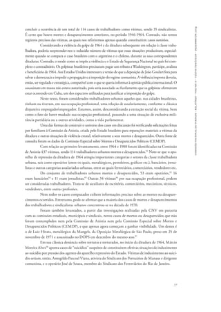 comissão nacional da verdade - relatório - volume ii - textos temáticos - dezembro de 2014 
concluir a ocorrência de um total de 114 casos de trabalhadores como vítimas, sendo 35 sindicalistas. 
É certo que houve mortes e desaparecimentos anteriores, no período 1946-1964. Contudo, não temos 
registros precisos das vítimas, as quais nos referiremos apenas quando constituírem casos notórios. 
Considerando a violência do golpe de 1964 e da ditadura subsequente em relação à classe traba-lhadora, 
poderia surpreender-nos o reduzido número de vítimas que essas situações produziram, especial-mente 
quando se compara o caso brasileiro com o argentino e o chileno, durante as suas correspondentes 
ditaduras. Contudo, o modo como se impôs a violência e o Estado de Segurança Nacional no país foi com-plexo 
e contraditório. Os golpistas brasileiros precisaram pagar um tributo a Washington, partícipe, avalista 
e beneficiário de 1964. Aos Estados Unidos interessava a versão de que a deposição de João Goulart fora para 
salvar a democracia e impedir a propagação e a imposição do regime comunista. A violência imposta deveria, 
então, ser regulada e estratégica, compatível com o que se queria informar à opinião pública internacional. O 
assassinato em massa não estava autorizado, pois seria associado ao fuzilamento que os golpistas afirmavam 
estar ocorrendo em Cuba, um dos espectros utilizados para justificar a imposição do golpe. 
Neste texto, foram considerados trabalhadores urbanos aqueles que, nas cidades brasileiras, 
tinham ou tiveram, em sua ocupação profissional, uma relação de assalariamento, conforme a clássica 
disjuntiva empregado/empregador. Estamos, assim, desconsiderando a extração social da vítima, bem 
como o fato de haver mudado sua ocupação profissional, passando a uma situação de exclusiva mili-tância 
77 
partidária ou a outras atividades, como a vida parlamentar. 
Uma das formas de construir o universo dos casos em discussão foi verificando solicitações feitas 
por familiares à Comissão da Anistia, criada pelo Estado brasileiro para reparações materiais a vítimas da 
ditadura e outras situações de violência estatal, relativamente a seus mortos e desaparecidos. Outra fonte de 
consulta foram os dados da Comissão Especial sobre Mortos e Desaparecidos Políticos (CEMDP). 
Com relação ao primeiro levantamento, entre 1964 e 1988 foram identificadas na Comissão 
de Anistia 437 vítimas, sendo 114 trabalhadores urbanos mortos e desaparecidos.92 Note-se que o apa-relho 
de repressão da ditadura de 1964 atingiu importantes categorias e setores da classe trabalhadora 
urbana, tais como operários (entre os quais, metalúrgicos, petroleiros, gráficos etc.), bancários, jorna-listas 
e outras categorias assalariadas urbanas, entre as quais ferroviários, comerciários, vendedores etc. 
Do conjunto de trabalhadores urbanos mortos e desaparecidos, 53 eram operários,93 16 
eram bancários94 e 11 eram jornalistas.95 Outras 34 vítimas96 por sua ocupação profissional, podem 
ser consideradas trabalhadores. Trata-se de auxiliares de escritório, comerciários, mecânicos, técnicos, 
vendedores, entre outras profissões. 
Nem todos os casos computados exibem informações precisas sobre as mortes ou desapare-cimentos 
ocorridos. Entretanto, pode-se afirmar que a maioria dos casos de mortes e desaparecimentos 
dos trabalhadores e sindicalistas urbanos concentrou-se na década de 1970. 
Foram também levantados, a partir das investigações realizadas pela CNV em parceria 
com as comissões estaduais, municipais e sindicais, novos casos de mortos ou desaparecidos que não 
foram contemplados nem pela Comissão de Anistia nem pela Comissão Especial sobre Mortos e 
Desaparecidos Políticos (CEMDP), e que apenas agora começam a ganhar visibilidade. Um destes é 
o de Luiz Hirata, metalúrgico da Mangels, da Oposição Metalúrgica de São Paulo, preso em 25 de 
novembro de 1971 e assassinado no DOPS em dezembro do mesmo ano.97 
Em sua clássica denúncia sobre torturas e torturados, no início da ditadura de 1964, Márcio 
Moreira Alves98 aponta casos de “suicídios” suspeitos de constituírem efetivas situações de induzimento 
ao suicídio por pressão dos agentes do aparelho repressivo do Estado. Vítimas de induzimento ao suicí-dio 
seriam, então, Antogildo Pascoal Viana, ativista do Sindicato dos Portuários de Manaus e dirigente 
comunista, e o operário José de Souza, membro do Sindicato dos Ferroviários do Rio de Janeiro. 
 