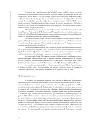 78 
2 - violações de direitos humanos dos trabalhadores 
Destaque-se que o questionamento dos “suicídios” começa também a ocorrer a partir de 
testemunhos de trabalhadores que conviveram e dividiram situações de violência e pressão com 
companheiros mortos. Esse é o caso, por exemplo, do presidente do Sindicato dos Gráficos do Rio 
de Janeiro, Milton de Oliveira, que teria se suicidado, segundo versão oficial, jogando-se de janela 
da sede da entidade, bem como do suicídio de José Nobre Parente, em 1966. José Nobre esteve 
detido em Distrito Policial do Estado do Ceará por mais de um mês, respondendo a IPM sobre a 
Rede de Viação Cearense. Segundo a versão oficial, ali enlouqueceu e se enforcou com um cinturão, 
dependurando-se nas grades da prisão.99 
Relativamente a massacres, o caso que envolveu o maior número de vítimas fatais foi o de 
Serra Pelada, no Pará, datado de 29 de dezembro de 1987, quando ocorreram violências seriais perpe-tradas 
pela Polícia Militar do Estado, atingindo homens, mulheres e crianças. O resultado foi grande 
número de mortes e desaparecimentos naquela região mineradora.100 
Serra Pelada era explorada por uma associação de empresas de capital nacional e estran-geiro. 
Até hoje não existe consenso sobre o número de vítimas do massacre. Predomina, contudo, 
o entendimento de que a operação policial realizada na região provocou 79 desaparecimentos e dez 
mortes de trabalhadores e seus familiares.101 
Fora do período focalizado neste tópico ocorreram, ainda, dois casos exemplares de massa-cre, 
os quais se apresentam enlaçados à lógica da ditadura de 1964, seja como antecedente ou como 
legado de sua violência. Queremos, assim, referir-nos ao caso da Usiminas, ocorrido em 7 de outubro 
de 1963, e ao de Volta Redonda, na greve que durou 17 dias em novembro de 1988. 
No primeiro caso, a Polícia Militar atacou e executou trabalhadores, que se manifestavam contra as 
precárias condições de trabalho em frente à sede da Siderúrgica Usiminas, resultando na morte de sete traba-lhadores 
e de um bebê. Foram estes, respectivamente, Aides Dias de Carvalho, Alvino Ferreira Felipe, Antônio 
José dos Reis, Gilson Miranda, Geraldo Rocha Gualberto, José Isabel do Nascimento e Eliane Martins. 
No segundo caso, três operários – Carlos Augusto Barroso, Valmir Freitas Monteiro 
e William Fernandes Leite – foram executados pela ação do Exército no interior da Companhia 
Siderúrgica Nacional, em Volta Redonda, no segundo dia da conhecida Greve de 1988.102 
G) Considerações finais 
As afirmações mais significativas feitas neste texto, fundadas em documentos, depoimentos de 
vítimas e testemunhas, bem como em historiografia existente sobre a matéria, foram no sentido de que 1) A 
classe trabalhadora e seu movimento sindical constituíram o alvo primordial do golpe de Estado de 1964, 
das ações antecedentes dos golpistas e da ditadura militar. O regime político e econômico que se preparava 
e se impôs ao país, a partir de 1964, exigia uma classe trabalhadora despolitizada, subordinada aos patrões 
e autoridades, e explorada. Visando torná-la submissa e produtiva, gerando maior acumulação do capital, 
a ditadura lhe impôs medidas repressivas e trabalhistas que conduziram aos resultados perseguidos no 
período; 2) Os trabalhadores rurais e urbanos, em seu conjunto, constituíram o maior número de vítimas 
das graves violações, ou seja, das prisões ilegais e arbitrárias, da tortura e das execuções e desaparecimentos 
forçados; 3) Durante a ditadura militar, impôs-se à classe trabalhadora um despotismo fabril, que corres-pondeu 
a um novo regime dentro de fábricas e empresas, baseado na exacerbação da vigilância e de uma 
disciplina militarizada. A ditadura fabril se somou e reforçou a ditadura mais ampla; 4) Os trabalhadores 
e seu movimento sindical foram os principais destinatários da violência praticada mediante a articulação 
das empresas e do Estado ditatorial: foram delatados pelos patrões, vítimas de “listas negras” e entregues 
 
