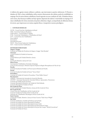 comissão nacional da verdade - relatório - volume ii - textos temáticos - dezembro de 2014 
à violência dos agentes estatais militares e policiais, cuja intervenção os patrões solicitavam; 5) Durante a 
ditadura de 1964 a classe trabalhadora sofreu enorme rebaixamento dos salários, perda da estabilidade no 
emprego, fim de outros direitos trabalhistas, brutal regressão em suas condições de vida. A ditadura deixou, 
entre outras, duas heranças malditas até hoje vigentes: depressão dos salários e rotatividade no emprego; 6) A 
classe trabalhadora foi vítima sistemática de prisões arbitrárias e ilegais, acompanhadas de diferentes formas 
de tortura, que importaram em muitas sequelas físicas e insuperáveis traumas psicológicos. 
79 
1 – CENTRAIS SINDICAIS 
CGTB – Central Geral dos Trabalhadores do Brasil 
CSB – Central dos Sindicatos Brasileiros 
CSP/Conlutas – Central Sindical e Popular 
CTB – Central dos Trabalhadores e Trabalhadoras do Brasil 
CUT – Central Única dos Trabalhadores 
Força Sindical 
Intersindical 
Intersindical/Central 
NCST – Nova Central Sindical de Trabalhadores 
UGT – União Geral dos Trabalhadores 
ENTIDADES POR ESTADO 
Alagoas e Sergipe 
Comissão da Verdade dos Petroleiros de Alagoas e Sergipe “Alan Brandão” 
Amazonas 
Comitê Estadual da Verdade do Amazonas 
Bahia 
Comitê Bahiano pela Verdade Memória e Justiça 
Ceará 
Comitê pela Memória e Justiça do Ceará 
Minas Gerais 
Associação dos Trabalhadores Anistiados de Ipatinga 
Centro de Documentação e Memória Operário Popular da Região Metropolitana do Vale do Aço 
Paraíba 
Comissão Estadual da Verdade e da Preservação da Memória da Paraíba 
Paraná 
Comissão Estadual da Verdade do Paraná “Teresa Urban” 
Pernambuco 
Comissão da Verdade do Estado do Pernambuco “Dom Helder Câmara” 
Rio de Janeiro 
AARMA – Associação dos Anistiados do Arsenal da Marinha 
ANAPAP – Associação Nacional dos Anistiados Políticos, Aposentados e Pensionistas 
Comissão da Verdade do Rio de Janeiro 
Comissão Municipal da Memória e da Verdade de Volta Redonda 
Comissão Municipal da Verdade de Niterói 
Rio Grande do Norte 
Comitê Estadual pela Verdade Memória e Justiça do Rio Grande do Norte 
Rio Grande do Sul 
Central Única dos Trabalhadores do Rio Grande do Sul 
Comissão Estadual da Verdade do Rio Grande do Sul 
Federação dos Trabalhadores Metalúrgicos do Rio Grande do Sul 
Santa Catarina 
Comitê pela Verdade, Memória e Justiça de Santa Catarina “Paulo Stuart Wright” 
São Paulo 
Comissão da Memória e Verdade da Prefeitura de São Paulo 
Comissão da Verdade da Câmara Municipal de Diadema 
Comissão da Verdade da Câmara Municipal de Santo André 
Comissão da Verdade da Câmara Municipal de São Bernardo do Campo 
Comissão da Verdade da Câmara Municipal de São José dos Campos “Michal Gartenkraut” 
Comissão da Verdade de Osasco 
 
