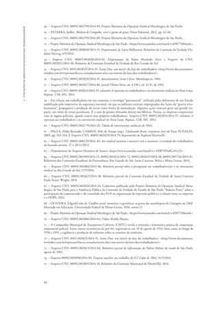 84 
2 - violações de direitos humanos dos trabalhadores 
49 – Arquivo CNV, 00092.002799/2014-09, Projeto Memória da Oposição Sindical Metalúrgica de São Paulo. 
50 – PATARRA, Judhit. Médicos de Cangaíba, viver é gostar de gente. Fênix Editorial, 2012. pp. 62-66. 
51 – Arquivo CNV, 00092.002799/2014-09, Projeto Memória da Oposição Sindical Metalúrgica de São Paulo. 
52 – Projeto Memória da Oposição Sindical Metalúrgica de São Paulo. <https://www.youtube.com/watch?v=kY077rMwjwk>. 
53 – Arquivo CNV, 00092.000810/2013-15, Depoimento de Lúcio Bellentani. Relatório da Comissão da Verdade Vla-dimir 
Herzog, 6/5/2014. 
54 – Arquivo CNV, 00092.002830/2014-01, Depoimento de Pedro Machado Alves e Arquivo da CNV, 
00092.002831/2014-48, Relatório da Comissão Estadual da Verdade do Rio Grande do Sul. 
55 – Arquivo CNV, 0092.002825/2014-91, Santo Dias: um mártir da luta dos trabalhadores <http://www.documentosre-velados. 
com.br/repressao/forcas-armadas/santo-dias-um-martir-da-luta-dos-trabalhadores/>. 
56 – Arquivo CNV, 00092.002826/2014-35, documentário Santo e Jesus, Metalúrgicos, 1984. 
57 – Arquivo CNV, 00092.002827/2014-80, jornal Última Hora, ed. 4.190 e ed. 41.91, de 1963. 
58 – Arquivo CNV, 00092.002815/2014-55, relatório A repressão aos trabalhadores e ao movimento sindical em Nova Lima, 
Raposos, CSB, MG. 2014. 
59 – Em relação aos trabalhadores em seu conjunto, a estratégia “psicossocial”, utilizada pelos defensores de um Estado 
mobilizado pelo imperativo da segurança nacional, em que os militares estavam impregnados das lições da “guerra revo-lucionária”, 
propugnava a produção do terror como forma de intimidação. Algumas ações visavam gerar um grande im-pacto, 
um efeito de terror paralisante. É o caso de prisões efetuadas dentro das fábricas. Nestas, as empresas cooperavam 
com os órgãos policiais, agindo contra seus próprios trabalhadores. Arquivo CNV, 00092.002815/2014-55, relatório A 
repressão aos trabalhadores e ao movimento sindical em Nova Lima, Raposos, CSB, MG. 2014. 
60 – Arquivo CNV, 00092.002779/2014-20, Tabela de intervenções sindicais de 1964. 
61 – PAULA, Hilda Rezende; CAMPOS, Nilo de Araujo (org.). Clodesmidt Riani: trajetória. Juiz de Fora: FUNALFA, 
2005, pp. 333-334. E Arquivo CNV, 00092.002829/2014-79, depoimento de Raphael Martinelli. 
62 – Arquivo CNV, 00092.000129/2014-40. Ato sindical unitário e encontro com a memória e a verdade dos trabalhadores 
da baixada santista, 27 e 28/11/2013. 
63 – Depoimentos do Arquivo Histórico de Santos <https://www.youtube.com/watch?v=-SAW55PmlGc#t=23>. 
64 – Arquivo CNV, 00092.001909/2014-15, 00092.001014/2014-72, 00092.002625/2014-38, 00092.001724/2014-01. 
Relatórios das Comissões Estaduais de Pernambuco, Rio Grande do Sul, Santa Catarina, Bahia e Minas Gerais, 2014. 
65 – Arquivo CNV, 00092.002802/2014-86, Relatório parcial sobre a perseguição aos trabalhadores(as) e ao movimento 
sindical no Rio Grande do Sul, 17/7/2014. 
66 – Arquivo CNV, 00092.002625/2014-38. Relatório parcial da Comissão Estadual da Verdade de Santa Catarina 
Paulo Stuart Wright, 2014. 
67 – Arquivo CNV, 00092.002828/2014-24. Caderneta publicada pelo Projeto Memória da Oposição Sindical Meta-lúrgica 
de São Paulo para a Audiência Pública da Comissão da Verdade do Estado de São Paulo “Rubens Paiva” sobre a 
participação do empresariado e do consulado dos EUA na organização da repressão política e a relação entre as empresas 
e o DOPS, 2014. 
68 – OLIVEIRA, Edgard Leite de. Conflito social, memória e experiência: as greves dos metalúrgicos de Contagem em 1968. 
Mestrado em Educação. Universidade Federal de Minas Gerais, 2010, anexo 11. 
69 – Projeto Memória da Oposição Sindical Metalúrgica de São Paulo. <https://www.youtube.com/watch?v=kY077rMwjwk>. 
70 – Arquivo CNV, 00092.002806/2014-64, Vídeo Alcídio Boano. 
71 – A Companhia Municipal de Transportes Coletivos (CMTC) revela a reiterada e sistemática prática de cooperação 
empresarial-policial. Entre outras ocorrências do pré-64, registram-se em 10 de agosto de 1954, bem como ao longo de 
1958 e 1959, a vigilância e produção de informes sobre as reuniões do sindicato. 
72 – Arquivo CNV, 0092.002825/2014-91. Santo Dias: um mártir da luta dos trabalhadores. <http://www.documentos-revelados. 
com.br/repressao/forcas-armadas/santo-dias-um-martir-da-luta-dos-trabalhadores/>. 
73 – Arquivo CNV, 00092.002813/2014-66, Relatório especial de informações da Polícia Militar do estado de São Paulo, 
agosto de 1983. 
74 – Arquivo 00092.003098/2014-89. Pesquisa auxiliar aos trabalhos do GT Golpe de 1964, 31/1/2014. 
75 – Arquivo CNV, 00092.002805/2014-10. Relatório da Comissão Municipal de Niterói/RJ, 2014. 
 