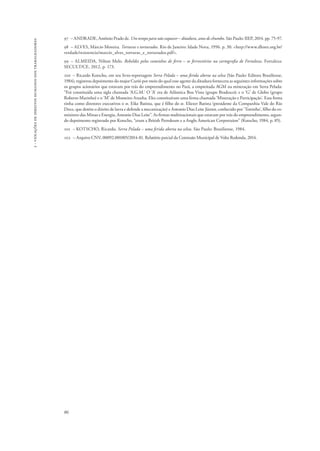 86 
2 - violações de direitos humanos dos trabalhadores 
97 – ANDRADE, Antônio Prado de. Um tempo para não esquecer – ditadura, anos de chumbo. São Paulo: IIEP, 2014. pp. 75-97. 
98 – ALVES, Márcio Moreira. Torturas e torturados. Rio de Janeiro: Idade Nova, 1996. p. 30. <http://www.dhnet.org.br/ 
verdade/resistencia/marcio_alves_torturas_e_torturados.pdf>. 
99 – ALMEIDA, Nilton Melo. Rebeldes pelos caminhos de ferro – os ferroviários na cartografia de Fortaleza. Fortaleza: 
SECULT/CE, 2012, p. 173. 
100 – Ricardo Kotscho, em seu livro-reportagem Serra Pelada – uma ferida aberta na selva (São Paulo: Editora Brasiliense, 
1984), registrou depoimento do major Curió por meio do qual esse agente da ditadura fornecera as seguintes informações sobre 
os grupos acionários que estavam por trás do empreendimento no Pará, a empreitada AGM na mineração em Serra Pelada: 
“Foi constituída uma sigla chamada ‘A.G.M.’ O ‘A’ era de Atlântica Boa Vista (grupo Bradesco); e o ‘G’ de Globo (grupo 
Roberto Marinho) e o ‘M’ de Monteiro Aranha. Eles constituíram uma firma chamada ‘Mineração e Participação’. Essa firma 
tinha como diretores executivos o sr. Eike Batista, que é filho do sr. Eliezer Batista (presidente da Companhia Vale do Rio 
Doce, que detém o direito de lavra e defende a mecanização) e Antonio Dias Leite Júnior, conhecido por ‘Toninho’, filho do ex-ministro 
das Minas e Energia, Antonio Dias Leite”. As firmas multinacionais que estavam por trás do empreendimento, segun-do 
depoimento registrado por Kotscho, “eram a British Petroleum e a Anglo American Corportaion” (Kotscho, 1984, p. 85). 
101 – KOTSCHO, Ricardo. Serra Pelada – uma ferida aberta na selva. São Paulo: Brasiliense, 1984. 
102 – Arquivo CNV, 00092.001005/2014-81. Relatório parcial da Comissão Municipal de Volta Redonda, 2014. 
 