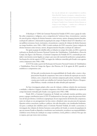 88 
3 - violações de direitos humanos dos camponeses 
Este texto foi elaborado sob a responsabilidade da conselheira 
Maria Rita Kehl. Pesquisas, investigações e redação foram desen-volvidas 
com a colaboração da Comissão Nacional da Verdade da 
Rede de Pesquisadores e Pesquisadoras1como parte das atividades 
do Grupo de Trabalho Graves Violações de Direitos Humanos no 
Campo ou contra Indígenas – e também com a colaboração de 
pesquisadores do Projeto República (UFMG).2 
A Resolução no 5/2012 da Comissão Nacional da Verdade (CNV) criou o grupo de traba-lho 
sobre camponeses e indígenas, com a competência de “esclarecer fatos, circunstâncias e autorias 
de casos de graves violações de direitos humanos, como torturas, mortes, desaparecimentos forçados, 
ocultação de cadáveres”, relacionados às populações do campo. O objetivo deste GT é identificar e tor-nar 
públicos estruturas, locais, instituições, circunstâncias e autorias de violação de direitos humanos 
no campo brasileiro, entre 1946 e 1988. A citada resolução da CNV caracteriza “graves violações de 
direitos humanos como torturas, mortes, desaparecimentos forçados, ocultação de cadáveres”. 
Em apoio ao grupo de trabalho sobre as violações no campo, foi criada, em 2012, a partir da 
realização em Brasília do Encontro Nacional Unitário dos Trabalhadores, Trabalhadoras e Povos do 
Campo, das Águas e das Florestas, a Comissão Camponesa da Verdade (CCV), constituída por enti-dades 
e movimentos sociais ligados ao campo e por uma rede nacional de professores e pesquisadores. 
Sua função foi a de dar suporte à CNV no resgate das violências cometidas pelo Estado e seus agentes 
contra camponeses entre 1946 e 1988. 
A CCV foi criada a partir da Declaração do Encontro Nacional Unitário de Trabalhadores 
e Trabalhadoras, Povos do Campo das Águas e das Florestas, de 22 de agosto de 2012, quando se 
estabeleceu o compromisso com: 
[A] luta pelo reconhecimento da responsabilidade do Estado sobre a morte e desa-parecimento 
forçado de camponeses, bem como os direitos de reparação aos seus fa-miliares, 
com a criação de uma comissão camponesa pela anistia, memória, verdade 
e justiça para incidir nos trabalhos da Comissão Especial sobre Mortos e Desapare-cidos 
Políticos, visando a inclusão de todos afetados pela repressão.3 
Ao fazer investigação própria sobre casos de violação e elaborar relatório dos movimentos 
e entidades, o objetivo é resgatar a memória camponesa a fim de dar mais visibilidade aos sujeitos do 
campo duramente vitimados pelo Estado e seus agentes entre 1946 e 1988. 
Desde 2013, a Comissão Camponesa da Verdade tem realizado reuniões periódicas para 
pensar e agregar contribuições junto à CNV. É fundamental ter claro que, apesar dos processos histó-ricos 
de luta por direitos e resistência à expropriação, há um esquecimento da história dos camponeses, 
tanto em relação ao seu protagonismo (na luta contra a ditadura) como nos processos de reparação. 
Questões teórico-conceituais, jurídicas e políticas, têm sido discutidas e são consideradas fundamen-tais 
para a condução dos trabalhos junto à Comissão Nacional Verdade, de modo a acrescentar, à 
investigação das violações de direitos humanos como política de Estado, os anseios da população de 
que este mesmo Estado se disponha a transformar suas instituições, reconhecer sua responsabilidade e 
estabelecer novas formas de condução no campo econômico, social, político e cultural. Para que não 
se esqueça, para que nunca mais aconteça. 
 