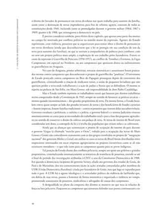 90 
3 - violações de direitos humanos dos camponeses 
o direito do lavrador de permanecer em terras devolutas nas quais trabalha para sustento da família, 
assim como a destinação de terras improdutivas para fins de reforma agrária, constam de todas as 
constituições desde 1946, incluindo tanto as promulgadas durante o governo militar (1964, 1967 e 
1969) quanto a de 1988, que reinaugurou a democracia no país. 
É preciso considerar também, para efeitos deste capítulo, que apenas uma parte das mortes 
no campo foi motivada por conflitos políticos no sentido maior da expressão. Agentes do Estado 
reprimiram, com violência, posseiros que se organizaram para tentar obter o direito de permanecer 
em terras devolutas (ainda que desconhecessem que a lei os protegia em sua condição de uso da 
terra para sustento das famílias), ou que se uniram a companheiros de pobreza para combater, com 
ou sem um projeto político mais amplo, a exploração de seu trabalho pelos fazendeiros. Foram os 
casos da repressão à Guerrilha de Porecatu (1950-1957), ao conflito de Trombas e Formoso, às Ligas 
Camponesas, em especial no Nordeste, ou aos camponeses que apoiaram direta ou indiretamente 
os guerrilheiros no Araguaia. 
No caso do Araguaia, prisões arbitrárias, torturas sistemáticas e assassinatos foram pratica-dos 
mesmo contra camponeses que desconheciam o projeto de guerrilha dos “paulistas”. O terrorismo 
de Estado praticado contra camponeses no Bico do Papagaio prosseguiu depois do extermínio dos 
guerrilheiros, criminalizando a criação de sindicatos rurais, a união de pequenos lavradores que não 
queriam perder a terra onde trabalhavam e a ação de padres e freiras que os defendiam. O mesmo se 
repetiu na prelazia de São Félix, em Mato Grosso, sob responsabilidade de dom Pedro Casaldáliga. 
Mas o Estado também reprimiu os trabalhadores rurais que lutaram por direitos trabalhistas 
recém-conquistados desde a Constituição de 1945, sempre no sentido de favorecer as práticas arcaicas – 
mesmo quando inconstitucionais – dos grandes proprietários de terra. Da mesma forma, o Estado brasi-leiro 
esteve quase sempre ao lado dos grandes invasores de terras e dos beneficiários de fraudes cartoriais 
– fossem empresas, fossem famílias tradicionais – contra os posseiros que tiravam delas sua sobrevivência. 
Governos estaduais e prefeituras, o exército e a polícia, o governo federal e o sistema Judiciário viraram 
sistematicamente as costas para as necessidades do trabalhador rural e para a luta dos pequenos agriculto-res 
no sentido de conservar o direito de cultivar um pedaço de terra. As terras do interior do Brasil eram 
consideradas sem dono, a contrapelo da lei e à revelia das populações que viviam nelas e as cultivavam. 
Ainda que as alianças que sustentaram o projeto de ocupação do interior do país durante 
o governo Vargas (a chamada “marcha para o Oeste”, voltada para a ocupação das terras de Mato 
Grosso e Goiás) não coincidissem exatamente com as dos grupos envolvidos no projeto de “integração 
nacional” dos governos Médici e Geisel, em ambos os casos as terras do Brasil foram distribuídas entre 
empresários interessados em tocar empresas agropecuárias ou projetos extrativistas como se ali não 
existissem moradores – o que vale tanto para os camponeses quanto para os povos indígenas. 
Tal posição do Estado diante dos conflitos pela terra, sempre em apoio aos grileiros e grandes 
proprietários, criminalizando sistematicamente as tentativas de resistência de posseiros, estende-se até 
o final do período das investigações atribuídas à CNV: o ano da Constituinte Democrática de 1988. 
Foi quando a democracia incipiente do governo Sarney, aliado aos governos dos estados de Goiás, do 
Pará e do Maranhão, deu seu consentimento tácito às ações armadas comandadas pelos membros da 
UDR (União Democrática Ruralista), criada por fazendeiros de Goiás, mas que logo se expandiu para 
todo o país. A UDR foi o agente ideológico e o articulador político da violência do latifúndio que, 
em defesa de suas terras, passou a fomentar de forma sistemática e organizada a violência no campo, 
promovendo assassinatos de posseiros, sindicalistas e advogados de causas dos camponeses. 
A desigualdade no plano da conquista dos direitos se manteve no que toca às relações de 
força na luta pela terra. Enquanto os camponeses que tentavam defender suas posses continuaram a ser 
 