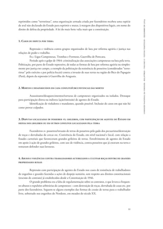 comissão nacional da verdade - relatório - volume ii - textos temáticos - dezembro de 2014 
reprimidos como “terroristas”, uma organização armada criada por fazendeiros recebeu uma espécie 
de aval não declarado do Estado para reprimir e matar, à margem dos dispositivos legais, em nome do 
direito de defesa da propriedade. A lei do mais forte valia mais que a constituição. 
91 
1. Casos de disputa por terra 
Repressão e violência contra grupos organizados de luta por reforma agrária e justiça nas 
relações de poder e trabalho. 
Ex.: Ligas Camponesas, Trombas e Formoso, Guerrilha de Porecatu. 
Período após o golpe de 1964: criminalização das associações camponesas na luta pela terra. 
Politização, por parte do Estado repressivo, de todas as formas de luta por reforma agrária ou simples-mente 
por justiça no campo, a exemplo da politização da resistência de posseiros (considerados “terro-ristas” 
pelo exército e por polícia locais) contra a invasão de suas terras na região do Bico do Papagaio 
(Pará), depois da repressão à Guerrilha do Araguaia. 
2. Mortos e desaparecidos em cada conflito/circunstâncias das mortes 
Assassinatos/desaparecimentos/torturas de camponeses organizados ou isolados. Destaque 
para participação direta ou indireta (ação/omissão) de agentes do Estado. 
Identificação de violadores e mandantes, quando possível. Inclusão de casos em que não há 
como provar culpados. 
3. Disputas localizadas de posseiros vs. grileiros, com participação de agentes do Estado em 
defesa dos grileiros ou em outros conflitos localizados pela terra 
Fazendeiros vs. posseiros/invasão de terras de posseiros pelo gado dos pecuaristas/destruição 
de roças e derrubadas de cercas etc. Conivência do Estado, em nível nacional e local, com relação a 
fraudes cartoriais que favoreceram grandes grileiros de terras. Envolvimento de agentes do Estado 
em apoio à ação de grandes grileiros, com uso de violência, contra posseiros que já estavam na terra e 
tentaram defender suas lavouras. 
4. Abusos e violências contra trabalhadores autorizados a cultivar roças dentro de grandes 
propriedades rurais 
Repressão com participação de agentes do Estado nos casos de resistência de trabalhadores 
de engenhos e grandes fazendas a ações de despejo sumário, sem respeito aos direitos constitucionais 
(rescisão de contrato) já estabelecidos desde a Constituição de 1946. 
O grande problema era a falta de regulamentação sobre os contratos, o que levava a frequen-tes 
abusos e expulsões arbitrárias de camponeses – com destruição de roças, derrubada de casas etc. por 
parte dos fazendeiros. Seguem-se alguns exemplos das formas de cessão de terras para o trabalhador 
livre, sobretudo nos engenhos do Nordeste, em meados do século XX. 
 