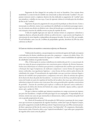 92 
3 - violações de direitos humanos dos camponeses 
Pagamento de foro (aluguel de um pedaço de terra) ao fazendeiro. Uma variante desta 
modalidade é a cessão de dias de trabalho não remunerado ao dono da fazenda (“cambão”). Os cam-poneses 
tentavam resistir a exigências abusivas dos dias dedicados ao pagamento do “cambão” para 
não prejudicar o trabalho em suas roças. Casos de repressão violenta às reivindicações dos devedores 
do foro ou do “cambão”. 
Pagamento de parceria: pagamento de uma parcela da produção ao dono da terra. Como a 
mensuração era arbitrária, muitas vezes a produção do trabalhador era insuficiente para pagar a parce-ria 
e ele contraía uma dívida em dinheiro com o dono da fazenda que se acumulava ano após ano, até 
criar situações concretas de trabalho escravo ou pena de expulsão da terra. 
A falta de respaldo legal para tais tipos de contrato tornava os camponeses vulneráveis a 
exigências abusivas, sob pena de perder o direito ao cultivo da terra – o que ocorria com frequência. A 
concentração de terras impedia a independência do pequeno lavrador. No ano de 1961, por exemplo, 
70 mil latifúndios, entre cerca de 2 milhões de propriedades agrícolas, detinham 62,33% das terras 
cultiváveis no Brasil.6 
5. Casos de violência em resposta a demandas da Justiça do Trabalho 
Violência dos fazendeiros, com participação ou conivência de agentes do Estado, em resposta 
a reivindicações de direitos trabalhistas por parte dos camponeses – reajustes de salário, férias, 13º, 
assim como as já mencionadas tentativas de negociar o “cambão” e outras modalidades de exploração 
do trabalhador residente em grandes fazendas. 
Obs.: O desrespeito às normas trabalhistas já estabelecidas por lei e a concentração de 
terras nas mãos de poucos proprietários não constituem graves violações de direitos humanos. 
Incluo estas informações no relatório para permitir a compreensão dos conflitos que motivaram 
a formação das Ligas Camponesas, de sindicatos camponeses e outras formas de organização 
menos conhecidas, mas igualmente legítimas – como formas de luta coletiva pelos direitos do 
trabalhador do campo. O entendimento da regularidade com que ocorriam contratos ilegais e 
abusivos de trabalho entre proprietários e camponeses sem-terra, além da omissão dos agentes 
da lei diante do abuso de poder dos fazendeiros – ou mesmo do uso da força armada de represen-tantes 
do Estado em ações de expulsão de famílias de lavradores das roças que cultivavam para 
subsistência depois de muitos anos (cuja posse lhes seria garantida pelas seguidas constituições 
do período) –, haverão de contribuir para explicar a violência da repressão contra sindicatos e 
organizações de defesa dos direitos do homem do campo, incluindo a Igreja católica, especial-mente 
após o golpe de 1964. 
Há que se observar também que inúmeros assassinatos no campo ocorreram em resposta, 
por parte dos fazendeiros, a simples reivindicações legais de seus empregados. A impunidade dos cri-minosos, 
mesmo nos casos em que testemunhas os denunciaram, indica a conivência do poder local 
com os grandes proprietários de terras. 
Ex.: Diário de Pernambuco de 9 de novembro de 1963 noticia o assassinato de cinco campo-neses 
que recorreram ao proprietário do engenho Estreliana, senhor José Lopes da Siqueira Campos, 
para pedir o pagamento atrasado da diferença salarial. Argumentaram que seus filhos estariam passan-do 
fome e gostariam de lhes dar de comer ao menos “um feijãozinho”. Os camponeses, desarmados, 
foram mortos a bala. O jornal se refere a uma “rajada de metralhadora”, o que indica que o proprietário 
do engenho talvez usasse arma da polícia.7 
 