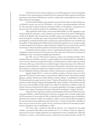 94 
3 - violações de direitos humanos dos camponeses 
A oferta de terras atraiu muitos camponeses, mas também despertou os interesses de grandes 
fazendeiros. Com o apoio do governo estadual do Paraná, na gestão de Moisés Lupion esses fazendeiros 
apresentavam documentos falsificados por cartórios, comprovando a propriedade das terras. Prática 
ilegal conhecida como grilagem. 
Em 1944, foram fundadas as duas primeiras associações de lavradores na região de Porecatu, 
a de Ribeirão Tenente, com cerca de 270 famílias, e a de Guaraci, com aproximadamente 200 famí-lias. 
Elas antecedem às Ligas Camponesas de Francisco Julião, em Pernambuco, e inauguraram um 
processo intenso de criação de associações de trabalhadores rurais em todo o Brasil.13 
Após a queda de Getúlio Vargas e do interventor Manoel Ribas, em 1945, engenheiros e agri-mensores 
do Paraná começaram a cortar e demarcar uma área em Porecatu de mais de 1.000 alqueires, 
em lotes de 40 alqueires cada, mas que foram concedidos a apenas cinco famílias de posseiros. O lotea-mento 
foi suspenso e retomado após a posse do governador Moisés Lupion (1946-1950 e 1956-1960), 
que decuplicou o tamanho das demarcações e anunciou que o governo do Paraná estava vendendo essas 
novas glebas. O ilícito legalizado foi viabilizado pela articulação dos grileiros com os cartórios da região 
e as forças do poder local: prefeituras e agentes do governo estadual. Essas novas demarcações de terras 
incentivavam a vinda de fazendeiros paulistas interessados em formar grandes fazendas de café. 
Os posseiros sofreram ameaças e torturas, sendo forçados por jagunços, policiais, militares 
e delegados a assinar documentos de cessão das terras. Para resistir, eles se reuniram em associações de 
trabalhadores rurais e contrataram advogados para defendê-los. 
Em 1946, cerca de 1.500 posseiros fecharam a rodovia entre Presidente Prudente (SP) e 
Londrina (PR), para sensibilizar o governo e a opinião pública acerca das demandas dos trabalhadores 
rurais. Com isso, além das associações de lavradores, a resistência passou a receber o apoio do comércio 
e de setores médios que se desenvolviam nas cidades da região. Apesar das ameaças e das violências de 
jagunços a mando de grileiros, a resistência começava de forma pacífica. Os posseiros reuniram provas 
para assegurar as comprovações jurídicas da ocupação inicial das terras. No entanto, juízes desfavorá-veis 
aos trabalhadores definiam indenizações irrisórias, imediatamente recusadas pelos camponeses. 
Segundo Angelo Priori,14 o começo da resistência armada em Porecatu ocorreu em 28 de 
agosto de 1947, durante a invasão noturna a uma fazenda na cidade de Guaraci. Doze homens armados, 
jagunços e policiais, liderados por Antônio Barbosa, tentaram expulsar os trabalhadores da fazenda. 
Tal enfrentamento levou quatro posseiros à morte.15 Francisco Bernardo dos Santos, um dos líderes dos 
posseiros e membro da Liga Camponesa de Jaguapitã (PR), viajou a Curitiba e ao Rio de Janeiro levando 
uma carta ao então presidente Getúlio Vargas, com o objetivo de solucionar os conflitos na região. Ao 
retornar, foi preso por policiais de São Paulo, teve suas pernas quebradas e foi entregue ao jagunço José 
Celestino, que o matou. O assassinato de Francisco Bernardo foi considerado o “estopim” da revolta. 
A partir de 1947, os posseiros já tinham se aproximado dos militantes do Partido Comunista, 
como João Saldanha e o líder Manoel Jacinto Corrêa, que conseguiu, junto ao comitê estadual, apoio 
do PCB aos posseiros. Em novembro de 1948, os militantes do PCB conseguiram que os trabalhadores 
aderissem à luta armada no conflito com os grileiros,16 embora o interesse do partido fosse apropriar-se 
da causa dos posseiros para implementar essa forma de luta e as técnicas de guerrilha, entendidas na 
época como um meio de alcançar o poder. Por isso a resistência em Porecatu foi marcada por aproxi-mações 
e divergências entre os trabalhadores e o PCB. 
Teve início, então, o projeto de Guerrilha de Porecatu, com a formação de três grupos 
armados e um quartel. Pelos relatos, uma estimativa de 15 a, no máximo, 20 pessoas chegaram a 
possuir porte de armas na região, geralmente em acampamentos na mata, montados para a defesa dos 
territórios; no entanto, a movimentação causava a impressão de um grupo fortemente armado. Em 
 