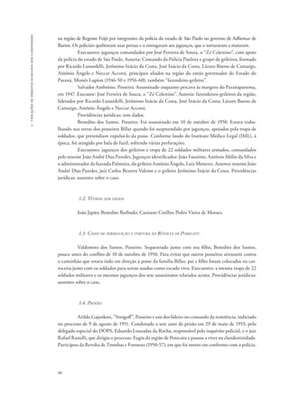 96 
3 - violações de direitos humanos dos camponeses 
na região de Regente Feijó por integrantes da polícia do estado de São Paulo no governo de Adhemar de 
Barros. Os policiais quebraram suas pernas e o entregaram aos jagunços, que o torturaram e mataram. 
Executores: jagunços comandados por José Ferreira de Souza, o “Zé Celestino”, com apoio 
da polícia do estado de São Paulo. Autoria: Comando da Polícia Paulista e grupo de grileiros, formado 
por Ricardo Lunardelli, Jerônimo Inácio da Costa, José Inácio da Costa, Lázaro Bueno de Camargo, 
Antônio Ângelo e Neccar Accorsi, principais aliados na região do então governador do Estado do 
Paraná, Moisés Lupion (1946-50 e 1956-60), também “fazendeiro-grileiro”. 
Salvador Ambrósio. Posseiro. Assassinado enquanto pescava às margens do Paranapanema, 
em 1947. Executor: José Ferreira de Souza, o “Zé Celestino”. Autoria: fazendeiros-grileiros da região, 
liderados por Ricardo Lunardelli, Jerônimo Inácio da Costa, José Inácio da Costa, Lázaro Bueno de 
Camargo, Antônio Ângelo e Neccar Accorsi. 
Providências jurídicas: sem dados. 
Benedito dos Santos. Posseiro. Foi assassinado em 10 de outubro de 1950. Estava traba-lhando 
nas terras dos posseiros Billar quando foi surpreendido por jagunços, apoiados pela tropa de 
soldados, que pretendiam expulsá-lo da posse. Conforme laudo do Instituto Médico Legal (IML), à 
época, foi atingido por bala de fuzil, sofrendo várias perfurações. 
Executores: jagunços dos grileiros e tropa de 22 soldados militares armados, comandados 
pelo tenente João André Dias Paredes. Jagunços identificados: João Faustino, Antônio Abílio da Silva e 
o administrador da fazenda Palmeira, do grileiro Antônio Ângelo, Luiz Menezes. Autores: tenente João 
André Dias Paredes, juiz Carlos Bezerra Valente e o grileiro Jerônimo Inácio da Costa. Providências 
jurídicas: ausentes sobre o caso. 
1.2. Vítimas sem dados 
João Japão; Benedito Barbudo; Cassiano Coelho; Pedro Vieira de Moraes. 
1.3. Casos de perseguição e tortura na Revolta de Porecatu 
Valdomiro dos Santos. Posseiro. Sequestrado junto com seu filho, Benedito dos Santos, 
pouco antes do conflito de 10 de outubro de 1950. Para evitar que outros posseiros atirassem contra 
o caminhão que estava indo em direção à posse da família Billar, pai e filho foram colocados na car-roceria 
junto com os soldados para serem usados como escudo vivo. Executores: a mesma tropa de 22 
soldados militares e os mesmos jagunços dos sete assassinatos relatados acima. Providências jurídicas: 
ausentes sobre o caso. 
1.4. Prisões 
Arildo Gajardoni, “Strogoff”. Posseiro e um dos líderes no comando da resistência, indiciado 
no processo de 9 de agosto de 1951. Condenado a sete anos de prisão em 29 de maio de 1953, pelo 
delegado especial do DOPS, Eduardo Louzadas da Rocha, responsável pelo inquérito policial, e o juiz 
Rafael Rastelli, que dirigiu o processo. Fugiu da região de Porecatu e passou a viver na clandestinidade. 
Participou da Revolta de Trombas e Formoso (1950-57), em que foi morto em confronto com a polícia. 
 