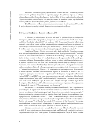98 
3 - violações de direitos humanos dos camponeses 
Executores das torturas: jagunço José Celestino. Autores: Ricardo Lunardelli e Jerônimo 
Inácio da Costa (grileiros). Executores do sequestro: jagunços dos grileiros e tropa de 22 soldados 
militares. Jagunços identificados: João Faustino, Antônio Abílio da Silva e o administrador da fazenda 
Palmeira, do grileiro Antônio Ângelo, Luiz Menezes. Autores do sequestro: tenente João André Dias 
Paredes, juiz Carlos Bezerra Valente e o grileiro Jerônimo Inácio da Costa. 
Desdobramentos: foi dado como morto, mas reapareceu em 16 de fevereiro de 1951, no Rio 
de Janeiro, levando um abaixo-assinado dos posseiros ao então presidente Dutra. 
2. Revolta de Pato Branco – Sudoeste do Paraná, 1957 
A reivindicação dos integrantes do levante pela posse da terra tem origem na disputa entre 
três empresas grileiras sobre as propriedades, incorporadas ao patrimônio nacional por Getúlio Vargas, 
em 1940: a Clevelândia Industrial (CITLA, criada em 1951), Apucarana e Comercial Ltda. (criadas 
em 1956). A partir desse levante, as glebas Missões e Chopim comportaram fatos até então inéditos na 
história do país, como a concessão de anistia para crimes comuns e a primeira declaração de que áreas 
de conflito seriam caracterizadas como de utilidade pública para fins de desapropriação.19 
As glebas de Missões e Chopim estavam sub judice desde que Getúlio Vargas incorporara as 
terras, mas herdaram dívidas dos proprietários anteriores (vítimas de grilagem de terras pela Companhia 
Estradas de Ferro São Paulo-Rio Grande, subsidiária da Brasil Railway Company); por isso, as nego-ciações 
de títulos estariam inválidas até a resolução do processo de pagamento das dívidas, sendo que o 
estatuto dos habitantes das propriedades em litígio, mesmo os colonos oficializados pela Cango, era o 
de posseiro. A partir de 1956, não só a CITLA, mas a Cango também ameaçava cobrar por escrituras. 
No entanto, como ocorreu a Revolta de 57, as determinações do Relatório da Cango (transformada em 
núcleo colonial, com objetivo de cobrar prestações pelo usufruto da terra) não foram postas em práti-ca. 
20 Moyses Lupion, governador eleito em 1956, revogou a sanção que o ex-governador Bento Munhoz 
da Rocha Neto havia feito sobre o recolhimento dos impostos de transmissão de imóveis, a Sisa. Já o 
anteprojeto, que negava a transação entre a Superintendência das Empresas Incorporadas ao Patrimônio 
Nacional (SEIPN) e a CITLA, não pôde, nesse momento, ser aprovado por Juscelino Kubitschek sob 
“ameaça de rompimento” entre o PSD estadual e nacional.21 Acrescentadas a essas ações, duas compa-nhias 
foram criadas por Lupion, o que, de acordo com Colnaghi, “teve tripla finalidade: pagar dívidas 
da campanha eleitoral, afastar a CITLA do centro dos acontecimentos e enganar os colonos que, cientes 
da ilegalidade da posse da CITLA, não queriam com ela negociar”.22 
Em março de 1957, os representantes dos posseiros Rosalino Albano da Costa e Augusto Pereira 
levaram à capital da República um abaixo-assinado em que mais de 2 mil pessoas em Santo Antônio do 
Sudoeste reivindicavam soluções para a regularização dos posseiros e para a saída dos jagunços da região.26 
Após o envio do abaixo-assinado ao presidente Juscelino Kubitschek, Rosalino Albano da Costa teve que 
fugir para o sertão, abandonando a mulher e 13 filhos.23 Iria Gomes ressalta que o abaixo-assinado foi “a 
última tentativa coletiva de se conseguir uma solução pela via legal”. O assassinato do vereador Pedrinho 
Barbeiro pelo jagunço “Pé de Chumbo” em maio de 1957, por ordem da Cia. Comercial,24 fez com que 
uma nova figura se tornasse expressiva na luta em favor da causa dos posseiros: o advogado Edu Potiguara 
Publitz, vítima de ameaças de morte e preso por ordem da chefatura de polícia. 
Ainda em setembro deste ano, o advogado denuncia no jornal O Estado do Paraná: é voz corrente 
na cidade de Santo Antonio que uma viúva, ao querer defender sua filha única de tentativa de violação pelos 
cangaceiros da Cia. Apucarana, em Capanema, foi assassinada a pauladas. Um pai de família achava-se 
 