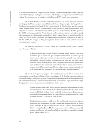 13 – casos emblemáticos 
to, encontravam-se exilados no Uruguai. Em 29 de setembro, Manoel Raimundo voltou a Porto Alegre com 
o suboficial Leony Lopes. Ele foi quem o apresentou a Edu Rodrigues, civil que fazia parte do Movimento 
Nacional Revolucionário, mas na verdade era um infiltrado do DOPS naquele grupo nacionalista. 
602 
18. Valdetar Antônio Dorneles, líder da Guerrilha de Três Passos, disse que, meses de-pois 
do golpe de 1964, o sargento Manoel Raimundo Soares chegou à região (de Campo Novo e 
Três Passos, noroeste do Rio Grande do Sul) como emissário de Brizola e disse que eles se prepa-rassem 
para um futuro levante.19 Manoel tinha 30 anos quando foi preso arbitrariamente pelos 
sargentos do Exército Carlos Otto Bock e Nilton Aguiadas, em 11 de março de 1966, por volta 
das 17h30, em frente ao auditório Araújo Vianna, em Porto Alegre. A prisão teria sido ordenada 
pelo comandante da 6a Companhia, capitão Darci Gomes Frange. Ele foi levado à Companhia de 
Polícia do Exército, e de lá transferido para o Departamento de Ordem Política e Social (DOPS-RS). 
No DOPS, foi entregue ao delegado de plantão Enir Barcelos da Silva, sendo lá torturado 
por mais de uma semana. 
19. Há várias testemunhas da tortura sofrida por Manoel Raimundo, como o também 
preso Aldo Alves Oliveira: 
O depoente declara que o mesmo [Manoel Raimundo Soares] mostrava vários sinais 
de sevícias; que na ocasião, em que o sargento estava sentado no corredor que dá 
acesso à cela, verificou que o mesmo estava sem camisa, deixando ver as marcas de 
queimaduras e sinais de violento espancamento a tal ponto que não podia engolir 
alimentos sólidos, razão pela qual tanto o depoente como os outros presos forne-ciam, 
do leite que lhes era enviado por familiares, alguma porção para alimentar o 
sargento Manoel Raimundo Soares. Declara o depoente que o quadro acima descri-to 
foi presenciado não somente por ele, mas também por outros prisioneiros.20 
20. Em 19 de março, foi levado para a ilha-presídio do rio Guaíba. De lá, escreveu várias 
cartas para sua esposa, Elizabeth Chalupp Soares, chamada por ele de Betinha, pedindo providências 
para sua libertação. A última das cartas, de 25 de junho de 1966, foi publicada no Jornal do Brasil, em 
4 de setembro daquele ano. A censura à imprensa ainda não estava imposta, o que possibilitou a ampla 
divulgação desse caso, com grande repercussão à época. Dizia a carta: 
A quem interessar possa – Eu, abaixo assinado, brasileiro com trinta anos de idade, 
residente na rua Coelho Lisboa no 30, ap. 102, Osvaldo Cruz, Rio de Janeiro, casado 
com a sra. Elizabeth Chalupp Soares, conhecida afetivamente por Betinha, ex-sar-gento 
do Exército, de cujas fileiras fui expurgado (para honra minha) após o golpe 
de Estado ocorrido a 1o de abril de 1964, declaro: 
Paradoxalmente, recuperei a saúde nesta ilha-presídio onde me encontro hoje, de-pois 
de ter sido selvagemente seviciado e massacrado durante oito dias no quartel 
da 6a Companhia de Polícia do Exército e nas salas da DOPS no “Palácio da Polícia 
Civil”, à avenida João Pessoa. Minha vista esquerda, porém, infelizmente creio tê-la 
perdido parcialmente, após uma borrachada no supercílio correspondente, aplicada 
pelo 1o tenente Nunes, da PE. 
 