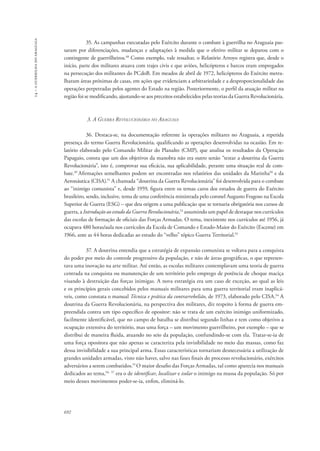 14 – a guerrilha do araguaia 
692 
35. As campanhas executadas pelo Exército durante o combate à guerrilha no Araguaia pas-saram 
por diferenciações, mudanças e adaptações à medida que o efetivo militar se deparou com o 
contingente de guerrilheiros.48 Como exemplo, vale ressaltar, o Relatório Arroyo registra que, desde o 
início, parte dos militares atuava com trajes civis e que aviões, helicópteros e barcos eram empregados 
na persecução dos militantes do PCdoB. Em meados de abril de 1972, helicópteros do Exército metra-lharam 
áreas próximas de casas, em ações que evidenciam a arbitrariedade e a desproporcionalidade das 
operações perpetradas pelos agentes do Estado na região. Posteriormente, o perfil da atuação militar na 
região foi se modificando, ajustando-se aos preceitos estabelecidos pelas teorias da Guerra Revolucionária. 
3. A Guerra Revolucionária no Araguaia 
36. Destaca-se, na documentação referente às operações militares no Araguaia, a repetida 
presença do termo Guerra Revolucionária, qualificando as operações desenvolvidas na ocasião. Em re-latório 
elaborado pelo Comando Militar do Planalto (CMP), que analisa os resultados da Operação 
Papagaio, consta que um dos objetivos da manobra não era outro senão “testar a doutrina da Guerra 
Revolucionária”, isto é, comprovar sua eficácia, sua aplicabilidade, perante uma situação real de com-bate. 
49 Afirmações semelhantes podem ser encontradas nos relatórios das unidades da Marinha50 e da 
Aeronáutica (CISA).51 A chamada “doutrina da Guerra Revolucionária” foi desenvolvida para o combate 
ao “inimigo comunista” e, desde 1959, figura entre os temas caros dos estudos de guerra do Exército 
brasileiro, sendo, inclusive, tema de uma conferência ministrada pelo coronel Augusto Fragoso na Escola 
Superior de Guerra (ESG) – que deu origem a uma publicação que se tornaria obrigatória nos cursos de 
guerra, a Introdução ao estudo da Guerra Revolucionária,52 assumindo um papel de destaque nos currículos 
das escolas de formação de oficiais das Forças Armadas. O tema, inexistente nos currículos até 1956, já 
ocupava 480 horas/aula nos currículos da Escola de Comando e Estado-Maior do Exército (Esceme) em 
1966, ante as 44 horas dedicadas ao estudo do “velho” tópico Guerra Territorial.53 
37. A doutrina entendia que a estratégia de expansão comunista se voltava para a conquista 
do poder por meio do controle progressivo da população, e não de áreas geográficas, o que represen-tava 
uma inovação na arte militar. Até então, as escolas militares contemplavam uma teoria de guerra 
centrada na conquista ou manutenção de um território pelo emprego de potência de choque maciça 
visando à destruição das forças inimigas. A nova estratégia era um caso de exceção, ao qual as leis 
e os princípios gerais concebidos pelos manuais militares para uma guerra territorial eram inaplicá-veis, 
como constata o manual Técnica e prática da contrarrebelião, de 1973, elaborado pelo CISA.54 A 
doutrina da Guerra Revolucionária, na perspectiva dos militares, diz respeito à forma de guerra em-preendida 
contra um tipo específico de opositor: não se trata de um exército inimigo uniformizado, 
facilmente identificável, que no campo de batalha se distribui segundo linhas e tem como objetivo a 
ocupação extensiva do território, mas uma força – um movimento guerrilheiro, por exemplo – que se 
distribui de maneira fluida, atuando no seio da população, confundindo-se com ela. Tratar-se-ia de 
uma força opositora que não apenas se caracteriza pela invisibilidade no meio das massas, como faz 
dessa invisibilidade a sua principal arma. Essas características tornariam desnecessária a utilização de 
grandes unidades armadas, visto não haver, salvo nas fases finais do processo revolucionário, exércitos 
adversários a serem combatidos.55 O maior desafio das Forças Armadas, tal como aparecia nos manuais 
dedicados ao tema,56, 57 era o de identificar, localizar e isolar o inimigo na massa da população. Só por 
meio desses movimentos poder-se-ia, enfim, eliminá-lo. 
 
