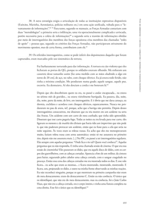 693 
comissão nacional da verdade – relatório – volume i – dezembro de 2014 
38. A nova estratégia exigia a articulação de todas as instituições repressivas disponíveis 
(Exército, Marinha, Aeronáutica, polícias militares etc.) em uma ação unificada, voltada para o “le-vantamento 
de informações”.58, 59 Para tanto, segundo os manuais, as Forças Armadas contariam com 
duas “metodologias”: a primeira seria a infiltração, uma via operacionalmente complicada e arriscada, 
porém necessária para a coleta de informações;60 a segunda seria a reunião de informações obtidas 
por meio de interrogatórios dos membros das forças opositoras e/ou membros das chamadas “redes 
de apoio” – pessoas que, segundo os critérios das Forças Armadas, não participavam ativamente do 
movimento opositor, mas de certa forma, contribuíam com ele.61 
39. Os referidos interrogatórios, como se pode inferir dos depoimentos daqueles que foram 
capturados, eram marcados pelo uso sistemático da tortura. 
Fui barbaramente torturado para dar informação. A tortura era tão violenta que eles 
fecharam as portas do QG, porque os soldados estavam olhando. Me enfiaram um 
cassetete desse tamanho assim [faz uma medida com as mãos aludindo a algo em 
torno de 20 cm], de aço, no rabo, com choque elétrico. Eu já estava todo ferido, não 
tinha a mínima condição. Me penduram numa grade; aquele sangue, aquele pus, 
escorria. Eu desmaiava. Aí eles desciam a corda e me botavam lá.62 
Depois que eles descobriram quem eu era, eu passei a andar encapuzada... eu estava 
no sétimo mês de gravidez... eu estava visivelmente barriguda. Eu passava, dia, noite, 
dia, noite, parte da noite, de leve, em interrogatório. E é óbvio que me dava cansaço, eu 
dormia, cochilava e acordava com choques elétricos, espancamentos. Nunca me pen-duraram 
no pau de arara, né?, porque, acho que a barriga não permitia. Depois desses 
interrogatórios consecutivos, me disseram que eu iria morrer em um acidente na serra 
das Araras. Um acidente com um carro do meu cunhado, que tinha sido apreendido. 
Disseram que esse carro pegaria fogo. Todas as noites eu era levada para esse carro, eles 
ligavam os motores e de manhã eles diziam que havia tido um imprevisto que não pode 
ir, que não puderam provocar um acidente, então que eu fosse para a cela que seria na 
noite seguinte. Às vezes eram as roletas russas. Eu acho que eles me menosprezavam 
muito, faziam roleta russa com arma automática: então só me assustava no primeiro 
tiro, depois não me assustava mais. [...] No PIC, eu passei a ter interrogatórios regulares. 
Eles sempre com aquelas perguntas: “Onde fica o rio tal? Quem você conhece?”. Aquelas 
perguntas que eu não respondia. E tinha uma chamada sessão de cinema. O que era essa 
sessão de cineminha? Eles passavam os slides, que era aquele disco de slides, com os cor-pos 
dos guerrilheiros, com as cabeças cortadas. Aparecia a foto de um militar, da cintura 
para baixo, segurando pelos cabelos uma cabeça cortada, com o sangue coagulado no 
pescoço. Então essa cena das cabeças cortadas me era mostrada todos os dias. E esse rolo 
ficava... eu acho que eram as mesmas... e ficava mostrando, mostrando, mostrando. E 
ficava, um, projetando os slides, e outro na minha frente observando as minhas reações. 
Eu não reconheci ninguém, porque os que morreram na primeira campanha não eram 
do meu destacamento, eram do destacamento C. Então eu não conhecia. O único que 
eu identifiquei, que não era do meu destacamento, mas eu conhecia, foi o João Carlos 
Haas, que não era a cabeça cortada, era o corpo inteiro, e tinha uma fratura completa na 
coxa direita. Esse foi o único que eu identifiquei.63 
 