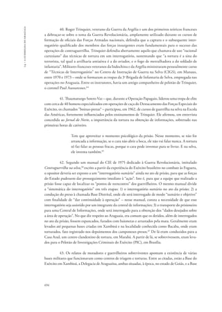 14 – a guerrilha do araguaia 
694 
40. Roger Trinquier, veterano da Guerra da Argélia e um dos primeiros teóricos franceses 
a debruçar-se sobre o tema da Guerra Revolucionária, amplamente utilizado durante os cursos de 
formação de oficiais das Forças Armadas nacionais, defendia que a captura e o subsequente inter-rogatório 
qualificado dos membros das forças insurgentes eram fundamentais para o sucesso das 
operações de contraguerrilha. Trinquier defendia abertamente aquilo que chamava de uso “racional 
cartesiano” das técnicas de tortura em um interrogatório, sustentando que “a tortura é a sina do 
terrorista, tal qual a artilharia antiaérea é a do aviador, e o fogo de metralhadora a do soldado de 
infantaria”. Militares franceses veteranos da Indochina e da Argélia ministraram pessoalmente curso 
de “Técnicas de Interrogatório” no Centro de Instrução de Guerra na Selva (CIGS), em Manaus, 
entre 1970 e 1973 – onde se formaram as tropas da 3a Brigada de Infantaria de Selva, empregada nas 
operações no Araguaia. Entre os instrutores, havia um antigo companheiro de pelotão de Trinquier, 
o coronel Paul Aussaresses.64 
41. Thaumaturgo Sotero Vaz – que, durante a Operação Papagaio, liderou uma tropa de elite 
com cerca de 40 homens especializados em operações de caça do Destacamento das Forças Especiais do 
Exército, os chamados “boinas-pretas“ – participou, em 1962, de cursos de guerrilha na selva na Escola 
das Américas, fortemente influenciados pelos ensinamentos de Trinquier. Ele afirmou, em entrevista 
concedida ao Jornal do Norte, a importância da tortura na obtenção de informações, sobretudo nas 
primeiras horas de cativeiro. 
Tem que aproveitar o momento psicológico da prisão. Nesse momento, se não for 
arrancada a informação, se o cara não abrir a boca, ele não vai falar nunca. A tortura 
só faz falar as pessoas fracas, porque o cara pode inventar para se livrar. E na selva, 
ele inventa também.65 
42. Segundo um manual do CIE de 1975 dedicado à Guerra Revolucionária, intitulado 
Contraguerrilha na selva,66 escrito a partir da experiência do Exército brasileiro no combate às Foguera, 
o opositor deveria ser exposto a um “interrogatório sumário” ainda no ato de prisão, para que as forças 
do Estado pudessem dar prosseguimento imediato à “ação”. Isto é, para que a equipe que realizado a 
prisão fosse capaz de localizar os “pontos de reencontro” dos guerrilheiros. O mesmo manual divide 
a “sistemática do interrogatório” em três etapas: 1) o interrogatório sumário no ato da prisão; 2) a 
condução do preso à chamada Base Distrital, onde ele será interrogado de modo “sumário e objetivo” 
com finalidade de “dar continuidade à operação” – nesse manual, consta a necessidade de que esse 
interrogatório seja assistido por um integrante da central de informações; 3) o transporte do prisioneiro 
para uma Central de Informações, onde será interrogado para a obtenção dos “dados desejados sobre 
a área de operação”. No que diz respeito ao Araguaia, era comum que os detidos, além de interrogados 
no ato da prisão, fossem espancados, furados com baionetas e arrastados pela mata. Geralmente eram 
levados até pequenas bases criadas em Xambioá e na localidade conhecida como Bacaba, onde eram 
torturados, fato registrado nos depoimentos dos camponeses presos.67 De lá eram conduzidos para a 
Casa Azul, um centro clandestino de tortura, em Marabá. A partir de lá, se sobrevivessem, eram leva-dos 
para o Pelotão de Investigações Criminais do Exército (PIC), em Brasília. 
43. Os relatos de moradores e guerrilheiros sobreviventes apontam a existência de várias 
bases militares que funcionavam como centros de triagem e torturas. Entre as citadas, estão a Base do 
Exército em Xambioá, a Delegacia de Araguaína, ambas situadas, à época, no estado de Goiás, e a Base 
 
