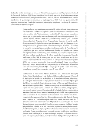 695 
comissão nacional da verdade – relatório – volume i – dezembro de 2014 
da Bacaba, em São Domingos, no estado do Pará. Além dessas, destaca-se o Departamento Nacional 
de Estradas de Rodagem (DNER), em Marabá, no Pará. O local, que servia de fachada para operações 
do Exército, ficou conhecido pelos prisioneiros como Casa Azul, um dos mais emblemáticos centros 
clandestinos do aparato repressivo montado na região a partir de 1964. Todo esse aparato militar de 
repressão, montado pelo Estado, foi responsável por torturas, assassinatos e ocultação de cadáveres, 
como apontam os relatos a seguir: 
Eu não lembro se uns três dias ou quatro dias [de prisão], o irmão Vanu, chegaram 
com ele de novo e um bocado de preso. E o irmão Vanu entrou lá dentro e disse para 
mim, na minha cela: “Irmã, mataram o irmão Alfredo”. Eles estavam matando os 
porcos, que eu tinha muito porco, e eles estavam lá matando os porcos mais eles. 
Estavam presos o Alfredo, o Zé Carlos [André Grabois], o Zébão [João Gualberto 
Calatrone] e o João Araguaia. O João Araguaia fugiu. Ele estava de guarda quando 
eles entraram, e aí ele fugiu. Foram eles que deram a notícia lá fora. Para mim eu sa-bia 
logo no outro dia, porque quando o irmão Vanu chegou, ele entrou e foi lá onde 
eu estava. Eu estava na cela com mais duas mulheres, a mulher do Pedro Carretel e 
a irmã Joana, que mora aqui em São Domingos. Um dos três soldados, que chegou 
com o preso com um saco na cabeça, disse para mim, lá na Bacaba: “Aquele seu ma-rido 
tinha a cabeça grande, homem da cabeça grande. Eu vi ele na mata. Passando 
por lá, eu vi a cabeça dele lá. Agora eu não procurei se era cortada ou se tava de fora; 
o buraco era raso e tinha três pessoa dentro. E eu acho que porco fuçou a cabeça dele 
lá”. Eu não estava me aguentando. Uma pessoa boa daquela chegar em um lugar 
daquele pra morrer, ser enterrado no chão puro aí para os bichos comer. Mas no fim 
Deus tem um cantinho pra ele lá. Que a criação que ele ajudou a criar, meus filhos, 
nunca bateu, nunca brigou comigo por causa de meus filhos.68 
Ele foi deixado no mato mesmo [Alfredo]. Eu fiz uma vala e botei eles três dentro [Zé 
Carlos – André Grabois; Zebão – João Gualberto Calatrone; e João Araguaia – Dermeval 
da Silva Pereira], aí quando tava no derradeiro, eu fui lá embaixo pra buscar o derradeiro. 
Aí o helicóptero já tava rodando e o major gritando: “Tu num vai não, fica aí”. Quem quer 
ficar? Já tava trespassado de fome e de sono, aí tive que ir. Mas acho que lá ficou oitenta e 
poucos soldado e cobriram eles lá. Quando eu voltei, peguei os animal e levei as ossada lá. 
Depois teve muita gente que viu. Cobriram com um bocado de terra, terra pouquinha, 
mas eram três pessoas. Umas três horas da tarde ele foi baleado. Ele ficou o resto do dia, a 
noite toda, só no outro dia, dez horas que nós fomos pro Marabá. Ele ainda aguentou outra 
noite, na outra noite ele ainda tava vivo. Vi ele lá, mas num podia conversar com ele não. 
Ninguém podia chegar perto. Essa foi a última notícia que eu tive dele. Todo dia chegava 
gente, e enterrava lá. Vi um monte de gente enterrada lá. Tem as marcas das covas lá. – É 
lá mesmo, dentro. Tem as marcas das valas. O presídio lá tá do mesmo jeito, mas morar 
lá ninguém morou nunca mais não. O corredor da morte que a gente viu foi um buracão 
que penduravam o pessoal lá, no pau, e judiavam. Jogavam até perto e puxava de novo. 
Afundava muita gente. Aí depois, aqueles que ficaram doentes não saíam, não levavam 
pro hospital. Os que não couberam, eles levavam lá pro outro presídio lá em Marabá, que 
judiaram muito também pra lá. Aí depois levavam pra Araguaína. Lá foi medicado e tra-taram 
bem o pessoal, ficaram bons, muitos ficaram bons. Aí depois levaram pra Bacaba.69 
 