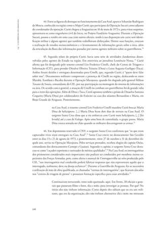 14 – a guerrilha do araguaia 
696 
44. Entre as figuras de destaque no funcionamento da Casa Azul, aparece Sebastião Rodrigues 
de Moura, conhecido na região como o Major Curió, que participou da Operação Sucuri como adjunto 
do coordenador da operação. Curió chegou a Araguaína em 16 de maio de 1973 e, para evitar suspeitas, 
apresentava-se como engenheiro civil do Incra, no Projeto Fundiário Araguaína. Durante a Operação 
Sucuri, passou a residir em uma casa com outros oficiais, tendo à sua disposição um carro sem identi-ficação 
militar e alguns agentes que também trabalhavam disfarçados. Dentre suas funções, estavam 
a realização de estudos socioeconômicos e o levantamento de informações gerais sobre a área, além 
da articulação do fluxo das informações passadas por outros agentes militares sobre os guerrilheiros.70 
45. Segundo relato do próprio Curió, havia uma série de atividades clandestinas desen-volvidas 
pelos agentes do Estado na região. Em entrevista ao jornalista Leonêncio Nossa, 71 Curió 
afirma que foi designado pelo tenente-coronel Léo Frederico Cinelli, chefe do Centro de Triagem e 
Informação (CIT), para prender Dinalva Oliveira Teixeira (Dina) e Luisa Augusta Garlippe (Tuca). 
Ambas foram detidas e entregues desarmadas para Cinelli, que, segundo Curió, é “quem deve falar 
sobre isso”. Documentos militares comprovam a presença de Cinelli na região, deslocando-se entre 
Marabá, Xambioá e Bacaba durante a Operação Marajoara, quando foi elogiado pelo general Milton 
Tavares de Souza, comandante do CIE, por sua participação na montagem do sistema de informações 
na área. De acordo com o general, a atuação de Cinelli no combate aos guerrilheiros foi de grande valia 
para o êxito das operações. Além de Dina e Tuca, Curió apontou também a prisão de Dinaelza Santana 
Coqueiro (Maria Dina) por colaboradores do Exército na casa dos sitiantes Bernardino e Maria, em 
Brejo Grande do Araguaia. Posteriormente, 
na Casa Azul, o tenente-coronel Léo Frederico Cinelli mandou Curió buscar Maria 
Dina de helicóptero. [...] Maria Dina ficou dois dias de tortura na Casa Azul. O 
sargento Santa Cruz disse que a viu embarcar com Curió num helicóptero, [...] [foi 
levada] até a casa de Galego. Após uma hora de caminhada, o grupo parou. Maria 
Dina estava sentada no chão quando os militares descarregaram as armas.72 
46. Em depoimento reservado à CNV, o sargento Santa Cruz confirmou que “os que eram 
capturados vivos eram entregues na Casa Azul”.73 Santa Cruz esteve no destacamento São Geraldo 
entre os dias 13 e 21 de agosto de 1973, e posteriormente, entre 27 de outubro e 31 de dezembro da-quele 
ano, serviu na Operação Marajoara. Pelos serviços prestados, recebeu elogios do capitão Oséas, 
comandante dos destacamentos Camopi e Guaiará. Segundo o capitão, o sargento Santa Cruz desta-cou- 
se como “caçador experiente e rastreador de méritas qualidades”.74 Na Casa Azul, os interrogatórios 
dos prisioneiros considerados mais importantes não podiam ser conduzidos por membros menos ex-perientes 
das Forças Armadas, pois, como alerta o manual de Contraguerrilha na selva produzido pelo 
CIE, “um interrogatório mal conduzido poderá fabricar respostas que não representam aquilo que o 
interrogado, realmente, deve ou deseja esclarecer”. Durante a Guerrilha do Araguaia, fez-se necessária 
a utilização de mão de obra qualificada, as chamadas “turmas de interrogatório”, que ficavam alocadas 
nos “centros de triagem de presos” e possuíam formação específica para essas atividades.75 
Continuavam torturando, rosto todo queimado, aqui. Em frente, 20 oficiais e gene-rais 
que passavam filme e fotos, dia e noite, para investigar as pessoas. Por quê? No 
início eles não tinham informação. Como depois eles sabiam que eu era um mili-tante, 
que era da organização, eles não tinham alternativa: dia e noite me torturam 
 