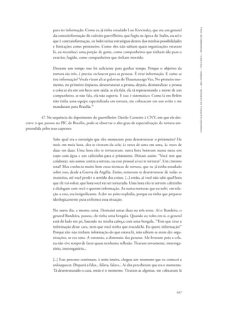 697 
comissão nacional da verdade – relatório – volume i – dezembro de 2014 
para ter informação. Como eu já tinha estudado Lou Krevinsky, que era um general 
da contrainformação do exército guerrilheiro, que fugiu na época do Stalin, eu sei o 
que é contrainformação, eu bolei várias estratégias dentro das minhas possibilidades 
e limitações como prisioneiro. Como eles não sabiam quais organizações estavam 
lá, eu reconheci uma porção de gente, como companheiros que tinham ido para o 
exterior, fugido, como companheiros que tinham morrido. 
Durante um tempo isso foi suficiente para ganhar tempo. Porque o objetivo da 
tortura são três, é preciso esclarecer para as pessoas. É tirar informação. E como se 
tira informação? Vocês viram ali as palavras do Thaumaturgo Vaz. No primeiro mo-mento, 
no primeiro impacto, desestruturar a pessoa, depois, desmoralizar a pessoa 
e colocar ela em um beco sem saída; se ela fala, ela tá representando a morte de um 
companheiro, se não fala, ela não suporta. E isso é sistemático. Como lá em Belém 
não tinha uma equipe especializada em tortura, me colocaram em um avião e me 
mandaram para Brasília.76 
47. Na sequência do depoimento do guerrilheiro Danilo Carneiro à CNV, em que ele des-creve 
o que passou no PIC de Brasília, pode-se observar o alto grau de especialização da tortura em-preendida 
pelos seus captores: 
Sabe qual era a estratégia que eles montaram para desestruturar o prisioneiro? De 
meia em meia hora, eles te tiravam da cela; às vezes de uma em uma, às vezes de 
duas em duas. Uma hora eles te torturavam, outra hora botavam numa mesa um 
copo com água e um cafezinho para o prisioneiro. Diziam assim: “Você tem que 
colaborar, nós somos contra a tortura, ou esse pessoal aí vai te torturar”. Um cinismo 
total! Mas conhecia muito bem essas técnicas de tortura, que eu já tinha estudado 
sobre isso, desde a Guerra da Argélia. Então, tentavam te desestruturar de todas as 
maneiras, até você perder o sentido das coisas. [...] então, aí você não sabe qual hora 
que ele vai voltar, que hora você vai ser torturado. Uma hora eles te servem cafezinho 
e dialogam com você e querem informação. As outras torturas que eu sofri, em rela-ção 
a essa, era insignificante. A dor no peito explodia, porque eu tinha que preparar 
ideologicamente para enfrentar essa situação. 
No outro dia, a mesma coisa. Desmaiei umas duas ou três vezes. Aí o Bandeira, o 
general Bandeira, passou, ele tinha uma bengala. Quando eu volto em si, o general 
está do lado em pé, batendo na minha cabeça com uma bengala. “Tem que tirar a 
informação desse cara, nem que você tenha que trucidá-lo. Eu quero informação!” 
Porque eles não tinham informação do que estava lá, não sabiam se eram dez orga-nizações, 
se era uma. A extensão, a dimensão das pessoas. Me levaram para a cela, 
eu não tive tempo de fazer quase nenhuma reflexão. Tiraram novamente, interroga-tório, 
interrogatório... 
[...] Esse processo continuou, à noite inteira, chegou um momento que eu comecei a 
enlouquecer. Disparei a falar... falava, falava... Aí eles perceberam que era o momento. 
Tá desestruturado o cara, então é o momento. Tiraram as algemas, me colocaram lá 
 
