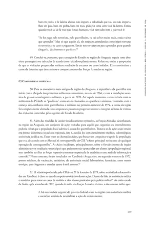699 
comissão nacional da verdade – relatório – volume i – dezembro de 2014 
bate em pedra, e de ladeira abaixo, não importa a velocidade que vai, isso não importa. 
Bate em pau, bate em pedra, bate em toco, pula por cima com você lá dentro. Então, 
quando você sai de lá você não é mais humano, você nem sabe nem o que você é! 
“Se for pego pelo terrorista, pelo guerrilheiro, tu vai sofrer muito mais, então vai ter 
que aprender.” Mas só que aquilo ali, ele estavam aprendendo como iriam torturar 
os terroristas se caso o pegassem. Então nos torturavam para aprender, para quando 
chegar lá, já sabermos o que fazer.80 
49. Conclui-se, portanto, que a atuação do Estado na região do Araguaia seguia uma dou-trina 
que organizava tais ações de acordo com cuidadoso planejamento. Refuta-se, então, a perspectiva 
de que as violações perpetradas tenham resultado de excessos ou casos isolados. Elas constituíam o 
cerne da doutrina que determinou o comportamento das Forças Armadas na região. 
C) Camponeses e indígenas 
50. Para os moradores mais antigos da região do Araguaia, a experiência da guerrilha teve 
início com a chegada dos primeiros militantes comunistas, no ano de 1966, e com a instalação suces-siva 
de grandes contingentes militares, a partir de 1970. Até aquele momento, a convivência com os 
militantes do PCdoB, os “paulistas”, como eram chamados, era pacífica e amistosa. Contudo, com o 
começo dos combates entre guerrilheiros e militares no primeiro semestre de 1972, a rotina da região 
foi completamente alterada e os camponeses passaram progressivamente a integrar as listas de vítimas 
das violações cometidas pelos agentes do Estado brasileiro. 
51. Além das medidas de caráter imediatamente repressivo, as Forças Armadas desenharam, 
na região do Araguaia, um conjunto de ações voltadas para aquilo que, segundo seu entendimento, 
poderia evitar que a população local aderisse à causa dos guerrilheiros. Tratava-se de ações cujo intuito 
era prestar assistência social aos regionais, isto é, auxiliá-los com atendimento médico, odontológico, 
assistência jurídica etc. Essas eram as chamadas Aciso, que buscavam conquistar o apoio da população, 
que era, de acordo com o Manual de contraguerrilha do CIE “o fator principal no sucesso de qualquer 
operação de contraguerrilha”. As Aciso incidiram, principalmente, sobre o fortalecimento de órgãos 
administrativos estaduais e municipais que pudessem não apenas dar um alento à população regional, 
mas também auxiliar as forças repressivas em sua empreitada de estabelecer uma rede de informação e 
controle.81 Nesse contexto, foram instalados em Xambioá e Araguatins, no segundo semestre de 1972, 
postos médicos, de vacinação, sanitários, de assistência social, laboratórios, farmácias, entre outros 
serviços, que chegaram a atender quase 6 mil pessoas.82 
52. O relatório produzido pelo CISA em 27 de fevereiro de 1973, sobre as atividades desenvolvi-das 
em Xambioá, é claro no que diz respeito ao objetivo dessas ações. Diante da falta de assistência médica 
e remédios para tratar os casos de malária e dos abusos praticados pela polícia militar83 do então estado 
de Goiás, após setembro de 1972, quando da saída das Forças Armadas da área, o documento indica que: 
2. há necessidade urgente do governo federal atuar na região com assistência médica 
e social no sentido de neutralizar a ação de recrutamento; 
 