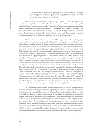 14 – a guerrilha do araguaia 
700 
3. há necessidade de neutralizar a ação negativa da Polícia Militar de Goiás, para 
evitar uma possível resistência da população às Forças Federais caso haja necessidade 
de novas operações militares na área. [p. 6] 
53. Fica evidente, nesses relatórios de operação, que a garantia do bem-estar da população, 
por meio da ampliação dos serviços do Estado e do cerceamento das atividades criminosas da polícia 
militar local, estava intrinsecamente atrelada à “neutralização” da ação de recrutamento dos militan-tes 
do PCdoB e visava tornar a população simpática e receptiva às ações das forças repressivas. Com 
efeito, a esse relatório soma-se outro: uma orientação do Comando das Forças Armadas a respeito das 
normas de aproximação e abordagem dos habitantes locais, em que se diz claramente que é necessário 
“o máximo de moderação no trato com a população civil da região das operações”.84 
54. Contudo, como evidencia o relatório do CIE a respeito dos resultados da Operação 
Sucuri, as Forças Armadas tiveram grandes dificuldades em angariar o apoio da população. 
Sobretudo, por causa do “trabalho de massa” previamente realizado pelo grupo guerrilheiro após a 
retirada de tropas da região no ano anterior. Para alterar essa situação, nesse documento são listados, 
como fatores positivos para a conquista do apoio popular, a “proibição aos abusos policiais a man-do 
de políticos, bem como às extorsões praticadas pelos mesmos”, o acesso ao “financiamento do 
Funrural, após legalizada a posse da terra”, e o “estabelecimento de uma política de preços mínimos, 
cujos efeitos atinjam o pequeno produtor”.85 Desse relatório, destaca-se o caráter duplo das Aciso 
realizadas no Araguaia: em primeiro lugar, garantir o apoio dos regionais às ações das forças do 
Estado – isolando “socialmente” os guerrilheiros, como ensinam os manuais de contraguerrilha do 
Exército; em segundo lugar, garantir a estabilização de uma rede de informações sobre as ações dos 
guerrilheiros. Com efeito, tais ações eram parte de uma manobra maior, sendo antecedidas e suce-didas 
pela infiltração de agentes disfarçados no meio da população. No planejamento da Operação 
Sucuri, realizado pelo CIE, há a indicação da instalação de dois “botecos”, um em Araguanã ou 
Caiano e o outro em Santa Cruz. Essas “bodegas” estavam destinadas a funcionar “como pontos de 
controle e coleta de dados da área, sendo, por esse motivo, as primeiras a serem instaladas” (página 
3). Essa primazia se referia à chegada, cerca de cinco dias depois, das equipes de “erradicação da 
malária”. Essas, por sua vez, também precediam, em cinco dias, a instalação de dois “posseiros”, 
que trabalhariam por área (página 5). Em outras palavras, grupos que atuavam em conjunto no 
levantamento de informações sobre a presença de guerrilheiros na região.86 
55. Como afirmado anteriormente, o maior desafio das Forças Armadas nesse tipo de con-fronto 
era identificar, localizar e isolar o inimigo, o guerrilheiro, na massa da população. Do contrário, 
seriam incapazes de eliminá-lo. Para tanto, para além das Aciso, existia a indicação, dentro da lógica 
estabelecida pela doutrina da Guerra Revolucionária, da necessidade da implementação de ações mais 
enérgicas voltadas para o isolamento das forças oponentes. Como consta no manual de Contraguerrilha 
na selva, o Estado deveria ser capaz de mostrar que “não só é capaz de ajudar como, também, de punir 
quem se afastar da lei e da ordem” (página 96). Essa punição, segundo o mesmo manual, não se aplica 
tão somente àqueles que fossem diretamente considerados “subversivos” aos olhos do Estado, mas tam-bém 
àqueles que, de alguma maneira, os auxiliassem – “os que os auxiliarem, ou continuarem ajudando, 
também sofrerão as mesmas penalidades”, diz o documento. O acréscimo explica o motivo de a ação 
repressiva ter sido a tônica, o elemento estruturante, na abordagem do Estado à população da região. 
 
