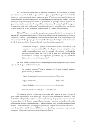 701 
comissão nacional da verdade – relatório – volume i – dezembro de 2014 
56. Um relatório elaborado pelo CIE a respeito das operações de levantamento de informa-ções 
indica que, a partir de 1972, no que se referia ao apoio aos guerrilheiros, quase a totalidade dos 
camponeses poderia ser enquadrada nos seguintes grupos: 1) “apoios circunstanciais”, regionais que, 
“dentro do hábito de hospitalidade da área, ou premidos pela presença do grupo armado”, forneciam 
alimentação ou prestavam pequenos favores aos guerrilheiros; 2) apoios por interesse, regionais que, 
“pelas mesmas razões dos anteriores”, mas, também, por “promessas de cargos e função de destaque no 
futuro governo que já está se implantando”, colaborariam de maneira mais sólida com os guerrilheiros; 
3) apoios ideológicos, ou seja, pessoas que compartilhavam da ideologia dos guerrilheiros.87 
57. Em 1973, com o avanço das operações de contraguerrilha, isto é, com a mudança da 
operação de levantamento de informações (Operação Sucuri) para a operação de eliminação (Operação 
Marajoara), o combate à guerrilha passou a ser composto, também, pelo encarceramento e pela sub-missão 
dessa parcela da população, que era considerada pelos órgãos de inteligência militar como parte 
da rede de apoio guerrilheira. Essa era a chamada “neutralização da rede de apoio”. 
Conforme fora planejado, a operação foi desencadeada no dia 7 de outubro de 1973, 
com entrada simultânea na área (PA) pelo sul e pelo norte. O inimigo foi surpre-endido 
com a rapidez e forma como foi executado o desembarque e infiltração das 
patrulhas na mata. Em três dias, 70% da rede de apoio estava neutralizada. No fim 
de uma semana, o inimigo sofria as primeiras quatro baixas, e já havia perdido três 
(3) depósitos na área da Transamazônica.88 
58. Nesse sentido, destaca-se, na documentação produzida pelo próprio Exército, a qualifi-cação 
da rede de apoio que fora “neutralizada”. 
Até o presente momento [Operação Marajoara, 1973], foram presos 161 apoios se-gundo 
distribuição percentual: 
– Apoio circunstancial ................................................. 90 por cento 
– Apoio por interesse .................................................... 10 por cento 
– Apoio ideológico ........................................................ 0 por cento 
Estão relacionados ainda 42 apoios a serem detidos.89 
59. Em outras palavras, 90% dos que foram presos, sob a acusação de serem elementos de 
apoio das forças guerrilheiras, eram pessoas que – nas palavras das próprias Forças Armadas –, “den-tro 
do hábito de hospitalidade da área, ou premidos pela presença do grupo armado”, ocasionalmente 
forneciam algum tipo de alimento aos guerrilheiros. Gente que – mais uma vez citando as palavras das 
próprias Forças Armadas em seus relatórios –, “inadvertidamente, vinha apoiando a ação guerrilheira” 
era presa e, da mesma maneira que os próprios guerrilheiros, era posta imediatamente sob tortura. O 
relato do guerrilheiro Danilo Carneiro à CNV dá o tom daquilo que acontecia aos camponeses que 
eram presos sob a acusação de servirem de apoio aos guerrilheiros. 
 