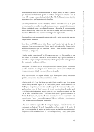 603 
comissão nacional da verdade – relatório – volume i – dezembro de 2014 
Moralmente encontro-me no mesmo estado de sempre, apesar de tudo. As pessoas 
que me conhecem bem sabem qual é. Na verdade, amargura-me somente o fato de 
haver sido entregue às autoridades pelo indivíduo Edu Rodrigues, no qual depositei 
alguma confiança que liquidou minha liberdade. 
Desconheço totalmente os nomes e apelidos referidos por escrito. Não sei de quem 
se tratam e muito menos das atividades destas pessoas, se é que elas existem mesmo. 
Minha condição de preso e a verdade obrigam-me a desconfiar de tudo e de todos. 
Meus companheiros, como já declarei nos interrogatórios, perfazem 75 milhões de 
brasileiros. Deles não sei os nomes e morrerei por eles se preciso for. 
Estou ainda no pleno gozo da saúde mental, não perdi a calma nem a razão que meu 
temperamento determina. 
Ouvi dizer no DOPS que eu fui o detido mais “tratado” até hoje dos que lá 
passaram. Que mais posso temer? Temor servil, pois, não tenho. Ainda não foi 
necessário demonstrar que não temo nem a morte. Talvez, em breve, isto venha a 
acontecer. O tempo dirá. 
Não fui ouvido em nenhum IPM. Mandaram-me para esta ilha-presídio na ma-nhã 
do dia 19 de março e não mais me ouviram até hoje, apesar de estarem as 
autoridades sempre e sempre tentando obter informações que não tenho, por meio 
dos mais sutis e insidiosos artifícios. 
Estou preso e incomunicável em meio de delinquentes comuns (ladrões, criminosos, 
viciados em tóxico etc.). Negam-me o direito de ter contato com minha família, 
bem como o de ser visitado por um oculista ou advogado. 
Mais uma vez repito aqui, agora, as linhas gerais das respostas que dei nos interro-gatórios, 
bem como as circunstâncias de minha prisão: 
– Fui preso às 17h35 do dia 11 de março de 1966, sexta-feira, em frente ao au-ditório 
Araújo Vianna, depois de ter tido contato pessoal com o indivíduo Edu 
Rodrigues. Eu portava, na ocasião, uma bolsa preta de vulcouro e fecho ecler, a 
qual continha cerca de 2 mil recortes de jornais com inscrições de caráter polí-tico. 
Dois policiais à paisana seguraram o meu braço, enfiaram-me em um táxi 
DKW verde com tampo creme e conduziram-me para o quartel da 6a Cia. de 
Polícia do Exército. Ali, debaixo de cruel massacre, no qual se destacaram o pri-meiro- 
tenente Nunes e o segundo-sargento Pedroso, iniciaram o interrogatório 
cujas respostas mantenho agora, novamente: 
– Eu estava em Porto Alegre a fim de conseguir emprego e normalizar a vida des-truída 
pela revolução a 1o de abril; cheguei a Porto Alegre no dia 26 de janeiro de 
1965 e regressei ao Rio de Janeiro no dia 6 de março; no dia 29 de setembro de 1965 
fui procurado em minha residência na Guanabara pelo colega Leony Lopes, que me 
 
