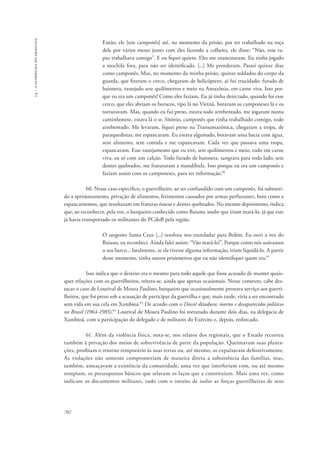 14 – a guerrilha do araguaia 
702 
Então, ele [um camponês] até, no momento da prisão, por ter trabalhado na roça 
dele por vários meses junto com eles fazendo a colheita, ele disse: “Não, esse ra-paz 
trabalhava comigo”. E eu fiquei quieto. Eles me examinaram. Eu tinha jogado 
a mochila fora, para não ser identificado. [...] Me prenderam. Passei quinze dias 
como camponês. Mas, no momento da minha prisão, quinze soldados do corpo da 
guarda, que fizeram o cerco, chegaram de helicóptero, aí fui trucidado: furado de 
baioneta, rastejado sete quilômetros e meio na Amazônia, em carne viva. Isso por-que 
eu era um camponês! Como eles faziam. Eu já tinha detectado, quando foi esse 
cerco, que eles abriam os buracos, tipo lá no Vietnã, botavam os camponeses lá e os 
torturavam. Mas, quando eu fui preso, estava todo arrebentado, me jogaram numa 
caminhonete, estava lá o sr. Sitônio, camponês que tinha trabalhado comigo, todo 
arrebentado. Me levaram, fiquei preso na Transamazônica, chegaram a tropa, de 
paraquedistas, me espancaram. Eu estava algemado, botavam uma bacia com água, 
sem alimento, sem comida e me espancavam. Cada vez que passava uma tropa, 
espancavam. Esse rastejamento que eu tive, sete quilômetros e meio, tudo em carne 
viva, eu só com um calção. Todo furado de baioneta, sangrava para todo lado, sete 
dentes quebrados, me fraturaram a mandíbula. Isso porque eu era um camponês e 
faziam assim com os camponeses, para ter informação.90 
60. Nesse caso específico, o guerrilheiro, ao ser confundido com um camponês, foi submeti-do 
a aprisionamento, privação de alimentos, ferimentos causados por armas perfurantes, bem como a 
espancamentos, que resultaram em fraturas ósseas e dentes quebrados. No mesmo depoimento, indica 
que, ao reconhecer, pela voz, o barqueiro conhecido como Baiano, soube que iriam matá-lo, já que este 
já havia transportado os militantes do PCdoB pela região. 
O sargento Santa Cruz [...] resolveu nos transladar para Belém. Eu ouvi a voz do 
Baiano, eu reconheci. Ainda falei assim: “Vão matá-lo!”. Porque como nós usávamos 
o seu barco... fatalmente, se ele tivesse alguma informação, iriam liquidá-lo. A partir 
desse momento, tinha outros prisioneiros que eu não identifiquei quem era.91 
Isso indica que o destino era o mesmo para todo aquele que fosse acusado de manter quais-quer 
relações com os guerrilheiros, reitera-se, ainda que apenas ocasionais. Nesse contexto, cabe des-tacar 
o caso de Lourival de Moura Paulino, barqueiro que ocasionalmente prestava serviço aos guerri-lheiros, 
que foi preso sob a acusação de participar da guerrilha e que, mais tarde, viria a ser encontrado 
sem vida em sua cela em Xambioá.92 De acordo com o Dossiê ditadura: mortos e desaparecidos políticos 
no Brasil (1964-1985),93 Lourival de Moura Paulino foi torturado durante dois dias, na delegacia de 
Xambioá, com a participação do delegado e de militares do Exército e, depois, enforcado. 
61. Além da violência física, nota-se, nos relatos dos regionais, que o Estado recorreu 
também à privação dos meios de sobrevivência de parte da população. Queimavam suas planta-ções, 
proibiam o retorno temporário às suas terras ou, até mesmo, os expulsavam definitivamente. 
As violações não somente comprometiam de maneira direta a subsistência das famílias, mas, 
também, ameaçavam a existência da comunidade, uma vez que interferiam com, ou até mesmo 
rompiam, os pressupostos básicos que selavam os laços que a constituíam. Mais uma vez, como 
indicam os documentos militares, tudo com o intuito de isolar as forças guerrilheiras de seus 
 