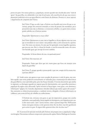703 
comissão nacional da verdade – relatório – volume i – dezembro de 2014 
pontos de apoio. Em outras palavras, a população, mesmo quando não classificada como “rede de 
apoio” da guerrilha, era submetida a esse tipo de privação, sob a justificativa de que suas terras e 
plantações poderiam servir aos guerrilheiros como fontes de alimento. Destaca-se, nesse aspecto, 
o depoimento do camponês José Vieira: 
José Vieira: O que eu acho é que o Exército tava fazendo mais terror do que os ter-roristas, 
porque eles entravam tomando as coisas do pessoal, dos moradores, pra o 
pessoal do mato não se alimentar, e aí matavam os bichos, era quem estava extrava-gando 
tudinho era o Exército mesmo. 
Pesquisador: Queimavam as roças todas? 
José Vieira: Queimavam as casas com os bagulhos se ficasse alguma coisa nas casas 
que os moradores às vezes saíam e não podiam voltar, aí eles entravam lá e queima-vam. 
Em nossa casa mesmo, foi uma que foi queimada, nossos bagulhos queimou, 
que tava em casa. Pois é, o forno foi furado, o caso foi acontecido assim, eles entra-ram 
fazendo quase que um tipo de terror também. 
Pesquisador: Se ficasse dentro da casa, era queimado junto? 
José Vieira: Eles matavam, né? 
Pesquisador: Então quer dizer que teve muita gente que ficou em situação ruim 
depois da guerrilha? 
José Vieira: É, porque quando a pessoa perde o que tem, sempre ele fica numa situ-ação 
bem difícil.94 
62. Sendo assim, não apenas os que eram acusados de pertencer à rede de apoio, mas tam-bém 
aqueles cujas terras poderiam eventualmente ser utilizadas para a manutenção da sobrevivência 
dos guerrilheiros, eram oprimidos pelas ações das Forças Armadas. O mesmo documento que analisa 
os regionais e os distingue segundo seu suposto grau de relacionamento com a guerrilha menciona a 
população da região como oferecendo “apoio irrestrito às forças legais, como guias, com alimentos e 
informações” (página 12). Contudo, depoimentos coletados indicam que muitos agiam sob coerção.95 
São constantes os relatos de pessoas presas e, mediante tortura, obrigadas a fornecer informações ou 
colaborar, com cessão da força de trabalho ou conhecimento. 
O Exército sim, torturou, tem gente aí, que são imprestáveis, porque tem costelas 
quebradas, ossos quebrados, foram jogados no formigueiro, tem impotência por cau-sa 
dos maus-tratos, “peia” [surra] mesmo, como o pessoal daqui fala. Maltrataram 
muito, esses guias mesmo, se eles quiserem dizer eles vão dizer, mas eles apanharam 
para aceitar ser guia. Se algum deles quiserem dizer eles vão dizer isso.96 
63. A estrutura de repressão montada pelo Exército não poupou nem as populações indíge-nas 
da região. Documentos militares comprovam a presença do capitão Aluízio Madruga em Gorotire, 
 