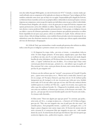 14 – a guerrilha do araguaia 
terra dos índios Kayapó-Mebengokre, no mês de fevereiro de 1973.97 Contudo, o mesmo modus ope-randi 
704 
utilizado com os camponeses só foi replicado em relação aos Aikewara,98 povo indígena do Pará, 
também conhecido como suruí, que até hoje vive na região. Surpreendidos pela chegada do Exército, 
os Aikewara foram mantidos cativos em sua própria aldeia e submetidos às mesmas privações e torturas 
impostas aos camponeses, tanto no que diz respeito aos indivíduos como no que se refere à coletividade. 
Os homens foram obrigados, sob coerção, a servir de guias para as tropas do Exército, enquanto suas 
esposas permaneciam cativas dos soldados na aldeia. Algumas, devido ao estresse da situação, sofre-ram 
abortos e outras perderam filhos nascidos prematuramente. Como grupo, os indígenas tiveram 
sua aldeia e reservas de alimento queimadas e os poucos homens que puderam permanecer na aldeia 
foram impedidos de sair para caçar, pescar, coletar ou trabalhar no roçado. Assim, sofreram não so-mente 
a fome e falta de abrigo imediatos, como também foram privados tanto da manutenção de sua 
subsistência como dos elementos materiais de sua cultura, situação que colocou aquela comunidade 
sob risco de diminuição e desagregação. 
64. A fala de Tawé, que testemunhou o medo causado pela presença dos militares na aldeia, 
indica como foi para os indígenas o primeiro contato com as tropas em suas terras: 
[...] Aí chegaram lá a tropa, vinha... por terra, aí vieram... o comandante vinha no 
avião. Aí avião chegou primeiro. Aí nessa época, naquela época, quer dizer (hoje 
as mulheres são mãe, não é?), era tudo criancinha, eles ficaram com medo daquele 
barulho do avião, helicóptero, né? Ele desceu bem no meio da aldeia que... arrancou 
tudo... a “capote” [cobertura] da casa, da aldeia... Aí as crianças (que é hoje a mãe) 
correram para dentro da mata que... primeira vez... não sabiam o que era aquilo, né? 
Elas correram! Até a mãe, correu pra dentro da mata, outro entrou dentro da casa, 
pra ficar lá, pra ninguém ver!! 
Aí desceu um dos militares que são “coronel”, essas pessoas né? Grande! Aí pediu 
para..., quem estava nessa época era o... Warini mais o irmão dele, Sawara’á, que 
ele era cacique, né? Na época (Sawara’á, que hoje está aí). Aí ele [militar] pediu 
[perguntou] pra ele [cacique] se ele não viu pessoa que vinha por terra, fardado 
assim tudo, né? E nós não sabia o que que era isso, não! Nós não conhecia direito 
também quem era o militar, né? Nós não... a gente via só nome, mas a gente não 
sabia o que eles andavam fazendo. Aí... Chegaram lá, invadindo, assim, né? Bota-ram 
arma nas mulheres, os homens que estavam, aí eles ficaram com medo... Por 
que era... por que que eles estavam fazendo aquilo com eles? Ficaram com medo... 
As crianças tudo chorando... 
Aí falou assim: “Num tem alguém por aqui por perto?” Se correrem, que podia... 
atirar atrás, né? Aí o... o cacique na época era... o Sawara’á, né? Aí falou na lingua-gem 
pra ele: “Não, não tem ninguém não, mas já pedi para eles não correr” (ele 
entendia pouco... bem pouquinho mesmo... a palavra do... português, né?). [...] Aí 
daqui a pouco chegaram mais outras tropas atrás. Aí fizeram do mesmo jeito de 
novo: cercaram lá, aí começaram falar que ninguém era para sair... todo mundo 
dentro da casa lá. Aí então fizemos do jeito que eles falaram. Que nós não queria que 
acontecesse alguma coisa... podia atirar na gente... matar, né?99 
 