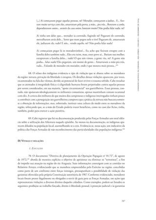 707 
comissão nacional da verdade – relatório – volume i – dezembro de 2014 
[...] Aí começaram pegar aquelas pessoas, né? Morador, começaram a judiar... E... fize-ram 
muito serviço com eles, amarraram pela perna, a mão... pra trás... Botaram a corda, 
dependuraram assim... através da casa assim, bateram muito! Não podia falar nada, né? 
Aí tinha um deles que... morador ia correndo, fugindo né! Pegaram ele correndo, 
metralharam atrás dele... Sorte que num pegou nele o tiro! Pegaram ele, amarraram 
ele, judiaram ele, tudo! E nós... vendo aquilo, né? Não podia falar nada! 
Aí começaram pegar lá os moradorzinhos!... Eu acho que fizeram estupro com a 
família deles também tudo... Eles era ruim, mau, esses povo aí... Batiam nas mulher, 
estupravam a família deles... tudo! O que nós vimos, a gente viu, né? A gente não 
podia... falar nada! Eles pegaram, um monte de gente... Amarraram a mão pra trás, 
tudo... Falando de morador em morador, onde é que morava mais pessoa...103 
68. O relato dos indígenas evidencia o tipo de violação que se abateu sobre os moradores 
da região: tortura, privação da liberdade e estupros. Os detalhes dessas violações aparecem, por vezes, 
escamoteados na fala das vítimas, devido ao potencial de fazer reviver o trauma sofrido. Cabe ressaltar 
que os atentados à integridade física e à dignidade humana foram perpetrados contra aquelas pessoas 
por serem consideradas, em sua maioria, “apoio circunstancial” aos guerrilheiros. Essas pessoas, con-tudo, 
não apoiavam ideologicamente os militantes comunistas, apenas mantinham contato ocasional 
com eles. A certeza dos militares de que muitos dos camponeses e indígenas interrogados tinham pouco 
a contribuir com a perseguição aos guerrilheiros comprova que a prática da tortura não buscava somen-te 
a obtenção de informações, mas, sobretudo, instituir uma cultura do medo entre os moradores da 
região, reforçando que, se a mão do Estado poderia trazer benefícios, como no caso das Aciso, tinha, 
também, poder para exercer a ação punitiva. 
69. Cabe registrar que há na documentação produzida pelas Forças Armadas um total silên-cio 
sobre a utilização dos Aikewara naquele episódio. Ao menos na documentação, os indígenas apa-recem 
diluídos na população local, assemelhando-se a esta. Evidencia-se, nessa ação, um indicativo da 
política das Forças Armadas de não reconhecimento das particularidades das populações indígenas.104 
D) Vítimas e violações 
1. Execuções 
70. O documento “Diretiva de planejamento da Operação Papagaio no 01-72”, de agosto 
de 1972,105 aborda de maneira explícita o objetivo de aprisionar ou eliminar os “terroristas”, a fim 
de impedir sua atuação na região do rio Araguaia. Suas informações convergem com as contidas no 
Relatório Arroyo, evidenciando que as manobras empreendidas pelo Exército na região, concebidas 
como parte de um confronto entre forças inimigas, pressupunham a possibilidade de violação das 
garantias oferecidas pela própria Constituição autoritária de 1967. Conforme evidenciado, moradores 
locais foram presos ilegalmente ou obrigados a servir de guia para as Forças Armadas, em ações que 
representaram violações a diversos direitos daqueles cidadãos. Como exemplos, podem ser listados os 
seguintes: proibição ao trabalho forçado, direito à liberdade pessoal, à proteção judicial e às garantias 
 