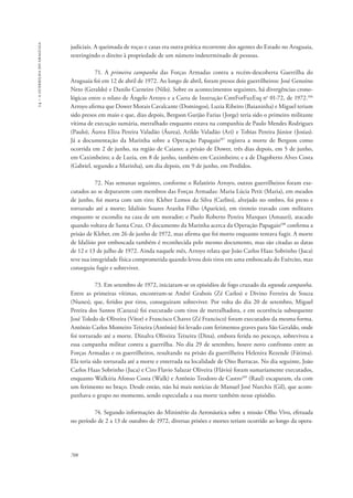 14 – a guerrilha do araguaia 
judiciais. A queimada de roças e casas era outra prática recorrente dos agentes do Estado no Araguaia, 
restringindo o direito à propriedade de um número indeterminado de pessoas. 
708 
71. A primeira campanha das Forças Armadas contra a recém-descoberta Guerrilha do 
Araguaia foi em 12 de abril de 1972. Ao longo de abril, foram presos dois guerrilheiros: José Genoíno 
Neto (Geraldo) e Danilo Carneiro (Nilo). Sobre os acontecimentos seguintes, há divergências crono-lógicas 
entre o relato de Ângelo Arroyo e a Carta de Instrução CmtForFuzEsq no 01-72, de 1972.106 
Arroyo afirma que Dower Morais Cavalcante (Domingos), Luzia Ribeiro (Baianinha) e Miguel teriam 
sido presos em maio e que, dias depois, Bergson Gurjão Farias (Jorge) teria sido o primeiro militante 
vítima de execução sumária, metralhado enquanto estava na companhia de Paulo Mendes Rodrigues 
(Paulo), Áurea Eliza Pereira Valadão (Áurea), Arildo Valadão (Ari) e Tobias Pereira Júnior (Josias). 
Já a documentação da Marinha sobre a Operação Papagaio107 registra a morte de Bergson como 
ocorrida em 2 de junho, na região de Caiano; a prisão de Dower, três dias depois, em 5 de junho, 
em Caximbeiro; a de Luzia, em 8 de junho, também em Caximbeiro; e a de Dagoberto Alves Costa 
(Gabriel, segundo a Marinha), um dia depois, em 9 de junho, em Perdidos. 
72. Nas semanas seguintes, conforme o Relatório Arroyo, outros guerrilheiros foram exe-cutados 
ao se depararem com membros das Forças Armadas: Maria Lúcia Petit (Maria), em meados 
de junho, foi morta com um tiro; Kleber Lemos da Silva (Carlito), alvejado no ombro, foi preso e 
torturado até a morte; Idalísio Soares Aranha Filho (Aparício), em tiroteio travado com militares 
enquanto se escondia na casa de um morador; e Paulo Roberto Pereira Marques (Amauri), atacado 
quando voltava de Santa Cruz. O documento da Marinha acerca da Operação Papagaio108 confirma a 
prisão de Kleber, em 26 de junho de 1972, mas afirma que foi morto enquanto tentava fugir. A morte 
de Idalísio por emboscada também é reconhecida pelo mesmo documento, mas são citadas as datas 
de 12 e 13 de julho de 1972. Ainda naquele mês, Arroyo relata que João Carlos Haas Sobrinho (Juca) 
teve sua integridade física comprometida quando levou dois tiros em uma emboscada do Exército, mas 
conseguiu fugir e sobreviver. 
73. Em setembro de 1972, iniciaram-se os episódios de fogo cruzado da segunda campanha. 
Entre as primeiras vítimas, encontram-se André Grabois (Zé Carlos) e Divino Ferreira de Souza 
(Nunes), que, feridos por tiros, conseguiram sobreviver. Por volta do dia 20 de setembro, Miguel 
Pereira dos Santos (Cazuza) foi executado com tiros de metralhadora, e em ocorrência subsequente 
José Toledo de Oliveira (Vítor) e Francisco Chaves (Zé Francisco) foram executados da mesma forma. 
Antônio Carlos Monteiro Teixeira (Antônio) foi levado com ferimentos graves para São Geraldo, onde 
foi torturado até a morte. Dinalva Oliveira Teixeira (Dina), embora ferida no pescoço, sobreviveu a 
essa campanha militar contra a guerrilha. No dia 29 de setembro, houve novo confronto entre as 
Forças Armadas e os guerrilheiros, resultando na prisão da guerrilheira Helenira Rezende (Fátima). 
Ela teria sido torturada até a morte e enterrada na localidade de Oito Barracas. No dia seguinte, João 
Carlos Haas Sobrinho (Juca) e Ciro Flavio Salazar Oliveira (Flávio) foram sumariamente executados, 
enquanto Walkíria Afonso Costa (Walk) e Antônio Teodoro de Castro109 (Raul) escaparam, ela com 
um ferimento no braço. Desde então, não há mais notícias de Manuel José Nurchis (Gil), que acom-panhava 
o grupo no momento, sendo especulada a sua morte também nesse episódio. 
74. Segundo informações do Ministério da Aeronáutica sobre a missão Olho Vivo, efetuada 
no período de 2 a 13 de outubro de 1972, diversas prisões e mortes teriam ocorrido ao longo da opera- 
 