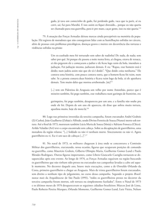 14 – a guerrilha do araguaia 
710 
gado, já tava um comecinho de gado, fui perdendo gado, vaca que ia parir, aí eu 
corri, saí, fui para Marabá. E isso assim eu fiquei distraído... porque eu não queria 
ser chamado para essa guerrilha, para ir pro mato, caçar gente, isso eu não queria.114 
79. A atuação das Forças Armadas deixou marcas ainda perceptíveis na memória da popu-lação. 
Há registro de moradores que não conseguiram lidar com as humilhações sofridas no cárcere, 
além de pessoas com problemas psicológicos, doenças graves e mortes em decorrência das torturas e 
violências sofridas na prisão: 
Um ex-cunhado meu foi torturado sem saber de nadinha! De nada, de nada; sem 
saber por quê. Só porque ele passou a noite numa festa, aí chegou, estava de ressaca, 
aí eles pegaram ele e começaram a judiar e ele ficou logo ruim da bola, imendaro a 
judiação. Foi judiação mesmo, judiaram demais. E eu: “Rapaz, esse homem está é 
doido; num judeia assim não que ele tá é doido”. “Que doido coisa nenhuma.” Ele 
contava uma história, com pouco contava outra, que o homem ficou foi ruim, num 
sabe. Se a pessoa contava duas história e ficava ruim logo da bola, aí ele apanhava 
demais. Tem muito deles que morreu arrebentado. [sic]115 
[...] tem em Palestina do Araguaia um velho por nome Antonhão, parece que é 
mineiro também, foi pego também, esse trabalhava num garimpo de Itamirim, era 
garimpeiro, foi pego também, desapareceu por um ano, e a família não soube pra 
onde ele foi. Depois de um ano ele apareceu, ele disse que sofreu muita tortura, 
apanhou muito, hoje ele mora lá.116 
80. Logo nas primeiras investidas da terceira campanha, foram executados André Grabois 
(Zé Carlos), João Gualberto (Zebão) e Alfredo, sendo Divino Ferreira de Souza (Nunes) morto sob tor-tura. 
Até o final de 1973, morreram também Lúcia Maria de Souza (Sônia) e Adriano Fonseca (Chico). 
Arildo Valadão (Ari) teve o corpo encontrado sem cabeça. Sobre as decapitações de guerrilheiros, uma 
moradora da região relatou: “[...] Soldado eu não vi nenhum morto. Sinceramente eu não vi. Agora 
guerrilheiro eu vi. Eu vi um saco de cabeças [...]”.117 
81. No natal de 1973, os militares chegaram à área onde se concentrava a Comissão 
Militar dos guerrilheiros, executando, nessa ocasião, figuras que ocupavam posições de comando 
na guerrilha, como Maurício Grabois, Gilberto Olímpio Maria, Guilherme Gomes Lund e Paulo 
Mendes Rodrigues. Outras figuras importantes, como Líbero Giancarlo Castiglia tornaram-se de-saparecidas 
após este evento. Ao longo de 1974, as Forças Armadas seguiram na região buscando 
os guerrilheiros que não tinham sido presos ou executados nas campanhas levadas a cabo até aque-le 
momento. No decorrer daquele ano, houve mais execuções, como a de Oswaldo Orlando da 
Costa, primeiro guerrilheiro a chegar ao Araguaia. Mais de trinta guerrilheiros foram executados, 
sem direito a nenhum tipo de julgamento, no curso dessa campanha. Segundo o projeto Brasil: 
nunca mais da Arquidiocese de São Paulo (1991), “todos os guerrilheiros presos no decorrer da 
terceira campanha foram mortos, sob tortura ou simplesmente fuzilados”. Entre o Natal de 1973 
e os últimos meses de 1974 desapareceram os seguintes cidadãos brasileiros: Marcos José de Lima, 
Paulo Roberto Pereira Marques, Orlando Momente, Guilherme Gomes Lund, Luiz Vieira, Nelson 
 